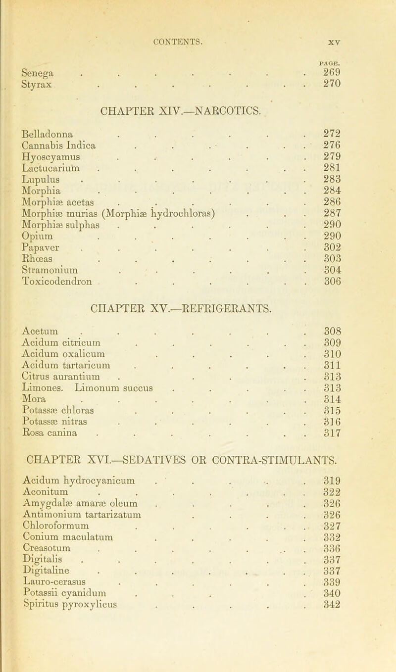 PAGE. Senega ....... 269 Styrax . . . . . . 270 CHAPTER XIV.—NARCOTICS. Belladonna . . . . . .272 Cannabis Indica . . . . . 276 Hyoscyamus . . . . . .279 Lactucariurn . . . . . 281 Lupulus ....... 283 Morphia . • . . . . . 284 Morphiae acetas . . . . . . 286 Morphiae murias (Morphiae hydrochloras) . . . 287 Morphiae sulphas ...... 290 Opium . . . . . . . 290 Papaver ....... 302 Rhceas . . . . . . . 303 Stramonium ...... 304 Toxicodendron . . . . . . 306 CHAPTER XV.—REFRIGERANTS. Acetum ....... 308 Acidum citricuin . . . . . . 309 Acidum oxalicum . . . . .310 Acidum tartaricum . . . . . . 311 Citrus aurantium . . . . 313 Limones. Limonum succus . . . 313 Mora ....... 314 Potassae cliloras . . . . 315 Potassae nitras . . . . . .316 Rosa canina . . . . . . . 317 CHAPTER XVI.—SEDATIVES OR CONTRA-STIMULANTS. Acidum hydrocyanicum ..... 319 Aconitum . . . . . . 322 Amygdalae amarae oleum ..... 326 Antimonium tartarizatum .... 326 Chloroformum . . . . 327 Conium maculatum ..... 332 Creasotum . . . . . ... 336 Digitalis ....... 337 Digitaline . . . . . . . 337 Lauro-cerasus . . . . . .339 Potassii cyanidum ... . 340 Spiritus pyroxylicus ..... 342