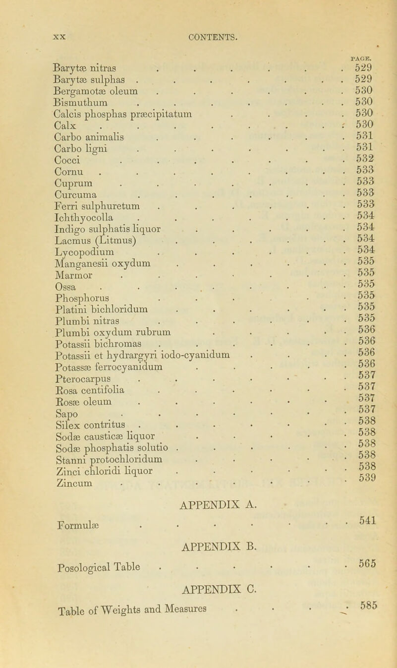 Barytas nitras Barytas sulphas . Bergamotas oleum Bismutlium Calcis phosphas praecipitatum Calx .... Carbo animalis Carbo ligni Cocci Cornu .... Cuprum Curcuma Ferri sulphuretum Ichtbyocolla Indigo sulphatis liquor Lacmus (Litmus) Lycopodium Manganesii oxydum Marmor Ossa . . ... Phosphorus Platini bichloridum Plumbi nitras Plumbi oxydum rubrum Potassii bichromas Potassii et hydrargyri iodo-cyanidum Potassse ferrocyanidum Pterocarpus Bosa centifolia Rosae oleum Sapo Silex contritus . Sodas causticas liquor Sodas phosphatis solutio . Stanni protochloridum Zinci chloridi liquor Zincum PAGE. . 529 . 529 . 530 . 530 . 530 : 530 . 531 . 531 . 532 . 533 . 533 . 533 . 533 . 534 . 534 . 534 . 534 . 535 . 535 . 535 . 535 . 535 . 535 . 536 . 536 . 536 . 536 . 537 . 537 537 . 537 . 538 . 538 . 538 . 538 . 538 . 539 Formulas Posological Table APPENDIX A. APPENDIX B. APPENDIX C. Table of Weights and Measures 541 565 585