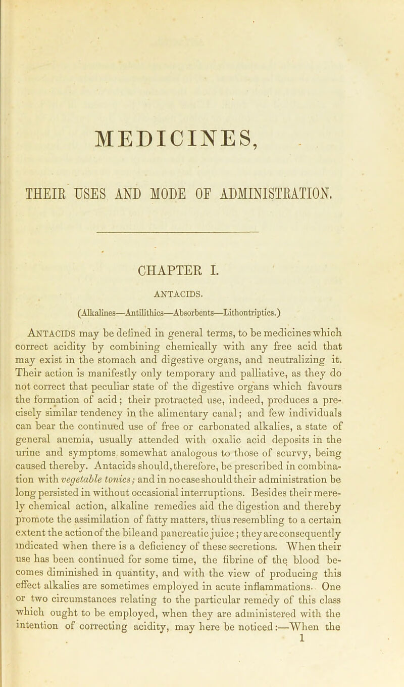 MEDICINES, THEIR USES AND MODE OF ADMINISTRATION. CHAPTER I. ANTACIDS. (Alkalines—Antilithics—Absorbents—Lithontriptics.) ANTACIDS may be defined in general terms, to be medicines which correct acidity by combining chemically with any free acid that may exist in the stomach and digestive organs, and neutralizing it. Their action is manifestly only temporary and palliative, as they do not correct that peculiar state of the digestive organs which favours the formation of acid; their protracted use, indeed, produces a pre- cisely similar tendency in the alimentary canal; and few individuals can bear the continued use of free or carbonated alkalies, a state of general anemia, usually attended with oxalic acid deposits in the urine and symptoms, somewhat analogous to those of scurvy, being caused thereby. Antacids should,therefore, be prescribed in combina- tion with vegetable tonics; and in no case should their administration be long persisted in without occasional interruptions. Besides their mere- ly chemical action, alkaline remedies aid the digestion and thereby promote the assimilation of fatty matters, thus resembling to a certain extent the action of the bileand pancreatic juice; they are consequently indicated when there is a deficiency of these secretions. When their use has been continued for some time, the fibrine of the blood be- comes diminished in quantity, and with the view of producing this effect alkalies are sometimes employed in acute inflammations. One or two circumstances relating to the particular remedy of this class which ought to be employed, when they are administered with the intention of correcting acidity, may here be noticed:—When the