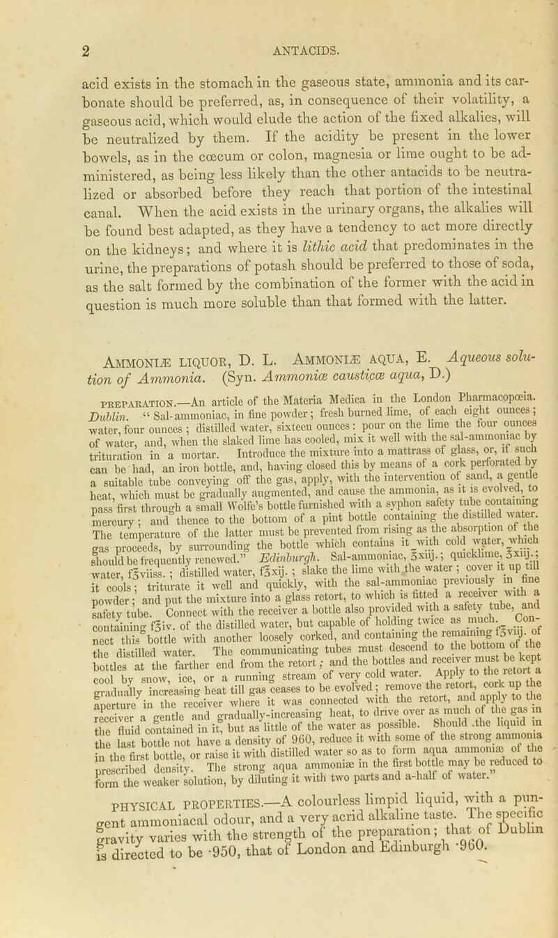 acid exists in the stomach in the gaseous state, ammonia and its car- bonate should be preferred, as, in consequence of their volatility, a gaseous acid, which would elude the action of the fixed alkalies, will be neutralized by them. If the acidity be present in the lower bowels, as in the coecum or colon, magnesia or lime ought to be ad- ministered, as being less likely than the other antacids to be neutra- lized or absorbed before they reach that portion of the intestinal canal. When the acid exists in the urinary organs, the alkalies will be found best adapted, as they have a tendency to act more directly on the kidneys ; and where it is lithic acid that predominates m the urine, the preparations of potash should be preferred to those of soda, as the salt formed by the combination of the former with the acid in question is much more soluble than that formed with the latter. Ammonite liquor, D. L. Ammonle aqua, E. Aqueous solu- tion of Ammonia. (Syn. Ammomce causticcs aqua, D.) PREPARATION.—An article of the Materia Medica in the London Pharmacopoeia. Dublin. “ Sal-ammoniac, in fine powder; fresh burned lime, of each eight ounces; water,four ounces ; distilled water, sixteen ounces: pour on the lime the four ounces of water, and, when the slaked lime has cooled, mix it well with the sal-ammoniac by trituration in a mortar. Introduce the mixture into a mattrass of glass, or, if such can be had, an iron bottle, and, having closed this by means of a cork perforated by a suitable tube conveying off the gas, apply, with the intervention of sand, a gentle heat which must be gradually augmented, and cause the ammonia, as it is evolved, to pass first through a small Wolfe’s bottle furnished with a syphon safety tube containing mercury ; and thence to the bottom of a pint bottle containing the distilled water. The temperature of the latter must be prevented from rising as the absorption of the gas proceeds, by surrounding the bottle which contains it with cold vgter, which should be frequently renewed.” Edinburgh. Sal-ammoniac, Sxu,. ; qmckhme, gxiy water, fgviiss.; distilled water, fSxij. ; slake the lime with the water ; cover it up t^ it cools; triturate it well and quickly, with the sal-ammoniac previously in fi e powder; and put the mixture into a glass retort, to which is fitted aR^V and safety tube. Connect with the receiver a bottle also provided with a safety tube, a containing fgiv. of the distilled water, but capable of holding twice as much. Con- r thAottle with another loowl, corked andcooumag the distilled water. The communicating tubes must descend to the bottom ot the bottles at the farther end from the retort; and the bottles and ^'ver must be kept cool bv snow, ice, or a running stream of very cold water. Apply to the retoi t a gradually increasing heat till gas ceases to be evolved; remove the retort, cork up the Stlwe in the receiver where it was connected with the retort, and apply to the receiver a gentle and gradually-increasing heat, to drive over as much of the gas in the fluid contained in it, but as little of the water as possible. Should .the liquid in the last bottle not have a density of 960, reduce it with some of the strong ammonia in the Grst bottle, or raise it with distilled water so as to form aqua ammonite of the prescribed density. The strong aqua ammonite in the first bottle may be reduced to form the weaker solution, by diluting it with two parts and a-lialf of water. PHYSICAL PROPERTIES.—A colourless limpid liquid, with a pun- gent ammoniacal odour, and a very acrid alkaline taste. The specific gravity varies with the strength of the Preparation; that of Dublin is directed to be -950, that of London and Edinburgh -9b0.