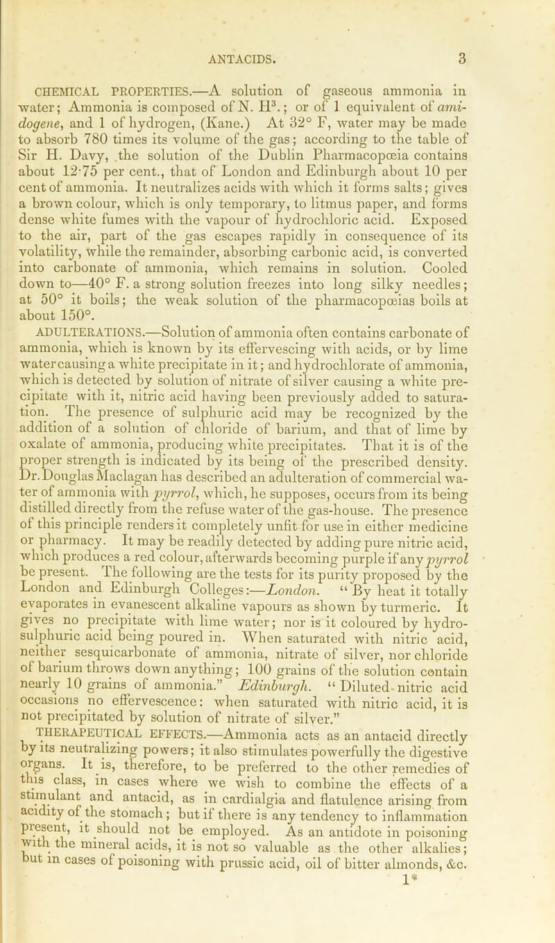 CHEMICAL PROPERTIES.—A solution of gaseous ammonia in water; Ammonia is composed of N. H3.; or of 1 equivalent of ami- dogene, and 1 of hydrogen, (Kane.) At 32° F, water may be made to absorb 780 times its volume of the gas; according to the table of Sir H. Davy, the solution of the Dublin Pharmacopoeia contains about 12-75 per cent., that of London and Edinburgh about 10 per cent of ammonia. It neutralizes acids with which it forms salts; gives a brown colour, which is only temporary, to litmus paper, and forms dense white fumes with the vapour of hydrochloric acid. Exposed to the air, part of the gas escapes rapidly in consequence of its volatility, while the remainder, absorbing carbonic acid, is converted into carbonate of ammonia, which remains in solution. Cooled down to—40° F. a strong solution freezes into long silky needles; at 50° it boils; the weak solution of the pharmacopoeias boils at about 150°. ADULTERATIONS.—Solution of ammonia often contains carbonate of ammonia, which is known by its effervescing with acids, or by lime watercausinga white precipitate in it; and hydrochlorate of ammonia, which is detected by solution of nitrate of silver causing a white pre- cipitate with it, nitric acid having been previously added to satura- tion. The presence of sulphuric acid may be recognized by the addition of a solution of chloride of barium, and that of lime by oxalate of ammonia, producing white precipitates. That it is of the proper strength is indicated by its being of the prescribed density. Dr. Douglas Maclagan has described an adulteration of commercial wa- ter of ammonia with pyrrol, which, he supposes, occurs from its being distilled directly from the refuse water of the gas-house. The presence of this principle renders it completely unfit for use in either medicine or pharmacy. It may be readily detected by adding pure nitric acid, which produces a red colour, afterwards becoming purple if any pyrrol be present. I he following are the tests for its purity proposed by the London and Edinburgh Colleges:—London. “ By heat it totally evaporates in evanescent alkaline vapours as shown by turmeric. It gives no precipitate with lime water; nor is it coloured by hydro- sulphuric acid being poured in. When saturated with nitric acid, neither sesquicarbonate of ammonia, nitrate of silver, nor chloride of barium throws down anything; 100 grains of the solution contain nearly 10 grains of ammonia.” Edinburgh. “ Diluted nitric acid occasions no effervescence: when saturated with nitric acid, it is not precipitated by solution of nitrate of silver.” THERAPEUTICAL EFFECTS.—Ammonia acts as an antacid directly by its neutralizing powers; it also stimulates powerfully the digestive organs. It is, therefore, to be preferred to the other remedies of tins class, in cases where we wish to combine the effects of a stimulant and antacid, as in cardialgia and flatulence arising from acidity of the stomach ; but if there is any tendency to inflammation piesent, it should not be employed. As an antidote in poisoning wit l the mineral acids, it is not so valuable as the other alkalies; ut in cases of poisoning with prussic acid, oil of bitter almonds, &c. 1*