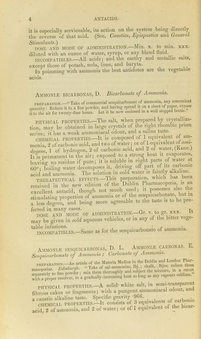 it is especially serviceable, its action on tlie system being directly the reverse of that acid. (See, Caustics, Epispastics and General Stimulants.) DOSE AND MODE OF ADMINISTRATION.—Mm. x. to mm. xxx. diluted with an ounce of water, syrup, or any bland lluid. INCOMPATIBLES.—All acids; and the earthy and metallic salts, except those ot potash, soda, lime, and baiyta. In poisoning with ammonia the best antidotes are the vegetable acids. Ammonite BICARBONAS, D. Bicarbonate of Ammonia. preparation. “ Take of commercial sesquicarbonate yf ammonia, any convenient quantity: Reduce it to a fine powder, and having spread it on a sheet of paper, expose it to the air for twenty-four hours. Let it be now enclosed in a well stopped bottle. PHYSICAL PROPERTIES.—The salt, when prepared by crystalliza- tion, may be obtained in large crystals of the right rhombic prism series; it has a weak ammoniacal odour, and a saline taste. CHEMICAL PROPERTIES.—It is composed of 1 equivalent ot am- monia, 2 of carbonic acid, and two of water; or of 1 equivalent of ami- doqene, 1 of hydrogen, 2 of carbonic acid, and 2 ol watei, (lvane.) It‘is permanent in the air; exposed to a strong heat it evaporates, leaving no residue if pure; it is soluble in eight parts of water at 60°; boiling water decomposes it, driving off part of its carbonic acid and ammonia. The solution in cold water is faintly alkaline. THERAPEUTICAL EFFECTS.—This preparation, which has been retained in the new edition of the Dublin Pharmacopoeia is an excellent antacid, though not much used; it possesses aiso the stimulating properties of ammonia or of the sesquicarbonate, but m a less degree, and being more agreeable to the taste is to be pre- ferred in many cases. T, DOSE AND MODE OF ADMINISTRATION.—Gr. v. to ■ gr. xxx. It may be given in cold aqueous vehicles, or in any of the bitter veg tablNCOMPATlBLES.—Same as for the sesquicarbonate of ammonia. Ammonias sesquicarbonas, D. L. Ammonias carbonas. E. Sesquicarbonate of Ammonia ; Carbonate of Ammonia. k of tlif* Materia Medica in the Dublin and London Phar- BJ-i chalk,. reduce them ” “ i'. ’ .r'- mix them thoroughly ami subject tlie mixture, in a retort rSS a piulually-inereaSui heat so km* as any vapour, sublime.” PHYSICAL PROPERTIES.—A solid’ white salt, in semi-transparent fibrous cakes or fragments; with a pungent ammoniacal odour, an r-austic alkaline taste. Specific- gravity -966. , . CHEMICAL PROPERTIES.—It consists of 3 equivalents of car om acid, 2 of ammonia, and 2 of water; or of 1 equivalent ol the bicar