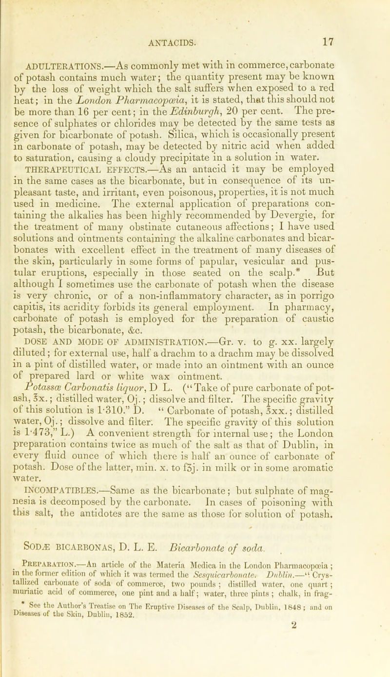 ADULTERATIONS.—As commonly met with in commerce, carbonate of potash contains much water; the quantity present may be known by the loss of weight which the salt suffers when exposed to a red heat; in the London Pharmacopoeia, it is stated, that this should not be more than 16 per cent; in the Edinburgh, 20 per cent. The pre- sence of sulphates or chlorides may be detected by the same tests as given for bicarbonate of potash. Silica, which is occasionally present in carbonate of potash, may be detected by nitric acid when added to saturation, causing a cloudy precipitate in a solution in water. THERAPEUTICAL EFFECTS.—As an antacid it may be employed in the same cases as the bicarbonate, but in consequence of its un- pleasant taste, and irritant, even poisonous, properties, it is not much used in medicine. The external application of preparations con- taining the alkalies has been highly recommended by Devergie, for the treatment of many obstinate cutaneous affections; I have used solutions and ointments containing the alkaline carbonates and bicar- bonates with excellent effect in the treatment of many diseases of the skin, particularly in some forms of papular, vesicular and pus- tular eruptions, especially in those seated on the scalp.* But although I sometimes use the carbonate of potash when the disease is very chronic, or of a non-inflammatory character, as in porrigo capitis, its acridity forbids its general employment. In pharmacy, carbonate of potash is employed for the preparation of caustic potash, the bicarbonate, &c. DOSE AND MODE OF ADMINISTRATION.—Gr. v. to g. XX. largely diluted; for external use, half a drachm to a drachm may be dissolved in a pint of distilled water, or made into an ointment with an ounce of prepared lard or white wax ointment. Potasses Carbonatis liquor, D L. (“Take of pure carbonate of pot- ash, 5x.; distilled water, Oj.; dissolve and filter. The specific gravity of this solution is 1-310.” D. “ Carbonate of potash, 5xx.; distilled water, Oj.; dissolve and filter: The specific gravity of this solution is 1-473,” L.) A convenient strength for internal use; the London preparation contains twice as much of the salt as that of Dublin, in every fluid ounce of which there is half an ounce of carbonate of potash. Dose of the latter, min. x. to f5i. in milk or in some aromatic water. INCOMPATIBLES.—Same as the bicarbonate; but sulphate of mag- nesia is decomposed by the carbonate. In cases of poisoning with this salt, the antidotes are the same as those for solution of potash. Sodje BICARBONAS, D. L. E. Bicarbonate of soda. Preparation.—An article of the Materia Mcdica in the London Pharmacopoeia ; in the former edition of which it was termed the Sesquicarhonate. Dublin.—“ Crys- tallized carbonate of soda of commerce, two pounds ; distilled water, one quart; muriatic acid of commerce, one pint and a half; water, three pints ; chalk, in frag- See the Author’s Treatise on The Eruptive Diseases of the Scalp, Dublin, 1848; and on Diseases of the Skiu, Dublin, 1852. 2