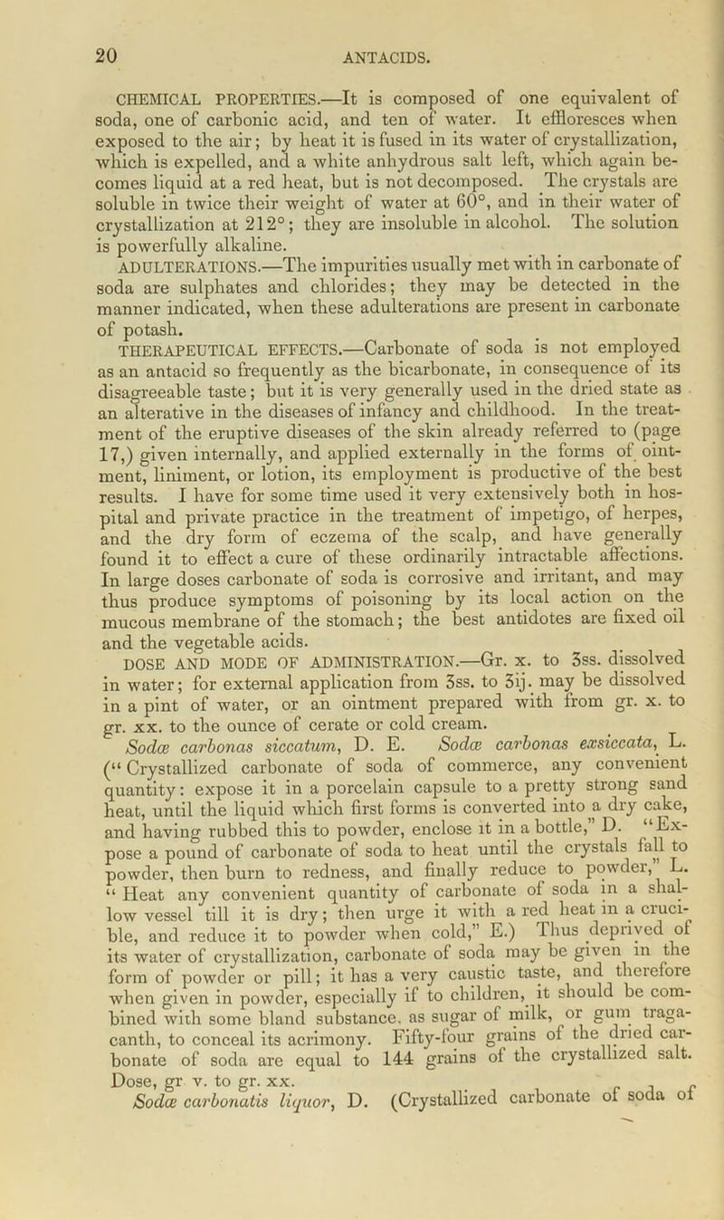 CHEMICAL PROPERTIES.—It is composed of one equivalent of soda, one of carbonic acid, and ten of water. It effloresces when exposed to the air; by heat it is fused in its water of crystallization, which is expelled, and a white anhydrous salt left, which again be- comes liquid at a red heat, but is not decomposed. The crystals are soluble in twice their weight of water at 60°, and in their water of crystallization at 212°; they are insoluble in alcohol. The solution is powerfully alkaline. ADULTERATIONS.—The impurities usually met with in carbonate of soda are sulphates and chlorides; they may be detected in the manner indicated, when these adulterations are present in carbonate of potash. THERAPEUTICAL EFFECTS.—Carbonate of soda is not employed as an antacid so frequently as the bicarbonate, in consequence of its disagreeable taste; but it is very generally used in the dried state as an alterative in the diseases of infancy and childhood. In the treat- ment of the eruptive diseases of the skin already referred to (page 17,) given internally, and applied externally in the forms of oint- ment, liniment, or lotion, its employment is productive of the best results. I have for some time used it very extensively both in hos- pital and private practice in the treatment of impetigo, of herpes, and the dry form of eczema of the scalp, and have generally found it to effect a cure of these ordinarily intractable affections. In large doses carbonate of soda is corrosive and irritant, and may thus produce symptoms of poisoning by its local action on the mucous membrane of the stomach; the best antidotes are fixed oil and the vegetable acids. DOSE AND MODE OF ADMINISTRATION.—Gr. x. to 3ss. dissolved in water; for external application from 3ss. to 3ij. may be dissolved in a pint of water, or an ointment prepared with from gr. x. to gr. xx. to the ounce of cerate or cold cream. Sodce carbonas siccatum, D. E. Sodcn carbonas exsiccataL. (“ Crystallized carbonate of soda of commerce, any convenient quantity: expose it in a porcelain capsule to a pretty strong sand heat, until the liquid which first forms is converted into a dry cake, and having rubbed this to powder, enclose it in a bottle,” D. ‘‘Ex- pose a pound of carbonate of soda to heat until the crystals fall to powder, then burn to redness, and finally reduce to powder, L. “ Heat any convenient quantity of carbonate of soda in a shal- low vessel till it is dry; then urge it with a red heat in a ciuci- ble, and reduce it to powder when cold, E.) Thus deprived of its water of crystallization, carbonate of soda may be given m the form of powder or pill; it has a very caustic taste, and therefore when given in powder, especially if to children, it should be com- bined with some bland substance, as sugar of milk, oi gum traga- canth, to conceal its acrimony. Fifty-four grains of the dried car- bonate of soda are equal to 144 grains of the crystallized salt. Dose, gr v. to gr. xx. . , . r e Sodce carbonates liquor, D. (Crystallized carbonate ol soda oi