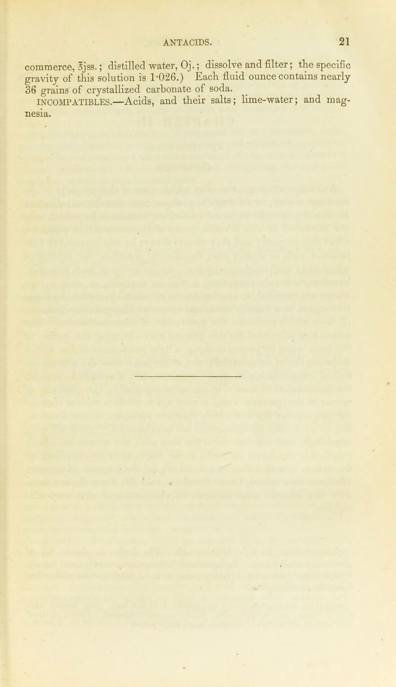 commerce, 5jss.; distilled water, Oj.; dissolve and filter; the specific gravity of this solution is 1-026.) Each fluid ounce contains nearly 36 grains of crystallized carbonate of soda. INCOMPATIBLES.—Acids, and their salts; lime-water; and mag-