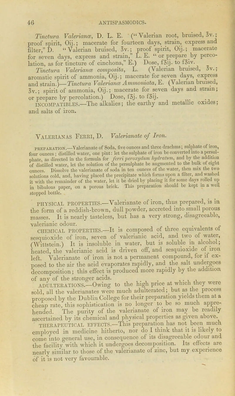 Tinctura Valeriana, D. L. E. (“Valerian root, bruised, 5 v.; proof spirit, Oip; macerate for fourteen days, strain, express and filter,” D. “ Valerian bruised, 5v.; proof spirit, Oij.; macerate for seven days, express and strain,” L. E. “ or prepare by perco- lation, as for tincture of cinchona,” E.) Dose, f3ij. to f3iv. Tinctura Valeriana composita, L. (Valerian bruised, 5v.; aromatic spirit of ammonia, Oij.; macerate for seven days, express and strain.)—Tinctura Valeriana Ammoniata, E. (Valerian bruised, 5v.; spirit of ammonia, Oij.; macerate for seven days and strain; or prepare by percolation.) Dose, 13j• to f 3ij. INCOMPATIBLES.—The alkalies; the earthy and metallic oxides; and salts of iron. Valerian AS Ferri, D. Valerianate of Iron. preparation.—Valerianate of Soda, five ounces and three drachms; sulphate of iron, four ounces; distilled water, one pint: let the sulphate of iron be converted into a persul- phate, as directed in the formula for ferri peroxydum hydratvm, and by the addition of distilled water, let the solution of the persulphate be augmented to the bulk of eight ounces. Dissolve the valerianate of soda in ten ounces of the water, then mix the tv o solutions cold, and, having placed the precipitate which forms upon a filter, and washed it with the remainder of the water, let it be dried by placing it for some days rolled up in bibulous paper, on a porous brick. This preparation should be kept in a well stopped bottle. PHYSICAL PROPERTIES.—Valerianate of iron, thus prepared, is in tlie form of a reddish-brown, dull powder, accreted into small porous masses. It is nearly tasteless, but has a very strong, disagreeable, valerianic odour. . _ CHEMICAL PROPERTIES.—It is composed of three equivalents ot sesquioxide of iron, seven of valerianic acid, and two ol watci, (Wittstein.) It is insoluble in water, but is soluble in alcohol; heated, the valerianic acid is driven off, and sesquioxide of non left. Valerianate of iron is not a permanent compound, lor il ex- posed to the air the acid evaporates rapidly, and the salt undergoes decomposition; this effect is produced more rapidly by the addition of any of the stronger acids. _ _ ADULTERATIONS.—Owing to the high price at which they weie sold, all the valerianates were much adulterated; but as the process proposed by the Dublin College for their preparation yields them at a cheap rate, this sophistication is no longer to be so much appre- hended. The purity of the valerianate of iron may be readily ascertained by its chemical and physical properties as given above. THERAPEUTICAL EFFECTS.—This preparation has not been much employed in medicine hitherto, nor do I think that it is likely to come into general use, in consequence of its disagreeable odour and the facility with which it undergoes decomposition. Its effects are nearly similar to those of the valerianate of zinc, but my experience of it is not very favourable.