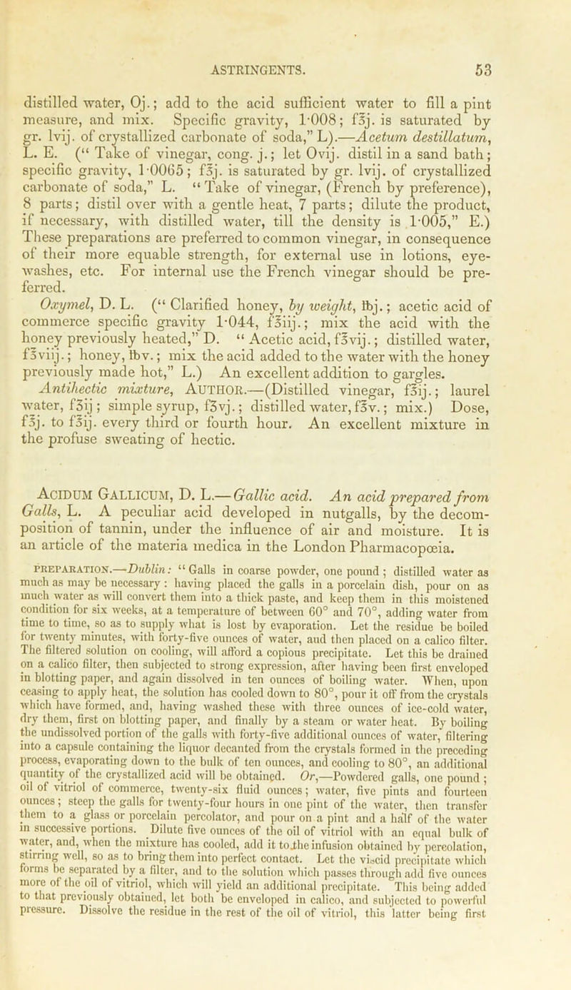 distilled water, Oj.; add to the acid sufficient water to fill a pint measure, and mix. Specific gravity, 1-008; f5j. is saturated by gr. lvij. of crystallized carbonate of soda,”L).—Acetum destillatum, L. E. (“ Take of vinegar, cong. j.; let Ovij. distil in a sand bath; specific gravity, 1 0065; fsj. is saturated by gr. lvij. of crystallized cai'bonate of soda,” L. “Take of vinegar, (French by preference), 8 parts; distil over with a gentle beat, 7 parts; dilute the product, if necessary, with distilled water, till the density is 1-005,” E.) These preparations are preferred to common vinegar, in consequence of their more equable strength, for external use in lotions, eye- washes, etc. For internal use the French vinegar should be pre- ferred. Oxymel, D. L. (“ Clarified honey, by weight, Ibj.; acetic acid of commerce specific gravity 1-044, foiij.; mix the acid with the honey previously heated,” D. “ Acetic acid, fovij.; distilled water, f5viij.; honey, lbv.; mix the acid added to the water with the honey previously made hot,” L.) An excellent addition to gargles. Antihectic mixture, AUTHOR.—(Distilled vinegar, f5ij.; laurel water, f3ij; simple syrup, f3vj.; distilled water, f3v.; mix.) Dose, f3j. to loij. every third or fourth hour. An excellent mixture in the profuse sweating of hectic. AciDUM Gallicum, D. L.— Gallic acid. An acid prepared from Galls, L. A peculiar acid developed in nutgalls, by the decom- position of tannin, under the influence of air and moisture. It is an article of the materia medica in the London Pharmacopoeia. preparation.—Dublin: “Galls in coarse powder, one pound ; distilled water as much as may be necessary : having placed the galls in a porcelain dish, pour on as much water as will convert them into a thick paste, and keep them in this moistened condition for six weeks, at a temperature of between 60° and 70°, adding water from time to time, so as to supply what is lost by evaporation. Let the residue be boiled for twenty minutes, with forty-five ounces of water, aud then placed on a calico filter. The filtered solution on cooling, will afford a copious precipitate. Let this be drained on a calico filter, then subjected to strong expression, after having been first enveloped in blotting paper, and again dissolved in ten ounces of boiling water. When, upon ceasing to apply heat, the solution has cooled down to 80°, pour it off from the crystals which have formed, and, having washed these with three ounces of ice-cold water, dry them, first on blotting paper, and finally by a steam or water heat. By boiling the undissolved portion of the galls with forty-five additional ounces of water, filtering into a capsule containing the liquor decanted from the crystals formed in the preceding process, evaporating down to the bulk of ten ounces, and cooling to 80°, an additional quantity of the crystallized acid will be obtained. Or,—Powdered galls, one pound ; oil of vitriol of commerce, twenty-six fluid ounces; water, five pints and fourteen ounces; steep the galls for twenty-four hours in one pint of the water, then transfer them to a glass or porcelain percolator, and pour on a pint and a half of the water in successive portions. Dilute five ounces of the oil of vitriol with an equal bulk of water, and, when the mixture has cooled, add it to .the infusion obtained by percolation, stirring well, so as to bring them into perfect contact. Let the viscid precipitate which forms be separated by a filter, and to the solution which passes through add five ounces more of the oil of vitriol, which will yield an additional precipitate. This being added to that previously obtained, let both be enveloped in calico, and subjected to powerful picssure. Dissolve the residue in the rest of the oil of vitriol, this latter being first