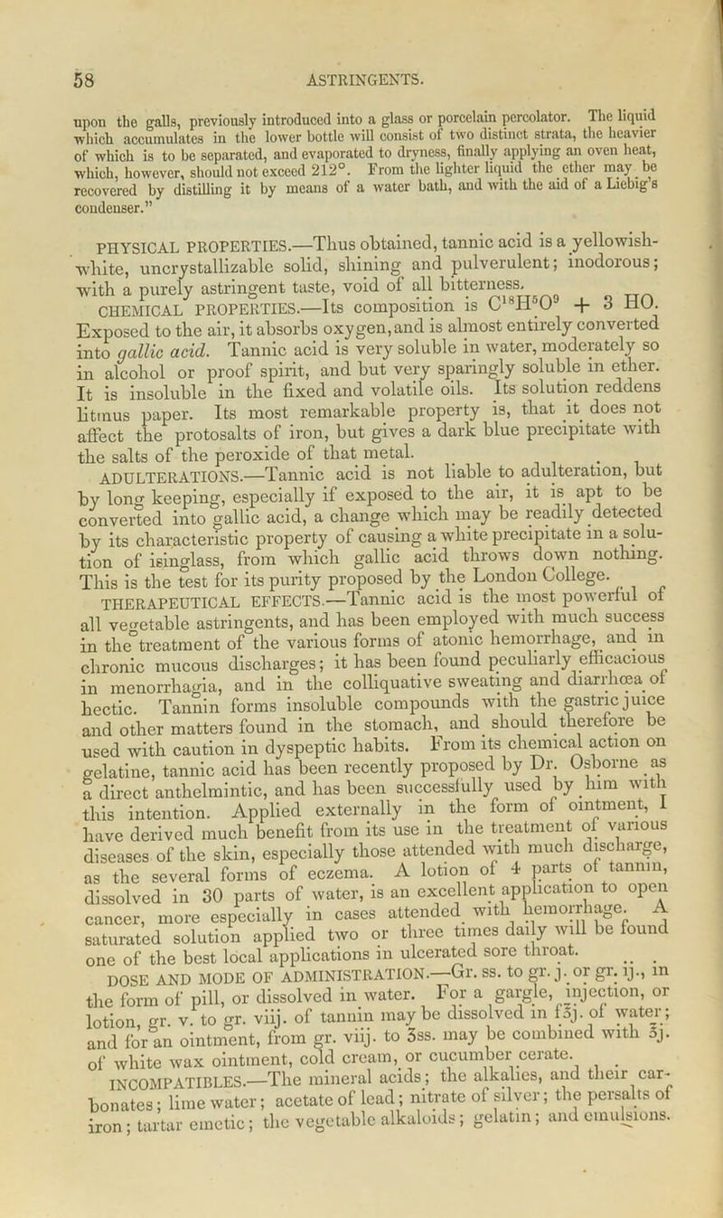 upon the galls, previously introduced into a glass or porcelain percolator. The liquid which accumulates in the lower bottle will consist of two distinct strata, the heavier of which is to be separated, and evaporated to dryness, finally applying an oven heat, which, however, should not exceed 212°. From the lighter liquid the ether may be recovered by distilling it by means of a water batb, and with the aid of a Liebig s condenser.” PHYSICAL PROPERTIES.—Thus obtained, tannic acid is a.yellowish- white, uncrystallizable solid, shining and pulverulent; inodoious; with a purely astringent taste, void of all bitterness, CHEMICAL PROPERTIES.—Its composition is C18PFO° + 3 HO. Exposed to the air, it absorbs oxygen,and is almost entirely converted into gallic acid. Tannic acid is very soluble in water, moderately so in alcohol or proof spirit, and but very sparingly soluble in ether. It is insoluble in the fixed and volatile oils. Its solution reddens litmus paper. Its most remarkable property is, that it does not affect the protosalts of iron, but gives a dark blue precipitate with the salts of the peroxide of that metal. . . ADULTERATIONS.—Tannic acid is not liable to adulteration, but by long keeping, especially if exposed to the air, it is apt to be converted into gallic acid, a change which may be readily detected by its characteristic property of causing a white precipitate in a solu- tion of isinglass, from which gallic acid throws down nothing. This is the test for its purity proposed by the London College. THERAPEUTICAL EFFECTS.—Tannic acid is the most powerful ol all vegetable astringents, and has been employed with much success in the°treatment of the various forms of atonic hemorrhage, _ and m chronic mucous discharges; it has been found peculiarly efficacious in menorrhagia, and in the colliquative sweating and diarrhoea ot hectic. Tannin forms insoluble compounds with the gastric juice and other matters found in the stomach, and should therefore be used with caution in dyspeptic habits. From its chemical action on gelatine, tannic acid has been recently proposed by Dr. Osborne as a direct anthelmintic, and has been successfully used by him with this intention. Applied externally in the form of ointment, 1 have derived much benefit from its use in the treatment of various diseases of the skin, especially those attended with much discharge, as the several forms of eczema. A lotion of 4 parts of tannin, dissolved in 30 parts of water, is an excellent application to open cancer, more especially in cases attended with hemorrhage, saturated solution applied two or three times dai y will be found one of the best local applications in ulcerated sore throat. __ . DOSE AND MODE OF ADMINISTRATION.—Gr. ss. to gr. j. or gr. lj., in the form of pill, or dissolved in water. For a gargle, injection, or lotion gr v. to gr. viij. of tannin maybe dissolved in foj. of water; and for an ointment, from gr. viij. to 3ss. may be combined with 5j. of white wax ointment, cold cream, or cucumber cerate. INCOMPATIBLES.—The mineral acids; the alkalies, and their car- bonates ; lime water; acetate of lead; nitrate of silver; the pcrsalts of iron; tartar emetic; the vegetable alkaloids; gelatin; and emulsions.