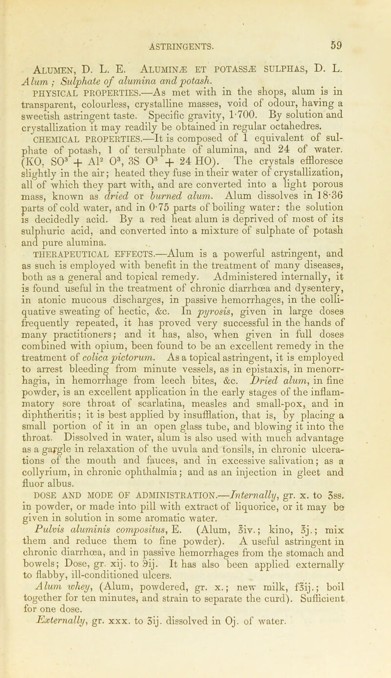 Alumen, D. L. E. Aluminas et potassas sulphas, D. L. Alum ; Sulphate of alumina and potash. PHYSICAL PROPERTIES.—As met with in the shops, alum is in transparent, colourless, crystalline masses, void of odour, having a sweetish astringent taste. Specific gravity, 1 700. By solution and crystallization it may readily be obtained in regular octahedres. CHEMICAL PROPERTIES.—It is composed of 1 equivalent of sul- phate of potash, 1 of tersulphate of alumina, and 24 of water. (KO, SO3 + Al2 O3, 3S O3 + 24 HO). The crystals effloresce slightly in the air; heated they fuse in their water of crystallization, all of which they part with, and are converted into a light porous mass, known as dried or burned alum. Alum dissolves in 18-36 parts of cold water, and in 0-75 parts of boiling water: the solution is decidedly acid. By a red heat alum is deprived of most of its sulphuric acid, and converted into a mixture of sulphate of potash and pure alumina. THERAPEUTICAL EFFECTS.—Alum is a powerful astringent, and as such is employed with benefit in the treatment of many diseases, both as a general and topical remedy. Administered internally, it is found useful in the treatment of chronic diarrhoea and dysentery, in atonic mucous discharges, in passive hemorrhages, in the colli- quative sweating of hectic, &c. In pyrosis, given in large doses frequently repeated, it has proved very successful in the hands of many practitioners; and it has, also, when given in full doses combined with opium, been found to be an excellent remedy in the treatment of colica pictorum. As a topical astringent, it is employed to arrest bleeding from minute vessels, as in epistaxis, in menorr- hagia, in hemorrhage from leech bites, &c. Dried alum, in fine powder, is an excellent application in the early stages of the inflam- matory sore throat of scarlatina, measles and small-pox, and in diphtheritis; it is best applied by insufflation, that is, by placing a small portion of it in an open glass tube, and blowing it into the throat. Dissolved in water, alum is also used with much advantage as a gargle in relaxation of the uvula and tonsils, in chronic ulcera- tions of the mouth and fauces, and in excessive salivation; as a collyrium, in chronic ophthalmia; and as an injection in gleet and fluor albus. DOSE AND MODE OF ADMINISTRATION.—Internally, gr. x. to 3ss. in powder, or made into pill with extract of liquorice, or it may be given in solution in some aromatic water. Pulvis aluminis compositus, E. (Alum, 5iv.; kino, oj.; mix them and reduce them to fine powder). A useful astringent in chronic diarrhoea, and in passive hemorrhages from the stomach and bowels; Dose, gr. xij. to 9ij. It has also been applied externally to flabby, ill-conditioned ulcers. Alum whey, (Alum, powdered, gr. x.; new milk, f5ij.; boil together for ten minutes, and strain to separate the curd). Sufficient for one dose. Externally, gr. xxx. to 3ij. dissolved in Oj. of water.