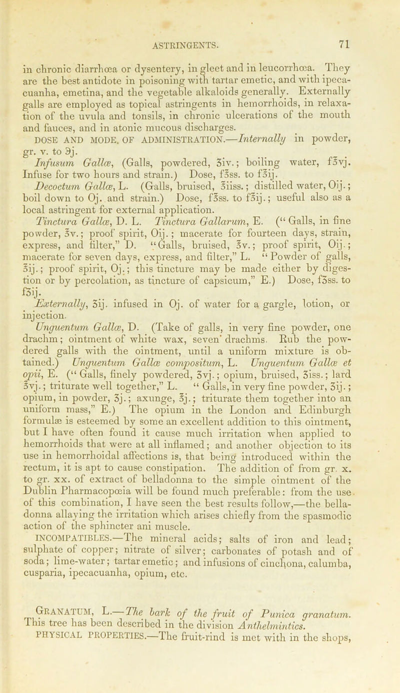 in chronic diarrhoea or dysentery, in gleet and in leucorrhcca. They are the best antidote in poisoning with tartar emetic, and with ipeca- cuanha, emetina, and the vegetable alkaloids generally. Externally galls are employed as topical astringents in hemorrhoids, in relaxa- tion of the uvula and tonsils, in chronic ulcerations of the mouth and fauces, and in atonic mucous discharges. DOSE AND MODE. OF ADMINISTRATION.—Internally in powder, gr. v. to 3j. Infusum Gallce, (Galls, powdered, 3iv.; boiling water, fsvj. Infuse for two hours and strain.) Dose, fass. to faij. Decoctum Gallce, L. (Galls, bruised, 5iiss.; distilled water, Oij.; boil down to Oj. and strain.) Dose, f5ss. to faij.; useful also as a local astringent for external application. Tinctura Gallce, D. L. Tinctura Gallarum, E. (“ Galls, in fine powder, av.; proof spirit, Oij.; macerate for fourteen days, strain, express, and filter,” D. ‘.‘Galls, bruised, 3v.; proof spirit, Oij.; macerate for seven days, express, and filter,” L. “ Powder of galls, Sij.; proof spirit, Oj.; this tincture may be made either by diges- tion or by percolation, as tincture of capsicum,” E.) Dose, f3ss. to £3ij. Externally, 3ij. infused in Oj. of water for a gargle, lotion, or injection. Unguentum Gallce, D. (Take of galls, in very fine powder, one drachm; ointment of white wax, seven' drachms. Rub the pow- dered galls with the ointment, until a uniform mixture is ob- tained.) Unguentum Gallce compositum, L. Unguentum Gallce et opii, E. (“ Galls, finely powdered, 3vj.; opium, bruised, 3iss.; lard 5vj.; triturate well together,” L. “ Galls, in very fine powder, 3ij-; opium, in powder, 3j.; axunge, 5j.; triturate them together into an uniform mass,” E.) The opium in the London and Edinburgh formulae is esteemed by some an excellent addition to this ointment, but I have often found it cause much irritation when applied to hemorrhoids that were at all inflamed; and another objection to its use in hemorrhoidal affections is, that being introduced within the rectum, it is apt to cause constipation. The addition of from gr. x. to gr. xx. of extract of belladonna to the simple ointment of the Dublin Pharmacopoeia will be found much preferable: from the use of this combination, I have seen the best results follow,—the bella- donna allaying the irritation which arises chiefly from the spasmodic action of the sphincter ani muscle. INCOMPATIBLES.— lhe mineral acids; salts of iron and lead; sulphate of copper; nitrate of silver; carbonates of potash and of soda; lime-water; tartar emetic; and infusions of cinchona, calumba, cusparia, ipecacuanha, opium, etc. GHANA'I UM, L. The hark of the fruit of Punica granatum. This tiee lias been described in the division Anthelmintics. PHYSICAL PROPERTIES.—The fruit-rind is met with in the shops,