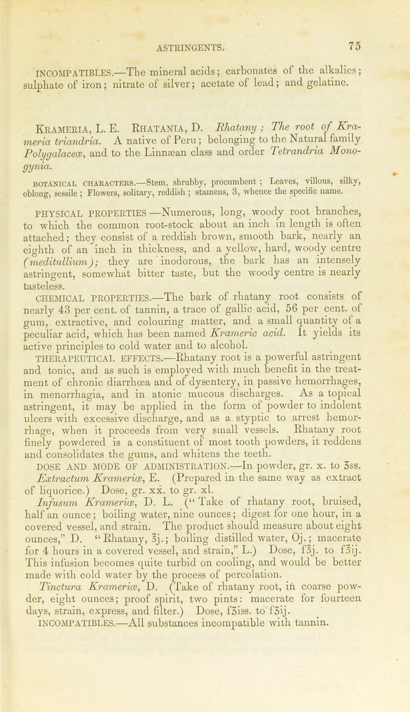 INCOMPATIBLES.—The mineral acids; carbonates of the alkalies; sulphate of iron; nitrate of silver; acetate of lead; and gelatine. KRAMERIA, L. E. RhatantA, D. Rhatany ; The root of Kra- meria triandria. A native of Peru; belonging to the Natural family Polygalacece, and to the Liimaean class and order Tetrandria Mono- gynia. botanical chabactebs.—Stem, shrubby, procumbent ; Leaves, villous, silky, oblong, sessile ; Flowers, solitary, reddish ; stamens, 3, whence the specific name. PHYSICAL PROPERTIES —Numerous, long, woody root branches, to which the common root-stock about an inch in length is often attached; they consist of a reddish brown, smooth bark, nearly an eighth of an inch in thickness, and a yellow, hard, woody centre (meditullium); they are inodorous, the bark has an intensely astringent, somewhat bitter taste, but the woody centre is nearly tasteless. CHEMICAL PROPERTIES.—The bark of rhatany root consists of nearly 43 per cent, of tannin, a trace of gallic acid, 56 per cent, of gum, extractive, and colouring matter, and a small quantity of a peculiar acid, which has been named Krameric acid. It yields its active principles to cold water and to alcohol. THERAPEUTICAL EFFECTS.—Rhatany root is a powerful astringent and tonic, and as such is employed with much benefit in the treat- ment of chronic diarrhoea and of dysentery, in passive hemorrhages, in menorrhagia, and in atonic mucous discharges. As a topical astringent, it may be applied in the form of powder to indolent ulcers with excessive discharge, and as a styptic to arrest hemor- rhage, when it proceeds from very small vessels. Rhatany root finely powdered is a constituent of most tooth powders, it reddens and consolidates the gums, and whitens the teeth. DOSE AND MODE OF ADMINISTRATION.—In powder, gr. x. to 3ss. Extractum Kramer ice, E. (Prepared in the same way as extract of liquorice.) Dose, gr. xx. to gr. xl. Infusum Kramerice, D. L. (“ Take of rhatany root, bruised, half an ounce; boiling water, nine ounces; digest for one hour, in a covered vessel, and strain. The product should measure about eight ounces,” D. “ Rhatany, oj.; boiling distilled water, Oj.; macerate for 4 hours in a covered vessel, and strain,” L.) Dose, foj. to f5ij. This infusion becomes quite turbid on cooling, and would be better made with cold water by the process of percolation. Tinctura Kramerice, D. (Take of rhatany root, in coarse pow- der, eight ounces; proof spirit, two pints: macerate for fourteen days, strain, express, and filter.) Dose, f3iss. to f'3ij. INCOMPATIBLES.—All substances incompatible with tannin.