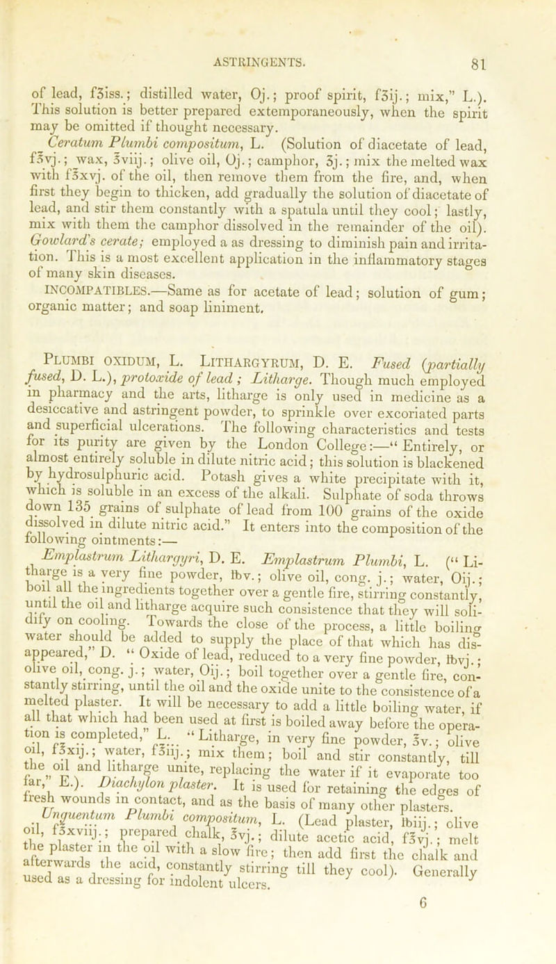 of lead, f3iss.; distilled water, Oj.; proof spirit, f3ij.; mix,” L.). This solution is better prepared extemporaneously, when the spirit may be omitted if thought necessary. _ Ceratum Plurnbi compositum, L. (Solution of diacetate of lead, fovj.; wax, 5viij.; olive oil, Oj.; camphor, 3j.; mix the melted wax with f5xvj. of the oil, then remove them from the fire, and, when first they begin to thicken, add gradually the solution of diacetate of lead, and stir them constantly with a spatula until they cool; lastly, mix with them the camphor dissolved in the remainder of the oil). Gowlard's cerate; employed a as dressing to diminish pain and irrita- tion. This is a most excellent application in the inflammatory stages of many skin diseases. INCOMPATIBLES.—Same as for acetate of lead; solution of gum; organic matter; and soap liniment. PLUMBI OXIDUM, L. LlTHARGYRUM, D. E. Fused {partially fused, D. L.), protoxide of lead ; Litharge. Though much employed in pharmacy and the arts, litharge is only used in medicine as a desiccative and astringent powder, to sprinkle over excoriated parts and superficial ulcerations. The following characteristics and tests for its purity are given by the London College:—“Entirely, or almost entirely soluble in dilute nitric acid; this solution is blackened hydrosulphuric acid. Potash gives a white precipitate with it, which is soluble in an excess of the alkali. Sulphate of soda throws down 135 grains of sulphate of lead from 100 grains of the oxide lssolved in dilute nitric acid.” It enters into the composition of the following ointments:— Emplastrum Lithargyri, D. E. Emplastrum Plumbi, L. (“ Li- tharge is a very fine powder, ftv.; olive oil, cong. j.; water, On.; boil all the ingredients together over a gentle fire, stirring constantly, until the oil and litharge acquire such consistence that they will soli- dity on cooling. Towards the close of the process, a little boilino- water should be added to supply the place of that which has dis- appeared, D. “ Oxide of lead, reduced to a very fine powder, ftm. • olive oil, cong. j.; water, Oij.; boil together over a gentle fire, con- stantly stirring, until the oil and the oxide unite to the consistence of a melted plaster. It will be necessary to add a little boiling water, if all that which had been used at first is boiled away before the opcra- tionis compieted, L. “Litharge, in very fine powder, 5v.; olive oil, f.xij■; water, fSnj.; mix them; boil and stir constantly, till the oil and litharge unite, replacing the water if it evaporate too Ur, L.). Diachylon plaster. It is used for retaining the ed^es of fresh wounds m contact, and as the basis of many other piaster. Unguentum Plumbi compositum, L. (Lead plaster, lbiij.; olive oil, foxvnj.; prepared chalk, 3vj.; dilute acetic acid, fSvj.; melt alhrw I0* G 16 °i Wlth a Slrv fire; then add first the chalk and u, rdS! he- aC1r’ COTt,antly stm'ing till they cool). Generally used as a dressing for indolent ulcers. 6