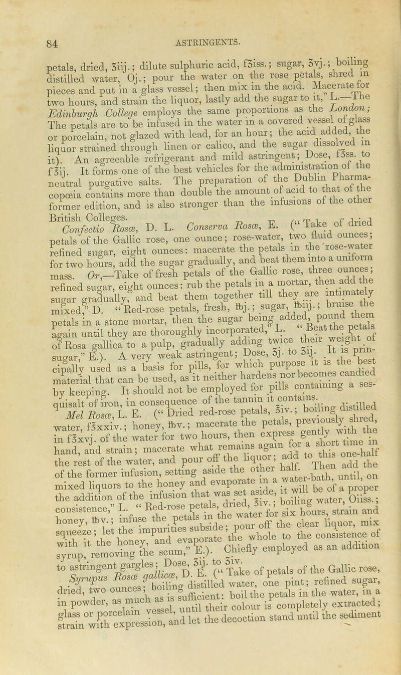 petals, dried, 3iij-; dilute sulphuric acid, f5iss.; sugar, 3^.; boiling distilled water, Oj.; pour the water on the rose petals shred in pieces and put in a glass vessel; then mix in the acid. Macerate tor two hours, and strain the liquor, lastly add the sugar to it, L. 1 he Edinburqh College employs the same proportions as the Eondon; The petals are to be infused in the water in a covered vessel ol glass or porcelain, not glazed with lead, for an hour; the acid added, re liquor strained through linen or calico, and the sugar dissolved in it{ An agreeable refrigerant and mild astringent; Dose, loss, to Hii. It forms one of the best vehicles for the administration of the neutral purgative salts. The preparation of the Dublin Pharma- copoeia contains more than double the amount of acid to that of the former edition, and is also stronger than the infusions of the ot ^Tonfectio %sce, D. L. Conserve, Rosen, E. (“ Take of dried petals of the Gallic rose, one ounce; rose-water, two fluid ounces; refined sugar, eight ounces: macerate the petals m the rose-wate for two hours, add the sugar gradually, and beat them into a uniform mass Or,—Take of fresh petals of the Gallic rose, three ounces; refined sugar, eight ounces: rub the petals m a mortar, tKena^ sugar graduallyf and beat them together till they are ^tely rnixedf’D. “ Red-rose petals, fresh, sugar fbiij.; bruise the petaS in a stone mortar, L the sugar being added pound them Lain until they are thoroughly incorporated, L. Beat the petals o? Rosa gallu/to a pulp, gradually adding twice their weight of sucrar ” E.). A very weak astringent; Dose, Sj- to 5iJ. It is p cipally used as a basis for pills, for which purpose it is the best material that can be used, as it neither hardens:™rlbecomesca^dmd by keeping. It should not be employed for pills containing a ses quisalt of fron, in consequence of the tannin it contains 1 Mel Rosa; L E. (“ Dried red-rose petals, oiv., boding clistiue J2S honey, Ibv.; macerate the petaKpre™usty^ed, in fSxvj. of the water for two hours, then axpcag y hand, and strain; macerate what remains again for a ^ort tu^m the rest of the water, and pour off the liquor; add to ttas one ha of the former infusion, setting aside the other half 11en add the mixed liquors to the honey and evaporate in a «»‘o.-b“th,' t the addition of the infusion that was set mde, itmvdHbe rf a goper consistence, L •• Ked-rose I***1 smiet^'e'^let tlmlmpuritles subside; pour off the clear liquor, mix Sn '.he honey, ’and syrup, removing the scum, E;)- V- y eraPloyeu to astringent.gargles; Doe^ Sij. of teis of dle Gallic rose, 1 • nComl? bSg 4istillh water, one pint; relined sugar,