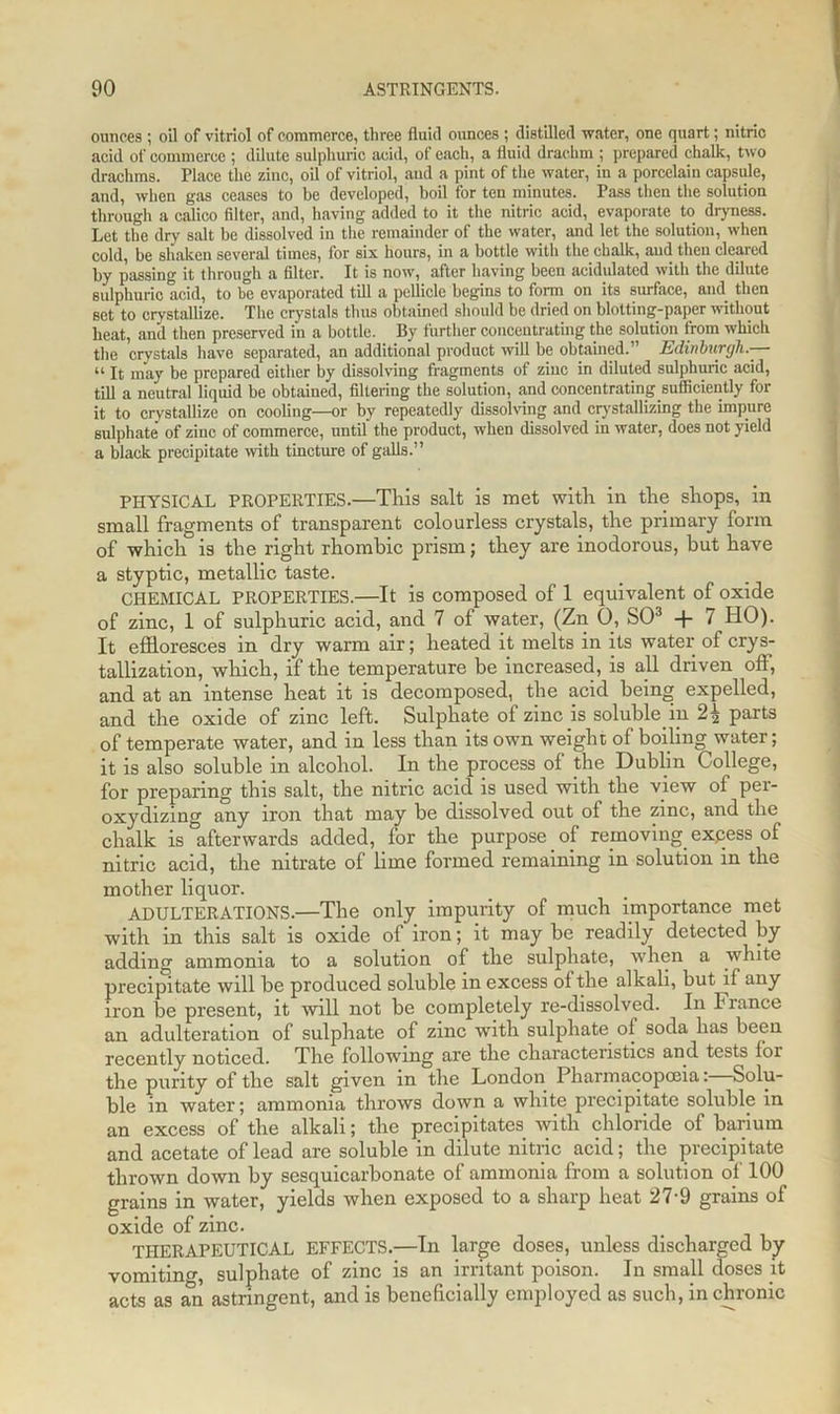 ounces ; oil of vitriol of commerce, three fluid ounces ; distilled water, one quart; nitric acid of commerce ; dilute sulphuric acid, of each, a fluid drachm ; prepared chalk, two drachms. Place the zinc, oil of vitriol, and a pint of the water, in a porcelain capsule, and, when gas ceases to be developed, boil for ten minutes. Pass then the solution through a calico filter, and, having added to it the nitric acid, evaporate to dryness. Let the dry salt be dissolved in the remainder of the water, and let the solution, when cold, be shaken several times, for six hours, in a bottle with the chalk, and then cleared by passing it through a filter. It is now, after having been acidulated with the dilute sulphuric acid, to be evaporated till a pellicle begins to form on its surface, and then set to crystallize. The crystals thus obtained should be dried on blotting-paper without heat, and then preserved in a bottle. By further concentrating the solution from which the crystals have separated, an additional product will be obtained.” Edinburgh.— “ It may be prepared either by dissolving fragments of zinc in diluted sulphuric acid, till a neutral liquid be obtained, filtering the solution, and cmcentrating sufficiently for it to crystallize on cooling—or by repeatedly dissolving and crystallizing the impure sulphate' of zinc of commerce, until the product, when dissolved in water, does not yield a black precipitate with tincture of galls.” PHYSICAL PROPERTIES.—This salt is met with in the shops, in small fragments of transparent colourless crystals, the primary form of which is the right rhombic prism; they are inodorous, but have a styptic, metallic taste. CHEMICAL PROPERTIES.—It is composed of 1 equivalent of oxide of zinc, 1 of sulphuric acid, and 7 of water, (Zn 0, SO3 -f- 7 IIO). It effloresces in dry warm air; heated it melts in its water of crys- tallization, which, if the temperature be increased, is all driven off, and at an intense heat it is decomposed, the acid being expelled, and the oxide of zinc left. Sulphate of zinc is soluble in 2^ parts of temperate water, and in less than its own weight of boiling water; it is also soluble in alcohol. In the process of the Dublin College, for preparing this salt, the nitric acid is used with the view of per- oxydizing any iron that may be dissolved out of the zinc, and the chalk is afterwards added, for the purpose of removing expess of nitric acid, the nitrate of lime formed remaining in solution in the mother liquor. ADULTERATIONS.—The only impurity of much importance met with in this salt is oxide of iron; it may be readily detected by adding ammonia to a solution of the sulphate, when a white precipitate will be produced soluble in excess of the alkali, but if any iron be present, it will not be completely re-dissolved. In France an adulteration of sulphate of zinc with sulphate, of soda has been recently noticed. The following are the characteristics and tests for the purity of the salt given in the London Pharmacopoeia: Solu- ble in water; ammonia throws down a white precipitate soluble in an excess of the alkali; the precipitates with chloride of barium and acetate of lead are soluble in dilute nitric acid; the precipitate thrown down by sesquicarbonate of ammonia from a solution of 100 grains in water, yields when exposed to a sharp heat 27-9 grains of oxide of zinc. THERAPEUTICAL EFFECTS.—In large doses, unless discharged by vomiting, sulphate of zinc is an irritant poison. In small closes it acts as an astringent, and is beneficially employed as such, in chronic