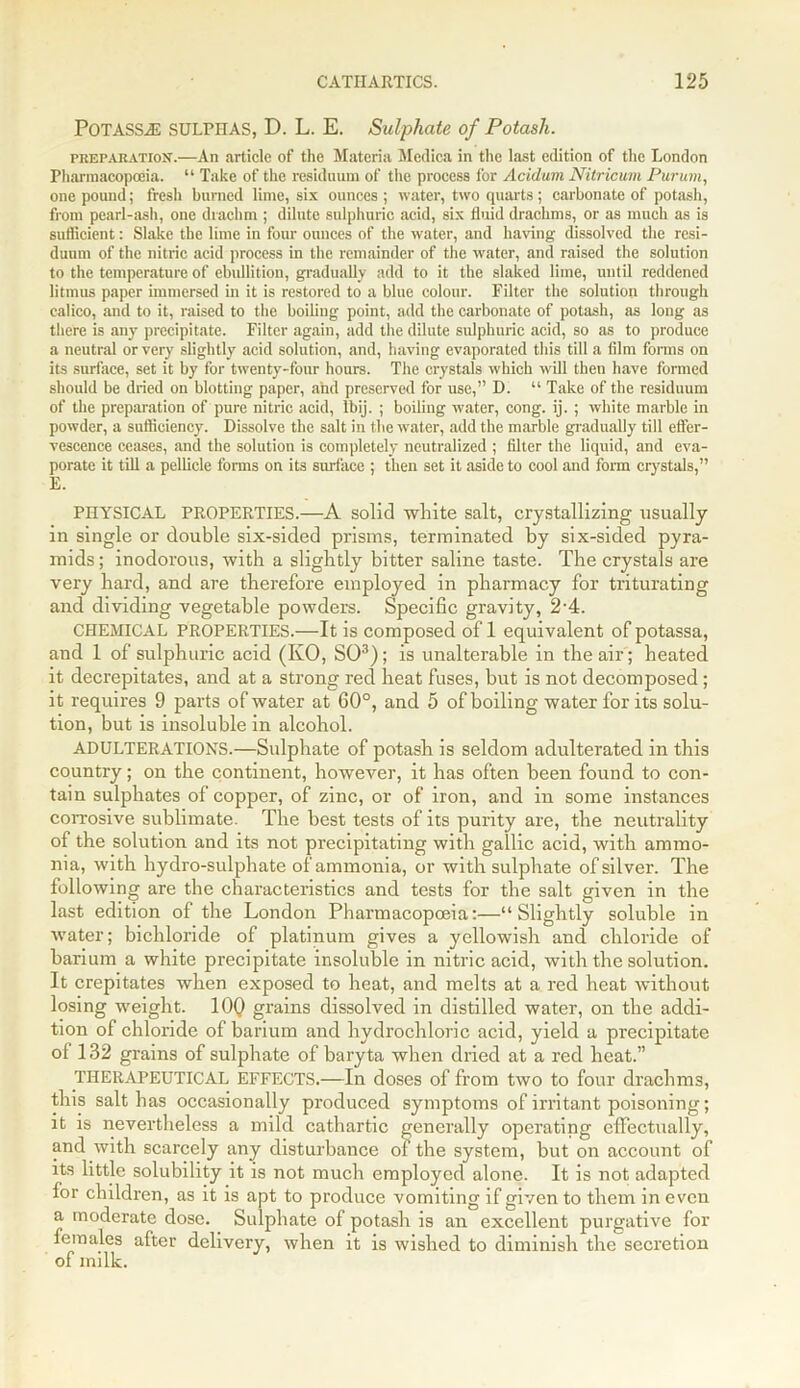 Potass.® SULPHAS, D. L. E. Sulphate of Potash. preparation.—An article of the Materia Medica in the last edition of the London Pharmacopoeia. “ Take of the residuum of the process for Acidum Nitricum Purum, one pound; fresh burned lime, six ounces ; water, two quarts; carbonate of potash, from pearl-ash, one drachm ; dilute sulphuric acid, six fluid drachms, or as much as is suflicient: Slake the lime in four ounces of the water, and having dissolved the resi- duum of the nitric acid process in the remainder of the water, and raised the solution to the temperature of ebullition, gradually add to it the slaked lime, until reddened litmus paper immersed in it is restored to a blue colour. Filter the solution through calico, and to it, raised to the boiling point, add the carbonate of potash, as long as there is any precipitate. Filter again, add the dilute sulphuric acid, so as to produce a neutral or very slightly acid solution, and, having evaporated this till a film forms on its surface, set it by for twenty-four hours. The crystals which will then have formed should be dried on blotting paper, and preserved for use,” D. “ Take of the residuum of the preparation of pure nitric acid, Ibij. ; boiling water, cong. ij. ; white marble in powder, a sufficiency. Dissolve the salt in the water, add the marble gradually till effer- vescence ceases, and the solution is completely neutralized ; filter the liquid, and eva- porate it till a pellicle forms on its surface ; then set it aside to cool and form crystals,” E. PHYSICAL PROPERTIES.—A solid white salt, crystallizing usually in single or double six-sided prisms, terminated by six-sided pyra- mids ; inodorous, with a slightly bitter saline taste. The crystals are very hard, and are therefore employed in pharmacy for triturating and dividing vegetable powders. Specific gravity, 2'4. CHEMICAL PROPERTIES.—It is composed of 1 equivalent of potassa, and 1 of sulphuric acid (KO, SO3); is unalterable in the air; heated it decrepitates, and at a strong red heat fuses, but is not decomposed; it requires 9 parts of water at 60°, and 5 of boiling water for its solu- tion, but is insoluble in alcohol. ADULTERATIONS.—Sulphate of potash is seldom adulterated in this country; on the continent, however, it has often been found to con- tain sulphates of copper, of zinc, or of iron, and in some instances corrosive sublimate. The best tests of its purity are, the neutrality of the solution and its not precipitating with gallic acid, with ammo- nia, with hydro-sulphate of ammonia, or with sulphate of silver. The following are the characteristics and tests for the salt given in the last edition of the London Pharmacopoeia:—“Slightly soluble in water; bichloride of platinum gives a yellowish and chloride of barium a white precipitate insoluble in nitric acid, with the solution. It crepitates when exposed to heat, and melts at a red heat without losing weight. 10Q grains dissolved in distilled water, on the addi- tion of chloride of barium and hydrochloric acid, yield a precipitate ol 132 grains of sulphate of baryta when dried at a red heat.” THERAPEUTICAL EFFECTS.—In doses of from two to four drachms, this salt has occasionally produced symptoms of irritant poisoning; it is nevertheless a mild cathartic generally operating effectually, and with scarcely any disturbance of the system, but on account of its little solubility it is not much employed alone. It is not adapted for children, as it is apt to produce vomiting if given to them in even a moderate dose. Sulphate of potash is an excellent purgative for females after delivery, when it is wished to diminish the secretion of milk.