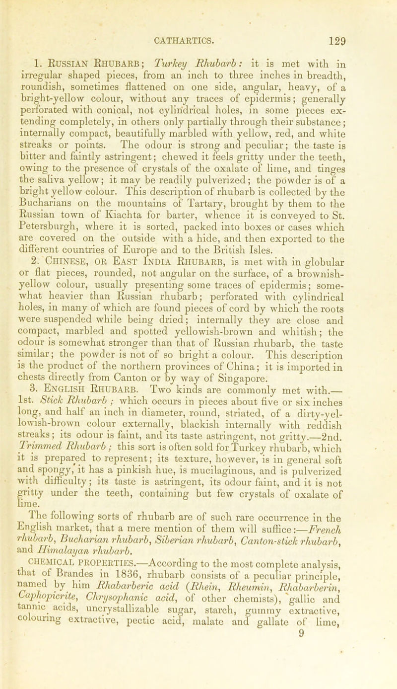 1. RUSSIAN Rhubarb; Turkey Rhubarb: it is met with in irregular shaped pieces, from an inch to three inches in breadth, roundish, sometimes flattened on one side, angular, heavy, of a bright-yellow colour, without any traces of epidermis; generally perforated with conical, not cylindrical holes, in some pieces ex- tending completely, in others only partially through their substance; internally compact, beautifully marbled with yellow, red, and white streaks or points. The odour is strong and peculiar; the taste is bitter and faintly astringent; chewed it feels gritty under the teeth, owing to the presence of crystals of the oxalate of lime, and tinges the saliva yellow; it may be readily pulverized; the powder is of a bright yellow colour. This description of rhubarb is collected by the Bucharians on the mountains of Tartary, brought by them to the Russian town of Kiachta for barter, whence it is conveyed to St. Petersburgh, where it is sorted, packed into boxes or cases which are covered on the outside with a hide, and then exported to the different countries of Europe and to the British Isles. 2. Chinese, or East India Rhubarb, is met with in globular or flat pieces, rounded, not angular on the surface, of a brownish- yellow colour, usually presenting some traces of epidermis; some- what heavier than Russian rhubarb; perforated with cylindrical holes, in many of which are found pieces of cord by which the roots were suspended while being dried; internally they are close and compact, marbled and spotted yellowish-brown and whitish; the odour is somewhat stronger than that of Russian rhubarb, the taste similar; the powder is not of so bright a colour. This description is the product of the northern provinces of China; it is imported in chests directly from Canton or by way of Singapore. 3. ENGLISH Rhubarb. Two kinds are commonly met with.— 1st. Stick Rhubarb ; which occurs in pieces about five or six inches long, and half an inch in diameter, round, striated, of a dirty-yel- lowish-brown colour externally, blackish internally with reddish streaks; its odour is faint, and its taste astringent, not gritty.—2nd. Trimmed Rhubarb ; this sort is often sold for Turkey rhubarb, which it is prepared to represent; its texture, however, is in general soft and spongy, it has a pinkish hue, is mucilaginous, and is pulverized with difficulty; its taste is astringent, its odour faint, and it is not gritty under the teeth, containing but few crystals of oxalate of lime. The following sorts of rhubarb are of such rare occurrence in the English market, that a mere mention of them will suffice:—French rhubarb, Bucharian rhubarb, Siberian rhubarb, Canton-stick rhubarb, and Himalayan rhubarb. CHEMICAL PROPERTIES.—According to the most complete analysis, that of Brandes in 1836, rhubarb consists of a peculiar principle, mimed by him Rhabarberic acid (Rhein, Rlieumin, Rhabarberin, Caphopicrite, Clirysophanic acid, of other chemists), gallic and tannic, acids, uncrystallizable sugar, starch, gummy extractive, co ouimg extractive, pectic acid, malate and gallate of lime, 9