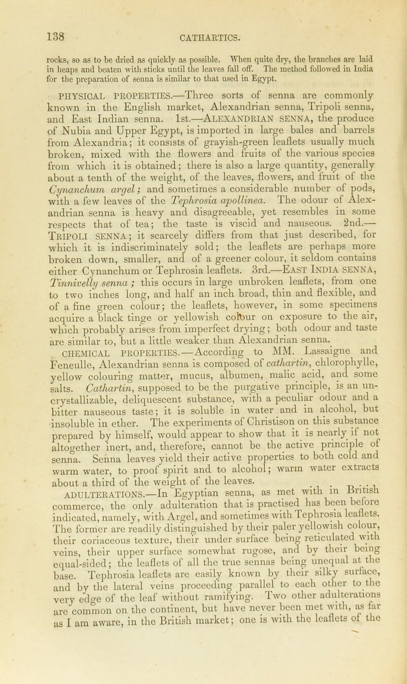 rocks, so as to be dried as quickly as possible. When quite dry, the branches are laid in heaps and beaten with sticks until the leaves fall off. The method followed in India for the preparation of senna is similar to that used in Egypt. PHYSICAL PROPERTIES.—Three sorts of senna are commonly- known in the English market, Alexandrian senna, Tripoli senna, and East Indian senna. 1st.—ALEXANDRIAN SENNA, the produce of Nubia and Upper Egypt, is imported in large bales and barrels from Alexandria; it consists of grayish-green leaflets usually much broken, mixed with the flowers and fruits of the various species from which it is obtained; there is also a large quantity, generally about a tenth of the weight, of the leaves, flowers, and fruit of the Cynanchum argel; and sometimes a considerable number of pods, with a few leaves of the Teplirosia apollinea. The odour of Alex- andrian senna is heavy and disagreeable, yet resembles in some respects that of tea; the taste is viscid and nauseous. 2nd.— TRIPOLI SENNA; it scarcely differs from that just described, for which it is indiscriminately sold; the leaflets are perhaps more broken down, smaller, and of a greener colour, it seldom contains either Cynanchum or Teplirosia leaflets. 3rd.—EAST INDIA SENNA, Tinnivelly senna ; this occurs in large unbroken leaflets, from one to two inches long, and half an inch broad, thin and flexible, and of a fine green colour; the leaflets, however, in some specimens acquire a black tinge or yellowish colour on exposure to the air, which probably arises from imperfect drying; both odour and taste are similar to, but a little weaker than Alexandrian senna. CHEMICAL PROPERTIES.—According to MM. Lassaigne and Feneulle, Alexandrian senna is composed of cathartin, chlorophylle, yellow colouring matter, mucus, albumen, malic acid, and some salts. Cathartin, supposed to be the purgative principle, is an un- crystallizable, deliquescent substance, with a peculiar odour and a bitter nauseous taste; it is soluble in water and in alcohol, but insoluble in ether. The experiments of Christison on this substance prepared by himself, would appear to show that it is nearly it not altogether inert, and, therefore, cannot be the active principle of senna. Senna leaves yield their active properties to both cold and warm water, to proof spirit and to alcohol; warm water extiacts about a third of the weight of the leaves. . ADULTERATIONS.—In Egyptian senna, as met with in British commerce, the only adulteration that is practised has been before indicated, namely, with Argel, and sometimes with Tephrosia leaflets. The former are readily distinguished by their paler yellowish colour, their coriaceous texture, their under surface being reticulated with veins, their upper surface somewhat rugose, and by theii being equal-sided; the leaflets of all the true sennas being unequal at the base. Teplirosia leaflets are easily known by their silky surface, and by the lateral veins proceeding parallel to each other to the very ed^e of the leaf without ramifying. Two other adulterations are common on the continent, but have never been met with, as far as I am aware, in the British market; one is with the leaflets of the
