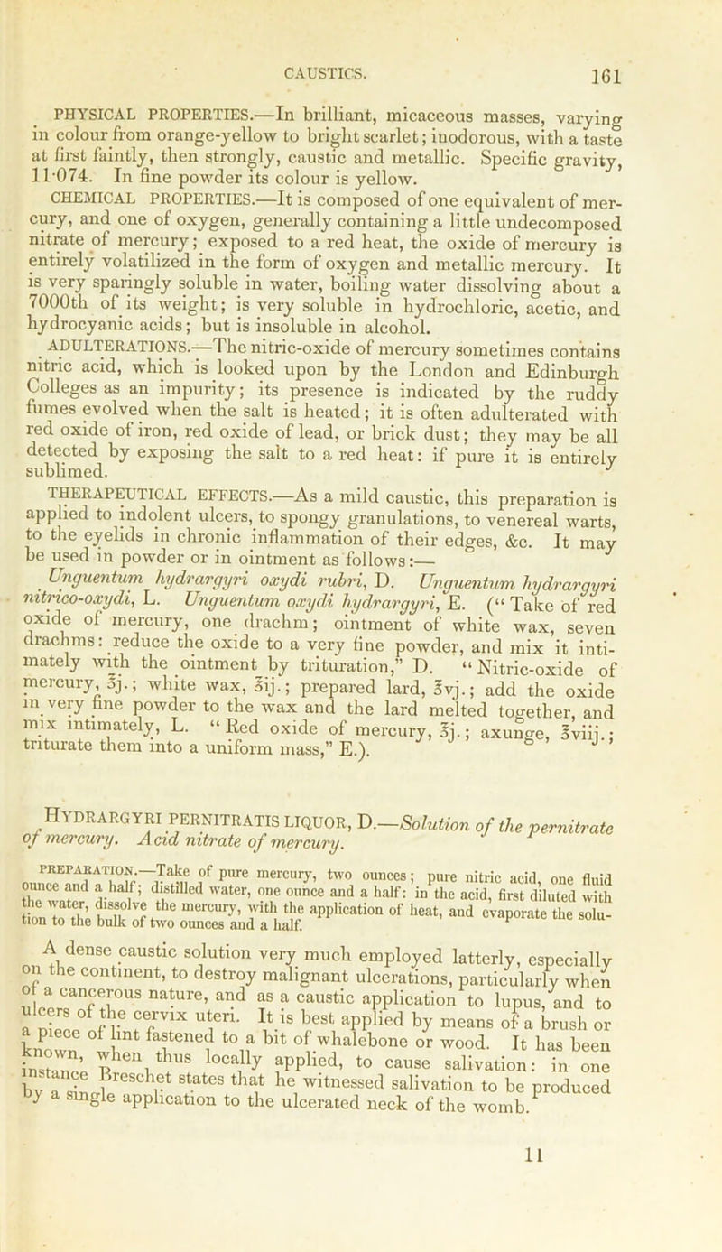 PHYSICAL PROPERTIES.—In brilliant, micaceous masses, varying in colour from orange-yellow to bright scarlet; iuodorous, with a taste at first faintly, then strongly, caustic and metallic. Specific gravity, 11 ’074. In fine powder its colour is yellow. CHEMICAL PROPERTIES.—It is composed of one equivalent of mer- cury, and one of oxygen, generally containing a little undecomposed nitrate of mercury; exposed to a red heat, the oxide of mercury is entirely volatilized in the form of oxygen and metallic mercury. It is very sparingly soluble in water, boiling water dissolving about a 7000th of its weight; is very soluble in hydrochloric, acetic, and hydrocyanic acids; but is insoluble in alcohol. ADULTERATIONS.—The nitric-oxide of mercury sometimes contains nitric acid, which is looked upon by the London and Edinburgh Colleges as an impurity; its presence is indicated by the ruddy fumes evolved when the salt is heated; it is often adulterated with red oxide of iron, red oxide of lead, or brick dust; they may be all detected by exposing the salt to a red heat: if pure it is entirely sublimed. J THERAPEUTICAL EFFECTS.—As a mild caustic, this preparation is applied to indolent ulcers, to spongy granulations, to venereal warts, to the eyelids in chronic inflammation of their edges, &c. It may be used in powder or in ointment as follows:— . Unguentum hydrargyri oxydi rubri, D. Unguentum hydrargyri mtrico-oxydi, L. Unguentum oxydi hydrargyri, E. (“ Take of red oxide of mercury, one drachm; ointment of white wax, seven drachms: reduce the oxide to a very fine powder, and mix it inti- mately with the ointment by trituration,” D. “Nitric-oxide of mercury, oj.; white wax, Sij.; prepared lard, 5vj.; add the oxide m very fine powder to the wax and the lard melted together, and mix intimately, L. “Red oxide of mercury, Sj.; axunge, Sviii.; triturate them into a uniform mass,” E.). -Solution of the pernitrate Hydrargyri pernitratis liquor, D, of mercury. A cid nitrate of mercury. ,°f pnre mercui7i two ounces; pure nitric acid, one fluid Zw™ ‘V i ’ dlstlllcd water> one ounce and a half: in the acid, first diluted with ‘pi“on of ^ -d A dense caustic solution very much employed latterly, especially on the continent, to destroy malignant ulcerations, particularly when ulotr?nf H°US na-UrC’ and f a Caustic appKcation to lupus, and to TZln tv f6/V!X ^ 18 best aPPlied by means of a brush or known 1 fastened to a bit of whalebone or wood. It has been instance ^en thus locally applied, to cause salivation: in one bvTsiLu 1 StatGS be witnessed salivation to be produced oy a single application to the ulcerated neck of the womb. 11