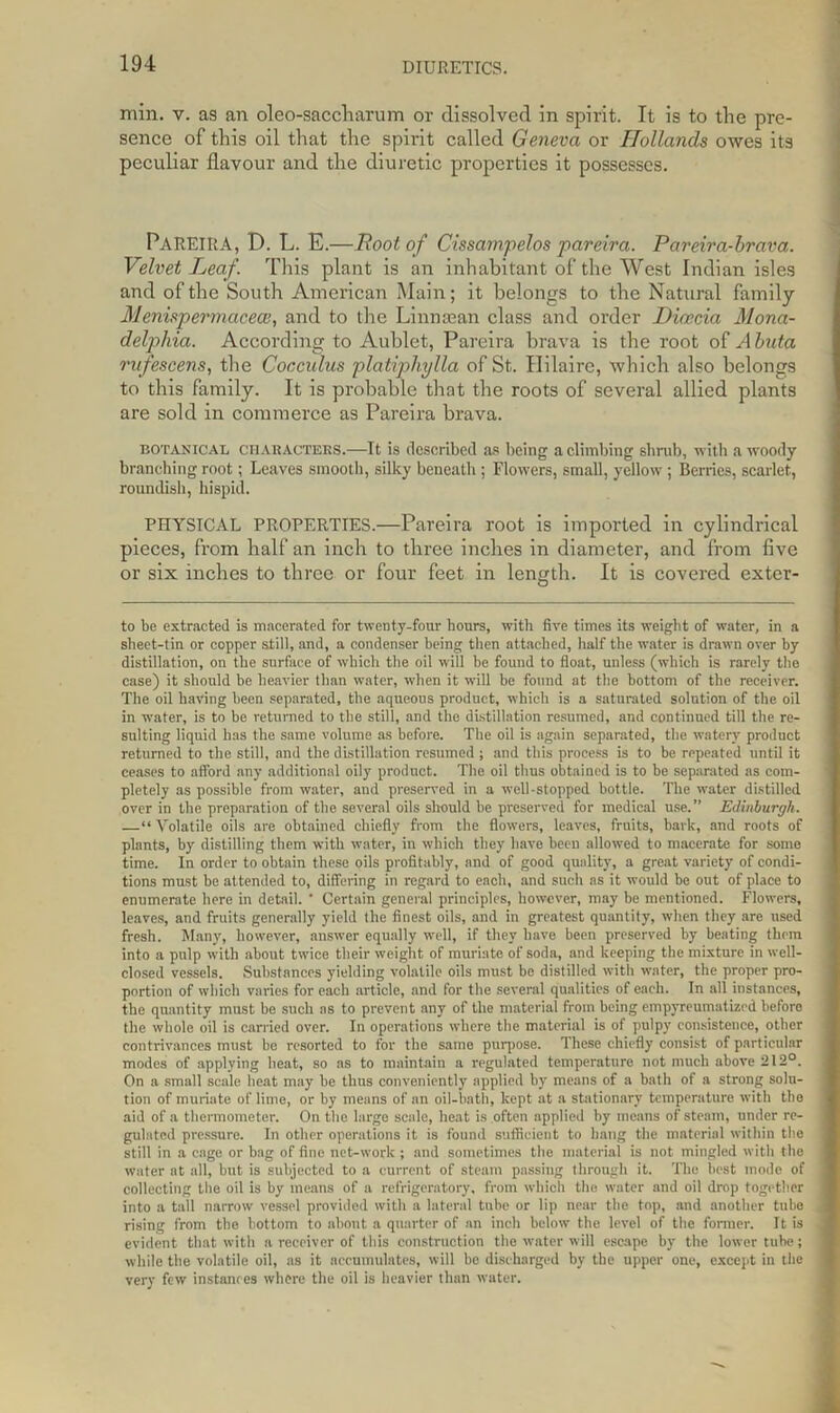 min. v. as an oleo-saccharum or dissolved in spirit. It is to the pre- sence of this oil that the spirit called Geneva or Hollands owes its peculiar flavour and the diuretic properties it possesses. PAREIRA, D. L. E.—Root of Cissampelos pareira. Pareira-brava. Velvet Leaf. This plant is an inhabitant of the West Indian isles and of the South American Main; it belongs to the Natural family Menispermaceoe, and to the Linnsean class and order Dicecia Mona- deljyhia. According to Aublet, Pareira brava is the root of A buta rufescens, the Cocculus platiphylla of St. Hilaire, which also belongs to this family. It is probable that the roots of several allied plants are sold in commerce as Pareira brava. botanical CHARACTERS.—It is described as being a climbing shrub, with a woody branching root; Leaves smooth, silky beneath ; Flowers, small, yellow ; Berries, scarlet, roundish, hispid. PHYSICAL PROPERTIES.—Pareira root is imported in cylindrical pieces, from half an inch to three inches in diameter, and from five or six inches to three or four feet in length. It is covered exter- to he extracted is macerated for twenty-four hours, with five times its weight of water, in a sheet-tin or copper still, and, a condenser being then attached, half the water is drawn over by distillation, on the surface of which the oil will be found to float, unless (which is rarely the case) it should be heavier than water, when it will be found at the bottom of the receiver. The oil having been separated, the aqueous product, which is a saturated solution of the oil in water, is to be returned to the still, and the distillation resumed, and continued till the re- sulting liquid has the same volume as before. The oil is again separated, the watery product returned to the still, and the distillation resumed ; and this process is to be repeated until it ceases to afford any additional oily product. The oil thus obtained is to be separated as com- pletely as possible from water, and preserved in a well-stopped bottle. The water distilled over in the preparation of the several oils should he preserved for medical use.” Edinburgh. —“ Volatile oils are obtained chiefly from the flowers, leaves, fruits, hark, and roots of plants, by distilling them with water, in which they have been allowed to macerate for some time. In order to obtain these oils profitably, and of good quality, a great variety of condi- tions must be at tended to, differing in regard to each, and such as it would be out of place to enumerate here in detail. ‘ Certain general principles, however, may be mentioned. Flowers, leaves, and fruits generally yield the finest oils, and in greatest quantity, when they are used fresh. Many, however, answer equally well, if they have been preserved by beating them into a pulp with about twice their weight of muriate of soda, and keeping the mixture in well- closed vessels. Substances yielding volatile oils must be distilled with water, the proper pro- portion of which varies for each article, and for the several qualities of each. In all instances, the quantity must be such as to prevent any of the material from being empyreumatized before the whole oil is carried over. In operations where the material is of pulpy consistence, other contrivances must be resorted to for the same purpose. These chiefly consist of particular modes of applying heat, so as to maintain a regulated temperature not much above 212°. On a small scale heat may be thus conveniently applied by means of a bath of a strong solu- tion of muriate of lime, or by means of an oil-bath, kept at a stationary temperature with the aid of a thermometer. On the large scale, heat is often applied by means of steam, under re- gulated pressure. In other operations it is found sufficient to hang the material within the still in a cage or bag of fine net-work ; and sometimes the material is not mingled with the water at all, but is subjected to a current of steam passing through it. The best mode of collecting the oil is by means of a refrigeratory, from which the water and oil drop together into a tall narrow vessel provided with a lateral tube or lip near the top, and another tube rising from the bottom to about a quarter of an inch below the level of the former. It is evident that with a receiver of this construction the water will escape by the lower tube; while the volatile oil, as it accumulates, will be discharged by the upper one, except in the very few instances where the oil is heavier than water.