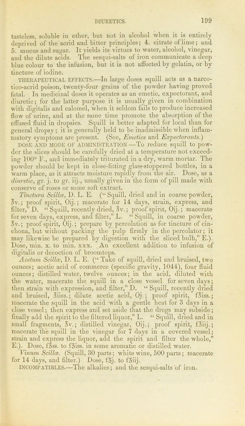 tasteless, soluble in ether, but not in alcohol when it is entirely deprived of the acrid and bitter principles; 4. citrate of lime; and 5. mucus and sugar. It yields its virtues to water, alcohol, vinegar, and the dilute acids. The sesqui-salts of iron communicate a deep blue colour to the infusion, but it is not affected by gelatin, or by tincture of iodine. THERAPEUTICAL EFFECTS.—In large doses squill acts as a narco- tico-acrid poison, twenty-four grains of the powder having proved fatal. In medicinal doses it operates as an emetic, expectorant, and diuretic; for the latter purpose it is usually given in combination with digitalis and calomel, when it seldom fails to produce increased flow of urine, and at the same time promote the absorption of the effused fluid in dropsies. Squill is better adapted for local than for general dropsy; it is generally held to be inadmissible when inflam- matory symptoms are present. (See, Emetics and Expectorants.) DOSE AND MODE OF ADMINISTRATION —To reduce squill to pow- der the slices should be carefully dried at a temperature not exceed- ing 100° F., and immediately triturated in a dry, warm mortar. The powder should be kept in close-fitting glass-stoppered bottles, in a warm place, as it attracts moisture rapidly from the air. Dose, as a diuretic, gr. j. to gr. iij., usually given in the form of pill made with conserve of roses or some soft extract. Tinctura Scillce, D. L. E. (“ Squill, dried and in coarse powder, ov.; proof spirit, Oij.; macerate lor 14 days, strain, express, and filter,” D. “ Squill, recently dried, 3v.; proof spirit, Oij.; macerate for seven days, express, and filter,” L. “Squill, in coarse powder, ov.; proof spirit, Oij.; prepare by percolation as for tincture of cin- chona, but without packing the pulp firmly in the percolator; it may likewise be prepared by digestion with the sliced bulb,” E.). Dose, min. x. to min. xxx. . An excellent addition to infusion of digitalis or decoction of broomtops. Acetum Scillce, D. L. E. (“ Take of squill, dried and bruised, two ounces; acetic acid of commerce (specific gravity, 1044), four fluid ounces; distilled water, twelve ounces; in the acid, diluted with the water, macerate the squill in a close vessel for seven days; then strain with expression, and filter,” D. “ Squill, recently dried and bruised, oiiss.; dilute acetic acid, 0j.; proof spirit, Oiss.; macerate the squill in the acid with a gentle heat for 3 days in a close vessel; then express and set aside that the dregs may subside; finally add the spirit to the filtered liquor,” L. “ Squill, dried and in small fragments, 3v.; distilled vinegar, Oij.; proof spirit, foiij.; macerate the squill in the vinegar for 7 days in a covered vessel; strain and express the liquor, add the spirit and filter the whole,” E.). Dose, f3ss. to f3iss. in some aromatic or distilled water. Vinum Scillce. (Squill, 30 parts; white wine, 500 parts; macerate for 14 days, and filter.) Dose, f'3j. to f3iij- INCOMPATIBLES.—The alkalies; and the sesqui-salts'of iron.