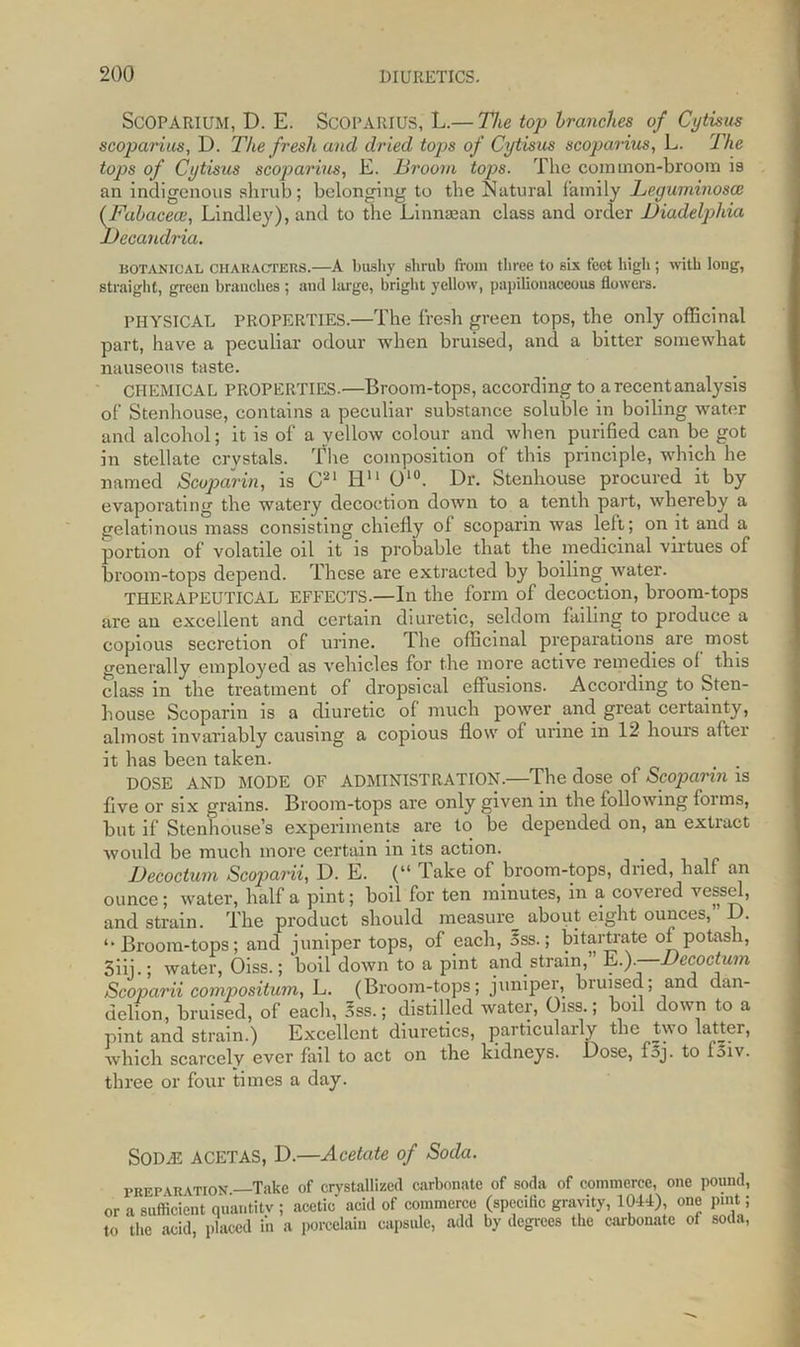 SCOPARIUM, D. E. ScOPARIUS, L.— The top tranches of Cytisus scoparius, D. The fresh and dried tops of Cytisus scoparius, L. The tops of Cytisus scoparius, E. Broom top>s. The corainon-broom is an indigenous shrub; belonging to the Natural family Leguminosce (Fahacecc, Lindley), and to the Linnsean class and order JDiadelphia JDecandria. botanical characters.—A bushy shrub from three to six feet high; with long, straight, green branches ; and large, bright yellow, papilionaceous flowers. PHYSICAL PROPERTIES.—The fresh green tops, the only officinal part, have a peculiar odour when bruised, and a bitter somewhat nauseous taste. CHEMICAL PROPERTIES.—Broom-tops, according to a recent analysis of Stenhouse, contains a peculiar substance soluble in boiling water and alcohol; it is of a yellow colour and when purified can be got in stellate crystals. The composition of this principle, which he named Scoparin, is C21 H11 O10. Dr. Stenhouse procured it by evaporating the watery decoction down to a tenth part, whereby a gelatinous mass consisting chiefly ol scoparin was left; on it and a portion of volatile oil it is probable that the medicinal virtues of broom-tops depend. These are extracted by boiling water. THERAPEUTICAL EFFECTS.—In the form of decoction, broom-tops are an excellent and certain diuretic, seldom failing to produce a copious secretion of urine. The officinal preparations are most generally employed as vehicles for the more active remedies of this class in the treatment of dropsical effusions. According to Sten- house Scoparin is a diuretic of much power and great certainty, almost invariably causing a copious flow of urine in 12 hours aftei it has been taken. . . DOSE AND MODE OF ADMINISTRATION.—The dose of Scoparin is five or six grains. Broom-tops are only given in the following forms, but if Stenhouse’s experiments are to be depended on, an extract would be much more certain in its action. JJecoctum Scoparii, D. E. (“ lake of broom-tops, dried, half an ounce; water, half a pint; boil for ten minutes, in a covered vessel, and strain. The product should measure about eight ounces, D. ‘•Broom-tops; and juniper tops, of each, 5ss.; bitartrate of potash, Siii.; water, Oiss.; boil down to a pint and strain,” E.).—JJecoctum Scoparii compositum, L. (Broom-tops; juniper, bruised; and dan- delion, bruised, of each, 5ss.; distilled water, Oiss.; boil down to a pint and strain.) Excellent diuretics, particularly the two latter, which scarcely ever fail to act on the kidneys. Dose, fsj. to foiv. three or four times a day. Soda; ACETAS, D.—Acetate of Soda. PREPARATION Take of crystallized carbonate of soda of commerce, one pound, or a sufficient quantity ; acetic acid of commerce (spcciflc gravity, 1044) one pint; to the acid, placed in a porcelain capsule, add by degrees the carbonate of soda,