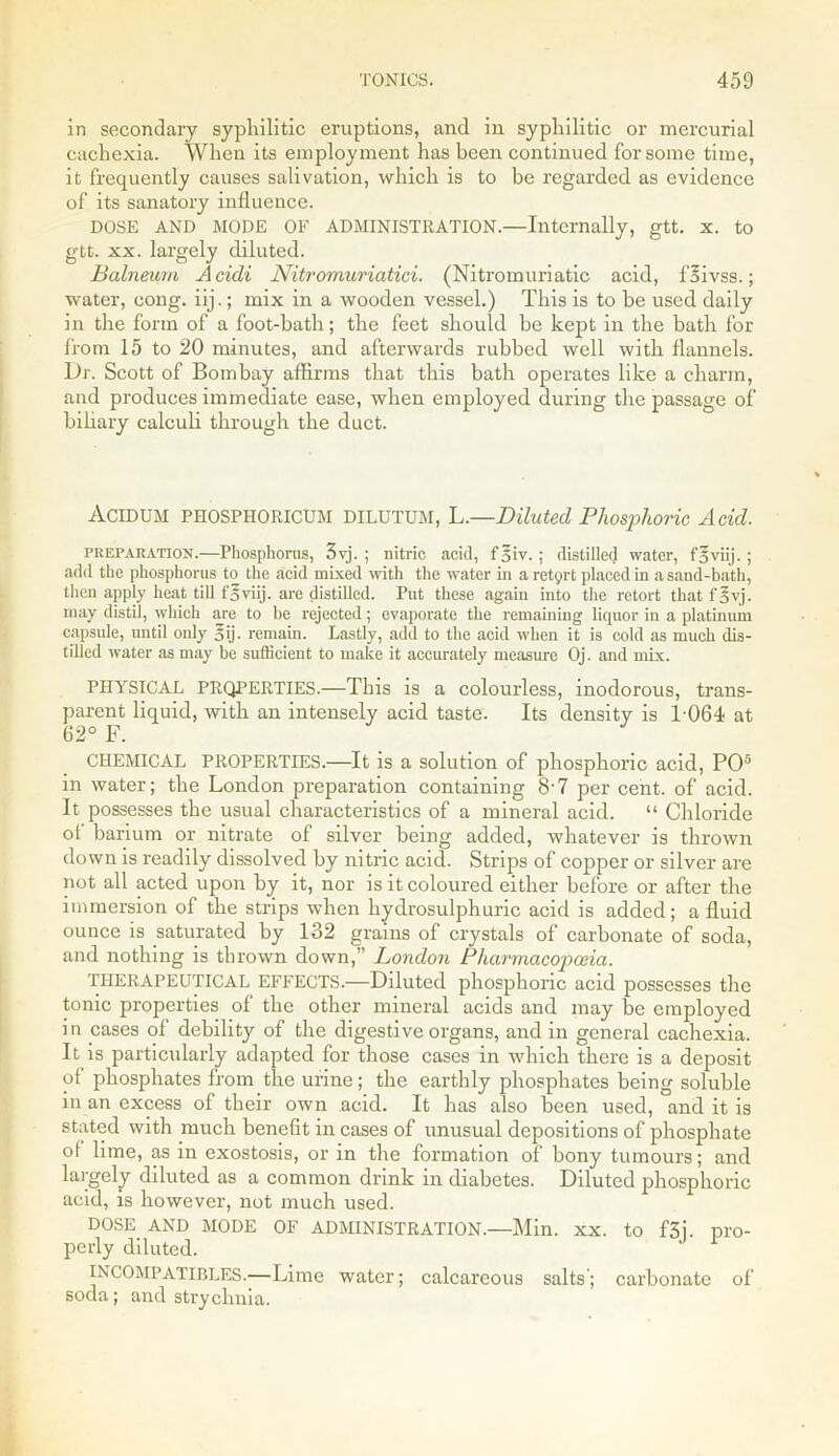 in secondary syphilitic eruptions, and in syphilitic or mercurial cachexia. When its employment has been continued for some time, it frequently causes salivation, which is to be regarded as evidence of its sanatory influence. DOSE AND MODE OF ADMINISTRATION.—Internally, gtt. x. to gtt. xx. largely diluted. Balneum Acicli Nitromuriatici. (Nitromuriatic acid, foivss.; water, cong. iij.; mix in a wooden vessel.) This is to be used daily in the form of a foot-bath; the feet should be kept in the bath for from 15 to 20 minutes, and afterwards rubbed well with flannels. Dr. Scott of Bombay affirms that this bath operates like a charm, and produces immediate ease, when employed during the passage of biliary calculi through the duct. AciDUM PHOSPHORICUM DILUTUM, L.—Diluted Phosphoric Acid. preparation.—Phosphorus, 3vj. ; nitric ackl, f5iv. ; distilled water, fSviij.; add the phosphorus to the acid mixed with the water in a retyrt placed in a sand-bath, then apply heat till foviij. are distilled. Put these again into the retort that fovj. may distil, which are to he rejected; evaporate the remaining liquor in a platinum capsule, until only 5ij. remain. Lastly, add to the acid when it is cold as much dis- tilled water as may be sufficient to make it accurately measure Oj. and mix. PHYSICAL PROPERTIES.—This is a colourless, inodorous, trans- parent liquid, with an intensely acid taste. Its density is 1064 at 62° F. CHEMICAL PROPERTIES.—It is a solution of phosphoric acid, PO5 in water; the London preparation containing 8’7 per cent, of acid. It possesses the usual characteristics of a mineral acid. “ Chloride of barium or nitrate of silver being added, whatever is thrown down is readily dissolved by nitric acid. Strips of copper or silver are not all acted upon by it, nor is it coloured either before or after the immersion of the strips when hydrosulphuric acid is added; a fluid ounce is saturated by 132 grains of crystals of carbonate of soda, and nothing is thrown down,” London Pharmacopoeia. THERAPEUTICAL EFFECTS.—Diluted phosphoric acid possesses the tonic properties of the other mineral acids and may be employed in cases of debility of the digestive organs, and in general cachexia. It is particularly adapted for those cases in which there is a deposit of phosphates from the urine; the earthly phosphates being soluble in an excess of their own acid. It has also been used, and it is stated with much benefit in cases of unusual depositions of phosphate of lime, as in exostosis, or in the formation of bony tumours; and largely diluted as a common drink in diabetes. Diluted phosphoric acid, is however, not much used. DOSE AND MODE OF ADMINISTRATION.—Min. xx. to f3j. pro- perly diluted. INCOMPATIBLES.—Lime water; calcareous salts; carbonate of soda; and strychnia.