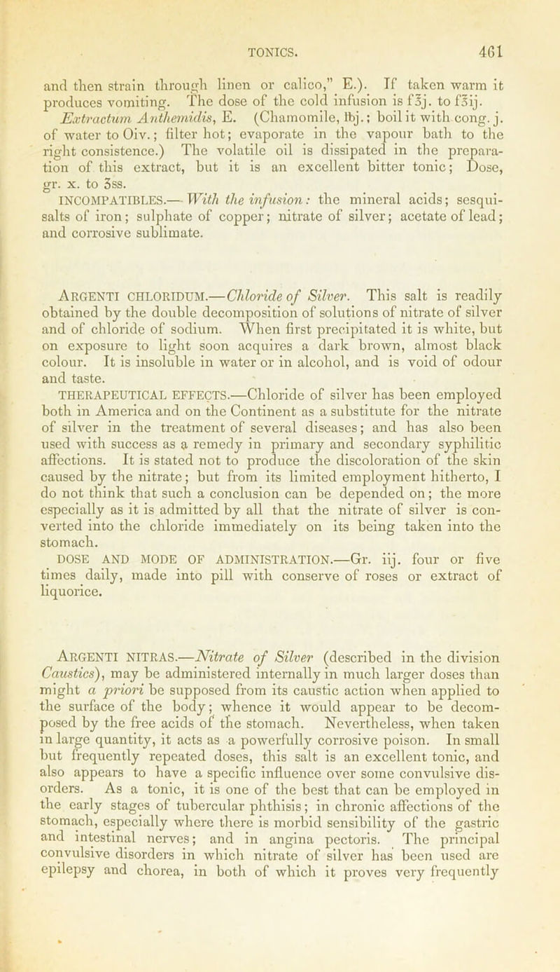 and then strain through linen or calico,” E.). If taken warm it produces vomiting. The dose of the cold infusion is foj. to f5ij. Extractum Anthemidis, E. (Chamomile, lbj.; boil it with cong. j. of water to Oiv.; filter hot; evaporate in the vapour bath to the right consistence.) The volatile oil is dissipated in the prepara- tion of this extract, but it is an excellent bitter tonic; Dose, gr. x. to 3ss. INCOMPATIBLES.— With the infusion: the mineral acids; sesqui- salts of iron; sulphate of copper; nitrate of silver; acetate of lead; and corrosive sublimate. Argenti CHLORIDUM.—Chloride of Silver. This salt is readily- obtained by the double decomposition of solutions of nitrate of silver and of chloride of sodium. When first precipitated it is white, but on exposure to light soon acquires a dark brown, almost black colour. It is insoluble in water or in alcohol, and is void of odour and taste. THERAPEUTICAL EFFECTS.—Chloride of silver has been employed both in America and on the Continent as a substitute for the nitrate of silver in the treatment of several diseases; and has also been used with success as a remedy in primary and secondary syphilitic affections. It is stated not to produce the discoloration of the skin caused by the nitrate; but from its limited employment hitherto, I do not think that such a conclusion can be depended on; the more especially as it is admitted by all that the nitrate of silver is con- verted into the chloride immediately on its being taken into the stomach. DOSE AND MODE OF ADMINISTRATION.—Gr. iij. four or five times daily, made into pill with conserve of roses or extract of liquorice. ARGENTI NITRAS.—Nitrate of Silver (described in the division Caustics), may be administered internally in much larger doses than might a priori be supposed from its caustic action when applied to the surface of the body; whence it would appear to be decom- posed by the free acids of the stomach. Nevertheless, when taken in large quantity, it acts as a powerfully corrosive poison. In small but frequently repeated doses, this salt is an excellent tonic, and also appears to have a specific influence over some convulsive dis- orders. As a tonic, it is one of the best that can be employed in the early stages of tubercular phthisis; in chronic affections of the stomach, especially where there is morbid sensibility of the gastric and intestinal nerves; and in angina pectoris. The principal convulsive disorders in which nitrate of silver has been used are epilepsy and chorea, in both of which it proves very frequently