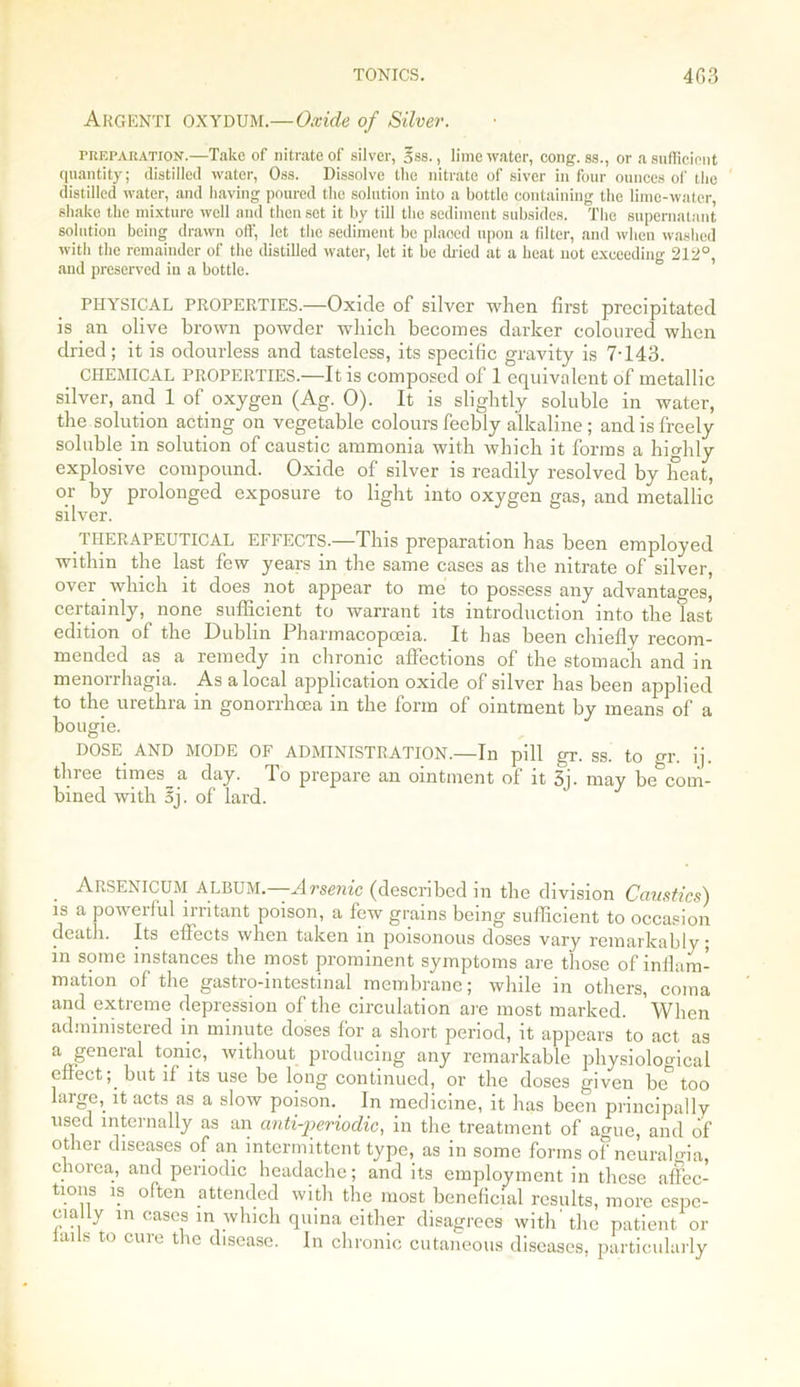 Argenti oxydum.—Oxide of Silver. preparation.—Take of nitrate of silver, oss., lime water, cong. ss., or a sufficient quantity; distilled water, Oss. Dissolve the nitrate of siver in four ounces of the distilled water, and having poured the solution into a bottle containing the lime-water, shake the mixture well and then set it by till the sediment subsides. The supernatant solution being drawn off, let the sediment be plaoed upon a filter, and when washed with the remainder of the distilled water, let it be dried at a heat not exceeding 212°, and preserved in a bottle. PHYSICAL PROPERTIES.—Oxide of silver when first precipitated is an olive brown powder which becomes darker coloured when dried; it is odourless and tasteless, its specific gravity is 7-143. CHEMICAL PROPERTIES.—It is composed of 1 equivalent of metallic silver, and 1 of oxygen (Ag. 0). It is slightly soluble in water, the solution acting on vegetable colours feebly alkaline ; and is freely soluble in solution of caustic ammonia with which it forms a highly explosive compound. Oxide of silver is readily resolved by heat, or by prolonged exposure to light into oxygen gas, and metallic silver. THERAPEUTICAL EFFECTS.—This preparation has been employed within the last few years in the same cases as the nitrate of silver, over which it does not appear to me to possess any advantages, certainly, none sufficient to warrant its introduction into the last edition of the Dublin Pharmacopoeia. It has been chiefly recom- mended as a remedy in chronic affections of the stomach and in menorrhagia. As a local application oxide of silver has been applied to the uiethia m gonorrhoea in the form of ointment by means of a bougie. DOSE AND MODE OF ADMINISTRATION.—In pill gr. ss. to gr. ij. three tnnesji day. To prepare an ointment of it 3j. may be^coni- bined with 5j. of lard. Arsenicum ALBUM.—Arsenic (described in the division Caustics) is a powerful irritant poison, a few grains being sufficient to occasion death. Its effects when taken in poisonous doses vary remarkably; in some instances the most prominent symptoms are those of inflam- mation of the gastro-intestinal membrane; while in others, coma and extreme depression of the circulation are most marked. When administered in minute doses for a short period, it appears to act as a general tonic, without producing any remarkable physiological effect; but if its use be long continued, or the doses given be too huge,, it acts as a slow poison. In medicine, it has been principally used internally as an anti-periodic, in the treatment of ague, and of other diseases of an intermittent type, as in some forms of neuralgia, chorea, and periodic headache; and its employment in these affec- tions is often attended with the most beneficial results, more espe- cially m cases in which quina either disagrees with'the patient or iails to cure the disease. In chronic cutaneous diseases, particularly