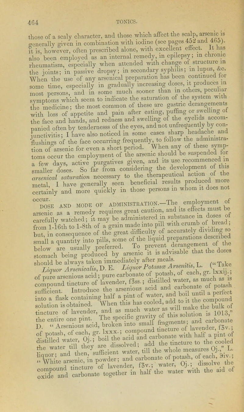 those of a scaly character, and those which affect the scalp, arsenic is generally given in combination with iodine (see pages 452 and 4b5). it is, however, often prescribed alone, with excellent effect. It has also been employed as an internal remedy, in epilepsy; m chronic rheumatism, especially when attended with change of structure in the ioints; in passive dropsy; in secondary syplnhs; in lupus, &c. When the use of any arsenical preparation has been continued for some time, especially in gradually increasing doses, it produces m most persons, and in some much sooner than in others, peculiai symptoms which seem to indicate the saturation of the system with the medicine; the most common of these are gastric derangements with loss of appetite and pain after eating, puffing 01 swelling of the face and hands, and redness and swelling of the eyelids accom- panied often by tendernesss of the eyes, and not unfrequently by con- iunctivitis; I have also noticed m some cases sharp headache and flushings of the face occurring frequently, to follow the administra- tion of arsenic for even a short period. W lien any of these symp- toms occur the employment of the arsenic should be suspended for a few days, active purgatives given, and its use recommenced in smaller doses. So far from considering the development of this arsenical saturation necessary to the therapeutical action o: metal I have generally seen beneficial results produced more certainly and more quickly in those persons in whom it does not ^D^SE AXD MODE OF ADMINISTRATION.-The employment of arsenic as a remedy requires great caution, and its effects must carefully watched; it may be administered m substance m dose . from 1-16th to l-8th of a grain made into pill with crumb of brea , but in consequence of the great difficulty of accurate y dividing so small a qutmtity into pills, some of the liquid p.epatat^s desenhed hfdow are usually preferred. To prevent derangement of the stoXh being produced by arsenic it is advisable that the doses should be always taken immediately after meals. ,<«T k Liquor A rsenicalis, D. E. Liquor Potaim Arsmttu L. ( lake r nnrp axsenious acid ; pure carbonate of potash, of each, gr. ixxij., compoundllncture^of lavender, fSss.; distilled water, as muc,, u ts tincture of lavender and at.much.^\^solution is 1013, ST into^alf fragment; Ifilled'fb^Scarbonate with half a pint of oxX and carbonate together in half the water w.th the aid of