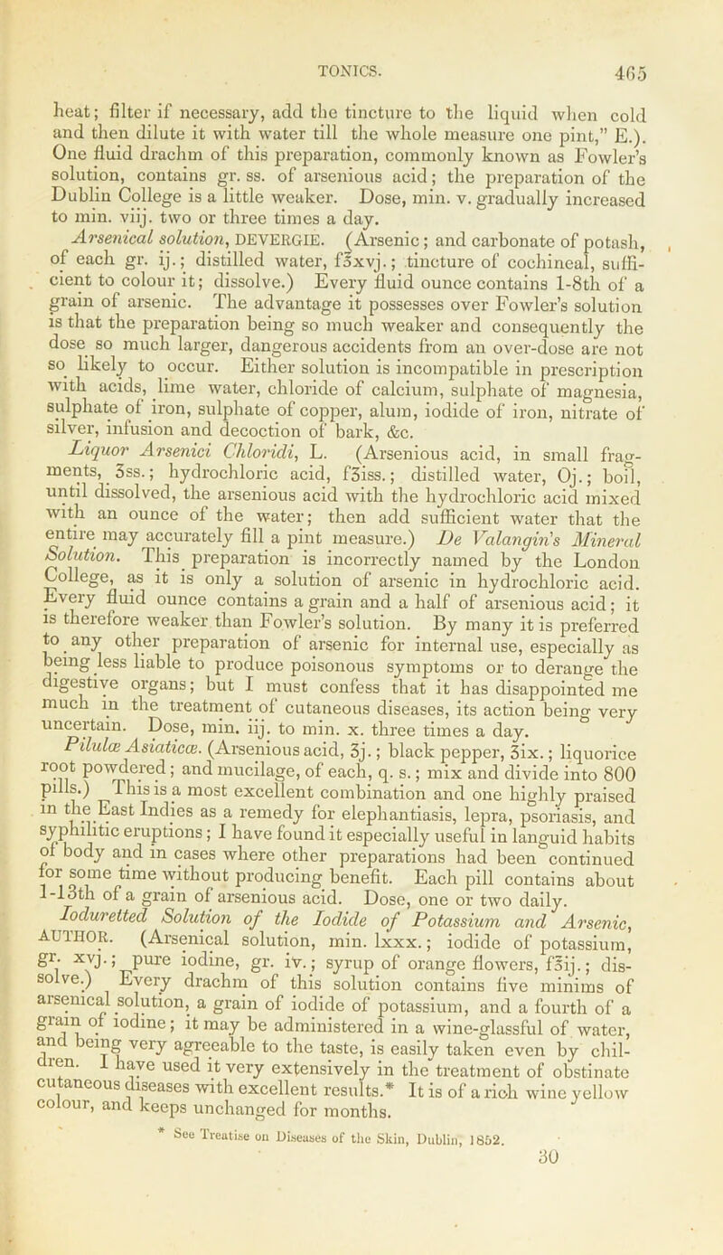 heat; filter if necessary, add the tincture to the liquid when cold and then dilute it with water till the whole measure one pint,” E.). One fluid drachm of this preparation, commonly known as Fowler’s solution, contains gr. ss. of arsenious acid; the preparation of the Dublin College is a little weaker. Dose, min. v. gradually increased to min. viij. two or three times a day. Arsenical solution, DEVERGIE. (Arsenic; and carbonate of potash, of each gr. ij.; distilled water, f'sxvj.; tincture of cochineal, suffi- cient to colour it; dissolve.) Every fluid ounce contains l-8th of a grain ol arsenic. The advantage it possesses over Fowler’s solution is that the preparation being so much weaker and consequently the dose so much larger, dangerous accidents from an over-dose are not so. likely to occur. Either solution is incompatible in prescription with acids, lime water, chloride of calcium, sulphate of magnesia, sulphate of iron, sulphate of copper, alum, iodide of iron, nitrate of silver, infusion and decoction of bark, &c. Liquor Arsenici Chloricli, L. (Arsenious acid, in small frag- ments, 3ss.; hydrochloric acid, f3iss.; distilled water, Oj.; boil, until dissolved, the arsenious acid with the hydrochloric acid mixed with an ounce of the water; then add sufficient water that the entire may accurately fill a pint measure.) De Valangin's Mineral Solution. Ihis. preparation is incorrectly named by the London College, as it is only a solution of arsenic in hydrochloric acid. Every fluid ounce contains a grain and a half of arsenious acid; it is therefore weaker than Fowler’s solution. By many it is preferred to. any other preparation of arsenic for internal use, especially as being less liable to produce poisonous symptoms or to derange the digestive organs; but I must confess that it has disappointed me much in the treatment of cutaneous diseases, its action being very uncertain. Dose, min. iij. to min. x. three times a day. Pilului Asiatics. (Arsenious acid, 3j.; black pepper, 3ix.; liquorice root powdered; and mucilage, of each, q. s.; mix and divide into 800 puls.) This is a most excellent combination and one highly praised in the East Indies as a remedy for elephantiasis, lepra, psoriasis, and syphilitic eruptions; I have found it especially useful in languid habits of body and in cases where other preparations had beencontinued 01 ®ome time without producing benefit. Each pill contains about 1-13th of a grain of arsenious acid. Dose, one or two daily. Ioduretted Solution of the Iodide of Potassium and Arsenic, AUTHOR. (Arsenical solution, min. lxxx.; iodide of potassium, 81.' xvj-; pure iodine, gr. iv.; syrup of orange flowers, fsij.; dis- so ve.) Every drachm of this solution contains five minims of aisenical solution, a grain of iodide of potassium, and a fourth of a gram of iodine; it may be administered in a wine-glassful of water, and being very agreeable to the taste, is easily taken even by chil- ien. 1 have used it very extensively in the treatment of obstinate cutaneous diseases with excellent results.* It is of a rich wine yellow colour, and keeps unchanged for months. See Treatise on Diseases of the Skin, Dublin, 16&2. 30