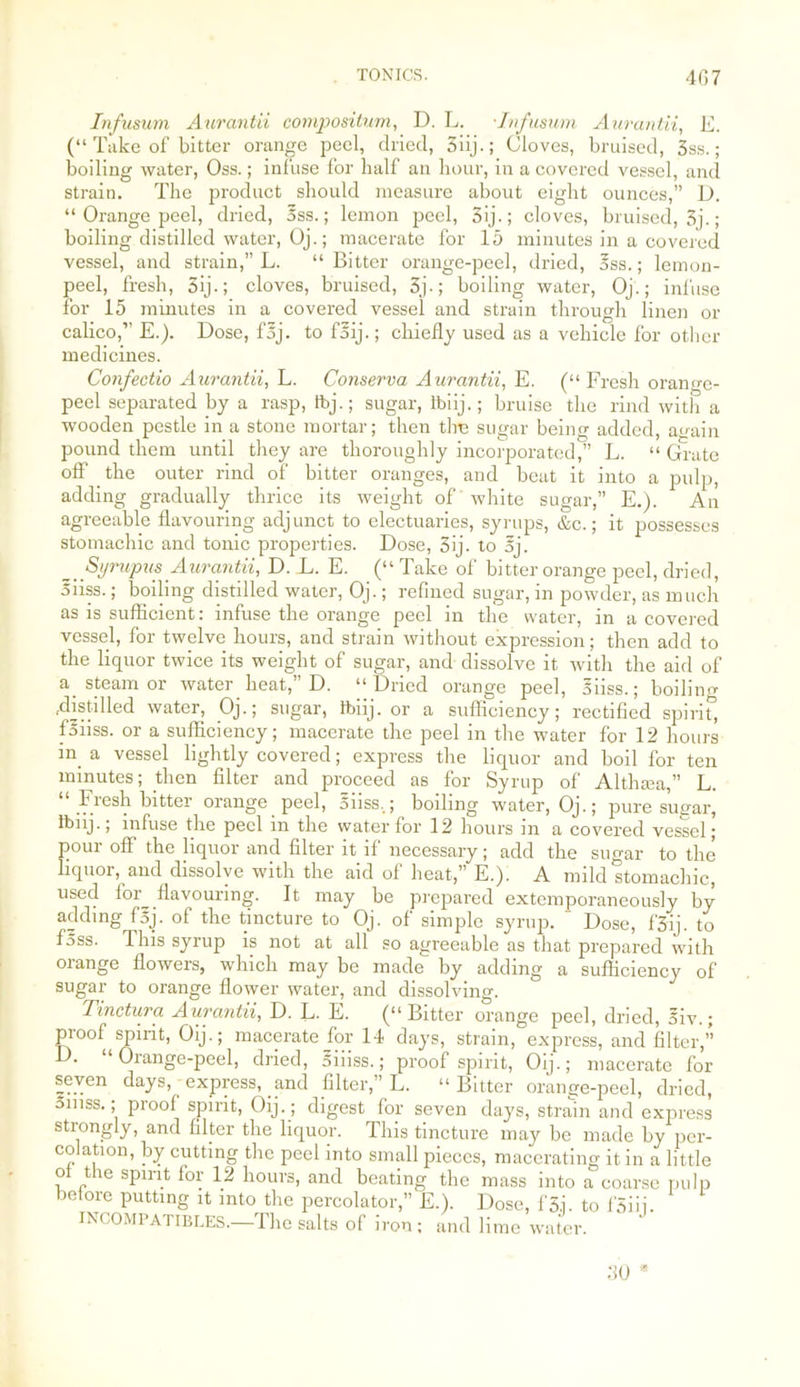 L. “ Grate into a puli), \E.). An it possesses Infusum Aurantii compositum, D. L. Infusum Aurantii, G. (“ Take of bitter orange peel, dried, 3iij.; Cloves, bruised, 3ss.; boiling water, Oss.; infuse for half an hour, in a covered vessel, and strain. The product should measure about eight ounces,” D. “ Orange peel, dried, 5ss.; lemon peel, 3ij.; cloves, bruised, 3j.; boiling distilled water, Oj.; macerate for 15 minutes in a covered vessel, and strain,” L. “ Bitter orange-peel, dried, oss.; lemon- peel, fresh, 3ij-; cloves, bruised, 3j.; boiling water, Oj.; infuse for 15 minutes in a covered vessel and strain through linen or calico,” E.). Dose, foj. to foij.; chiefly used as a vehicle for other medicines. Confectio Aurantii, L. Conserva Aurantii, E. (“ Fresh orange- peel separated by a rasp, fbj.; sugar, Ibiij.; bruise the rind with a wooden pestle in a stone mortar; then the sugar being added, again pound them until they are thoroughly incorporated,” T off the outer rind of bitter oranges, and beat it adding gradually thrice its weight of white suga: agreeable flavouring adjunct to electuaries, syrups, &c. stomachic and tonic properties. Dose, 3ij. to oj. _ Syrupus Aurantii, D. L. E. (“ Take of bitter orange peel, dried, Siiss.; boiling distilled water, Oj.; refined sugar, in powder, as much as is sufficient: infuse the orange peel in the water, in a covered vessel, for twelve hours, and strain without expression; then add to the liquor twice its weight of sugar, and dissolve it with the aid of a steam or water heat,” D. “Dried orange peel, Siiss.; boiling .distilled water, Oj.; sugar, tbiij. or a sufficiency; rectified spirit’, fsiiss. or a sufficiency; macerate the peel in the water for 12 hours in a vessel lightly covered; express the liquor and boil for ten minutes; then filter and proceed as for Syrup of Althaia,” L. “ Fresh bitter orange peel, Siiss,; boiling water, Oj.; pure sugar, tbiij., infuse the peel m the water for 12 hours m a covered vessel; pour off the liquor and filter it if necessary; add the sugar to the liquor, and dissolve with the aid of heat,” E.). A mild stomachic, used foi_ flavouring. It may be prepared extemporaneously by adding fsj. of the tincture to Oj. of simple syrup. ' Dose, f'3ij. to foss. This syrup is not at all so agreeable as that prepared with oiange flowers, which may be made by adding a sufficiency of sugar to orange flower water, and dissolving. Tinctura Aurantii, D. L. E. (“Bitter orange peel, dried, 5iv.; proof spirit, Oij.; macerate for 14 days, strain, express, and filter,” D. “Orange-peel, dried, oiiiss.; proof spirit, Oij.; macerate for seven days, - express, and filter,” L. “Bitter orange-peel, dried, 5niss.; proof spirit, Oij. ; digest for seven days, strain and express strongly, and filter the liquor. This tincture may be made by per- colation, by cutting the peel into small pieces, macerating it in a little of the spirit for 12 hours, and beating the mass into a coarse pulp before putting it into the percolator,” E.). Dose, fS.j. to f'Siij. INCOMPATIBLES.—The salts of iron; and lime water. 30 *