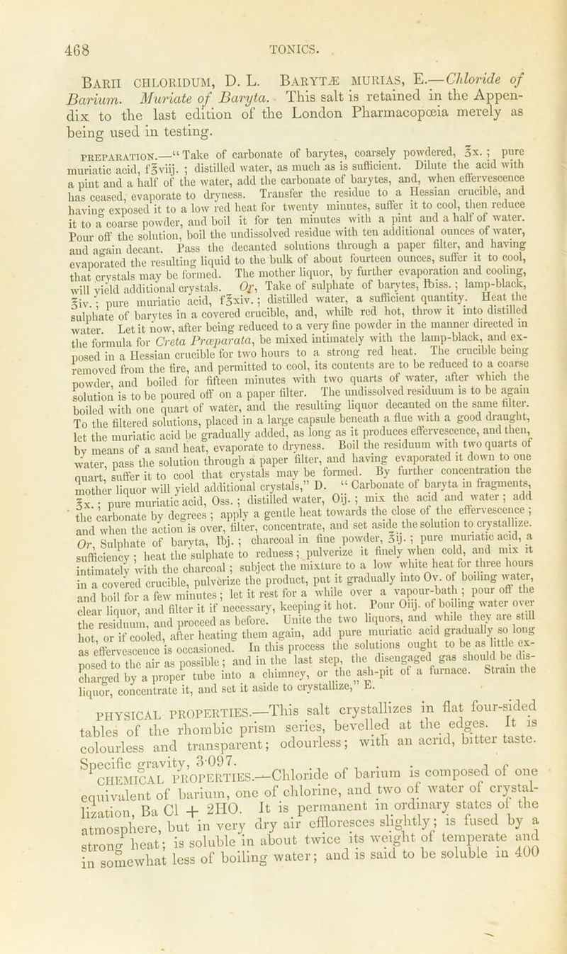 Barii chloridum, D. L. Baryta murias, E— Chloride of Barium. Afuviutc of Buryi a. This salt is retained in the Appen- dix to the last edition of the London Pharmacopoeia merely as being used in testing. preparation.—“ Take of carbonate of barytes, coarsely powdered, ox. ; pure muriatic acid, fSviij. ; distilled water, as much as is sufficient. Dilute the acid with a pint and a half of the water, add the carbonate of barytes, and, when effervescence has ceased evaporate to dryness. Transfer the residue to a Hessian crucible, and havino- exposed it to a low red beat for twenty minutes, suffer it to cool, then reduce it to a coarse powder, and boil it for ten minutes with a pint and a half of water. Pour off the solution, boil the undissolved residue with ten additional ounces of water, and again decant. Pass the decanted solutions through a paper filter, and having evaporated the resulting liquid to the bulk of about fourteen ounces, suffer it to cool, that crystals may be formed. The mother liquor, by further evaporation and cooling, will yield additional crystals. Or, Take of sulphate of barytes, Ibiss.; lamp-black, ~iv.; pure muriatic acid, fgxiv.; distilled water, a sufficient quantity. Heat the sulphate of barytes in a covered crucible, and, white red hot, throw it into distilled water Let it now, after being reduced to a very fine powder in the manner directed m the formula for Creta Pnvparata, be mixed intimately with the lamp-black, and ex- posed in a Hessian crucible for two hours to a strong red beat. The crucible being removed from the fire, and permitted to cool, its contents are to be reduced to a coarse powder and boiled for fifteen minutes with two quarts of water, after which the solution is to be poured off on a paper filter. The undissolved residuum is to be again boiled with one quart of water, and the resulting liquor decanted on the same filter. To the filtered solutions, placed in a large capsule beneath a flue with a good draught, let the muriatic acid be gradually added, as long as it produces effervescence, and then bv means of a sand beat, evaporate to dryness. Boil the residuum with two quarts of water, pass the solution through a paper filter, and having evaporated it down to one auart suffer it to cool that crystals may be formed. By further concentration the mother liquor will yield additional crystals,” D. “ Carbonate of baryta in fragments, §x ; pure muriatic acid, Oss. ; distilled water, O.j. ; mix the acid and water; add ' the carbonate by degrees ; apply a gentle heat towards the close of the effervescence ; and when the action is over, filter, concentrate, and set aside the solution to crystallize. Or Sulphate of baryta, Ibj. ; charcoal in fine powder, 3y.; pare muriatic acid, a , hSt .heUlJe lo mine*; pulverize It finely when cold ami nm ,t intimately with the charcoal; subject the mixture to a low white heat for hree hours in a covered crucible, pulverize the product, put it gradually into Ov o boiling water and boil for a few minutes; let it rest for a while over a vapour-bath ; pour oft the clear liquor, and filter it if necessary, keeping it hot. lour Onj. of boiling water ovei the residuum, and proceed as before. Unite the two liquors, and while they are still hot or if cooled, after heating them again, add pure muriatic acid gradually so long as effervescence is occasioned. In this process the solutions ought to be as little ex- posed o the air as possible; and in the last step, the disengaged gas shoifld be dis- charged by a'propcr mb. into a chimney, or .he ash-pit .1 a furnace. S.ram .he liquor, concentrate it, and set it aside to crystallize, L. PHYSICAL PROPERTIES.—This salt crystallizes m flat four-sided tables of the rhombic prism series, bevelled at the edges. It is colourless and transparent; odourless; with an acrid, bittei taste. SPCHEMICAL 1pROPERTIES—Chloride of barium is composed of one equivalent of barium, one of chlorine, and two of water ot crystal- lization, Ba Cl + 2HO. It is permanent in ordinary states of the atmosphere, but in very dry air effloresces slightly; is fused by a strong heat; is soluble in about twice its weight of temperate and in somewhat less of boiling water; and is said to be soluble in 400