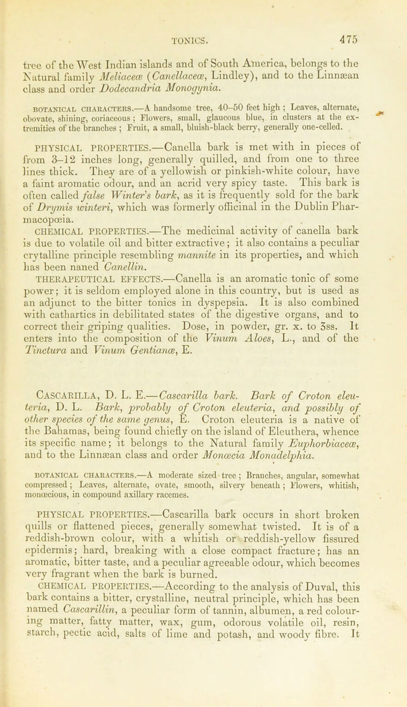 tree of the West Indian islands and of South America, belongs to the Natural family Meliacece (Canellacece, Lindley), and to the Linnsean class and order Dodecandria Monogynia. botanical CHARACTERS.—A handsome tree, 40-50 feet high ; Leaves, alternate, obovate, shining, coriaceous; Flowers, small, glaucous blue, in clusters at the ex- tremities of the branches ; Fruit, a small, bluish-black berry, generally one-celled. PHYSICAL PROPERTIES.—Canella bark is met with in pieces of from 3-12 inches long, generally quilled, and from one to three lines thick. They are of a yellowish or pinkish-white colour, have a faint aromatic odour, and an acrid very spicy taste. This bark is often called false Winter's bark, as it is frequently sold for the bark of Drymis winteri, which was formerly officinal in the Dublin Phar- macopoeia. CHEMICAL PROPERTIES.—The medicinal activity of canella bark is due to volatile oil and bitter extractive; it also contains a peculiar crytalline principle resembling mannite in its properties, and which has been naned Canellin. THERAPEUTICAL EFFECTS.—Canella is an aromatic tonic of some power; it is seldom employed alone in this country, but is used as an adjunct to the bitter tonics in dyspepsia. It is also combined with cathartics in debilitated states of the digestive organs, and to correct their griping qualities. Dose, in powder, gr. x. to 3ss. It enters into the composition of the Vinum Aloes, L., and of the Tinctura and Vinum Gentiance, E. CASCARILLA, D. L. E.—Cascarilla bark. Bark of Croton eleu- teria, D. L. Bark, probably of Croton eleuteria, and possibly of other species of the same genus, E. Croton eleuteria is a native of the Bahamas, being found chiefly on the island of Eleuthera, whence its specific name; it belongs to the Natural family Euphorbiacece, aud to the Linntean class and order Moncecia Monadelphia. botanical characters.—A moderate sized tree ; Branches, angular, somewhat compressed; Leaves, alternate, ovate, smooth, silvery beneath; Flowers, whitish, monoecious, in compound axillary racemes. PHYSICAL PROPERTIES.—Cascarilla bark occurs in short broken quills or flattened pieces, generally somewhat twisted. It is of a reddish-brown colour, with a whitish or reddish-yellow fissured epidermis; hard, breaking with a close compact fracture; has an aromatic, bitter taste, and a peculiar agreeable odour, which becomes very fragrant when the bark is burned. CHEMICAL PROPERTIES.—According to the analysis of Duval, this bark contains a bitter, crystalline, neutral principle, which has been named Cascarillin, a peculiar form of tannin, albumen, a red colour- ing matter,, fatty matter, wax, gum, odorous volatile oil, resin, starch, pectic acid, salts of lime and potash, and woody fibre. It