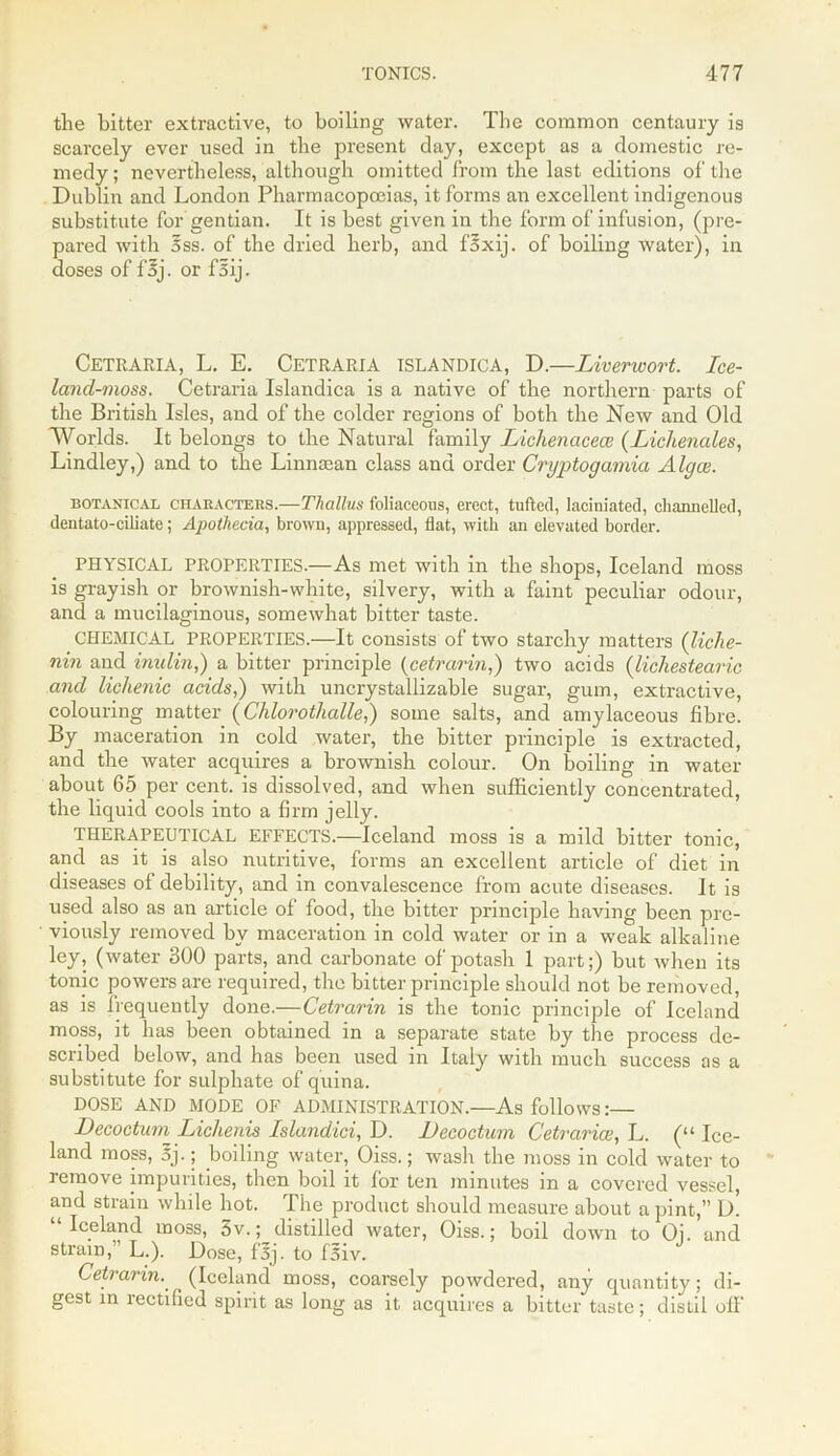 the bitter extractive, to boiling water. The common centaury is scarcely ever used in the present day, except as a domestic re- medy ; nevertheless, although omitted from the last editions of the Dublin and London Pharmacopoeias, it forms an excellent indigenous substitute for gentian. It is best given in the form of infusion, (pre- pared with 5ss. of the dried herb, and foxij. of boiling water), in doses of foj. or fsij. Cetraria, L. E. CetrARIA islandicA, D.—Liverwort. Ice- lancl-moss. Cetraria Islandica is a native of the northern parts of the British Isles, and of the colder regions of both the New and Old Worlds. It belongs to the Natural family Lichenacece (Lichenales, Lindley,) and to the Linnsean class and order Cryptogamia Algae. botanical CHARACTERS.—Tliallus foliiiceons, erect, tufted, laciniated, channelled, dentato-ciliatc; Apothecia, brown, appressed, flat, with an elevated border. PHYSICAL PROPERTIES.—As met with in the shops, Iceland moss is grayish or brownish-white, silvery, with a faint peculiar odour, and a mucilaginous, somewhat bitter taste. CHEMICAL PROPERTIES.—It consists of two starchy matters (liche- nin and imilin,) a bitter principle (cetrarin,) two acids (lichestearic and lichenic acids,) with uncrystallizable sugar, gum, extractive, colouring matter (Clilorotlialle,) some salts, and amylaceous fibre. By maceration in cold water, the bitter principle is extracted, and the water acquires a brownish colour. On boiling in water about 65 per cent, is dissolved, and when sufficiently concentrated, the liquid cools into a firm jelly. THERAPEUTICAL EFFECTS.-—Iceland moss is a mild bitter tonic, and as it is also nutritive, forms an excellent article of diet in diseases of debility, and in convalescence from acute diseases. It is used also as an article of food, the bitter principle having been pre- viously removed by maceration in cold water or in a weak alkaline ley, (water 300 parts, and carbonate of potash 1 part;) but when its tonic powers are required, the bitter principle should not be removed, as is frequently done.—Cetrarin is the tonic principle of Iceland moss, it has been obtained in a separate state by the process de- scribed below, and has been used in Italy with much success as a substitute for sulphate of quina. DOSE AND MODE OF ADMINISTRATION.—As follows:— Decoctum Lichenis Islandici, D. JJecoctum Cetraria;, L. (“ Ice- land moss, 3j.; boiling water, Oiss.; wash the moss in cold water to remove impurities, then boil it for ten minutes in a covered vessel, and strain while hot. The product should measure about a pint,” D. “Iceland moss, 5v.; distilled water, Oiss.; boil down to Oj. and strain, L.). Dose, f3j. to f5iv. Cetrarin.' . (Iceland moss, coarsely powdered, any quantity; di- gest in rectified spirit as long as it acquires a bitter taste; distil off