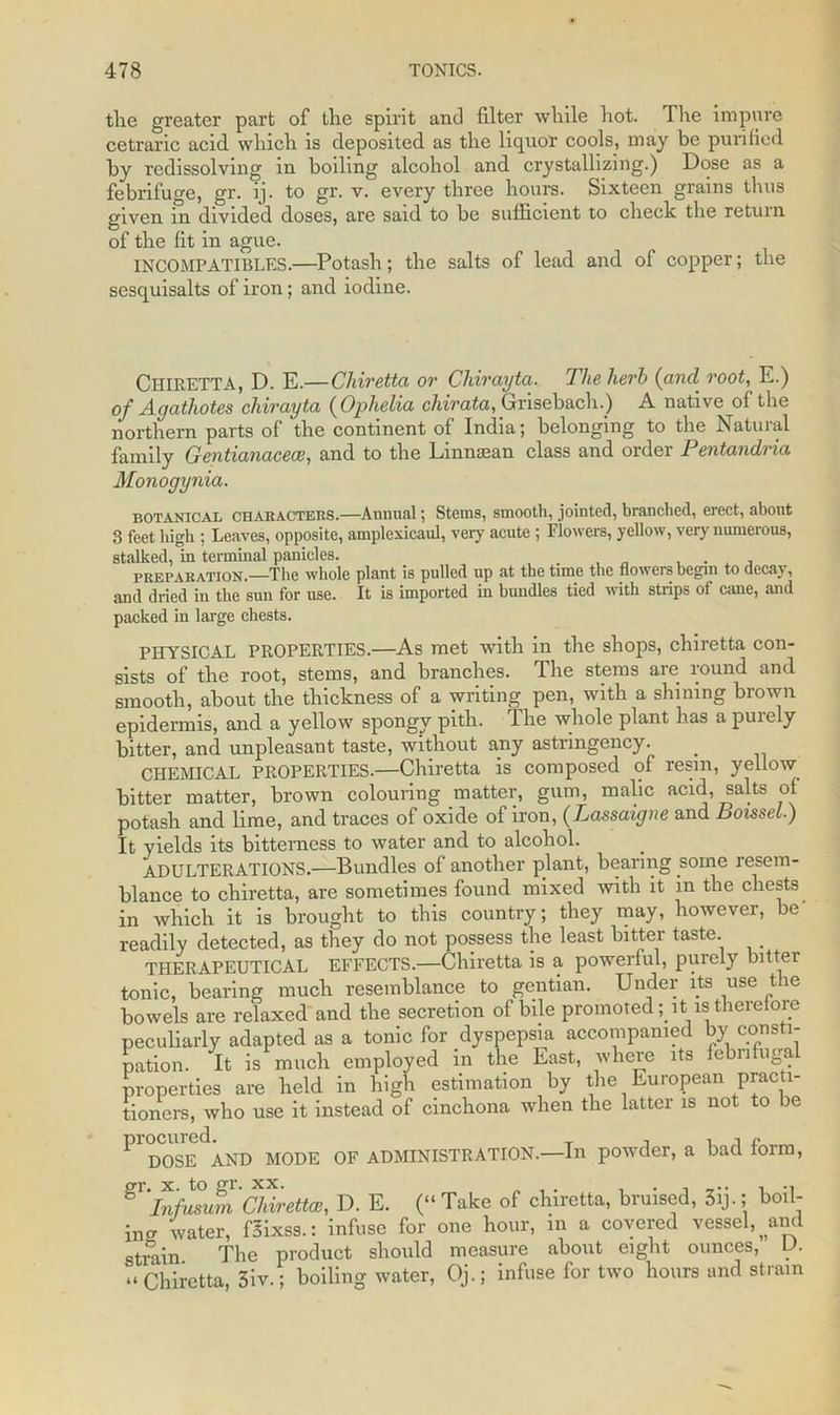 tlie greater part of the spirit and filter while hot. The impure cetraric acid which is deposited as the liquor cools, may be purified by redissolving in boiling alcohol and crystallizing.) Dose as a febrifuge, gr. ij. to gr. v. every three hours. Sixteen grains thus given in divided doses, are said to be sufficient to check the return of the fit in ague. INCOMPATIBLES.—Potash; the salts of lead and of copper; the sesquisalts of iron; and iodine. CHIRETTA, D. E.—Chiretta or Chirayta. The herb (and root, E.) of Agathotes chirayta (Ophelia chirata, Grisebach.) A native of the northern parts of the continent of India; belonging to the Natural family Gentianacece, and to the Linnsean class and order Pentandria Monogynia. botanical CHAHACTERS.—Annual; Stems, smooth, jointed, branched, erect, about 3 feet high ; Leaves, opposite, amplexicaul, very acute; Flowers, yellow, very numerous, stalked, in terminal panicles. . preparation—The whole plant is pulled up at the time the flowers begin to decay, and dried in the sun for use. It is imported in bundles tied with strips of cane, and packed in large chests. PHYSICAL PROPERTIES.—As met with in the shops, chiretta con- sists of the root, stems, and branches. The stems are round and smooth, about the thickness of a writing pen, with a shining brown epidermis, and a yellow spongy pith. The whole plant has a purely bitter, and unpleasant taste, without any astringency. CHEMICAL PROPERTIES.—Chiretta is composed of resin, yellow bitter matter, brown colouring matter, gum, malic acid, salts of potash and lime, and traces of oxide of iron, (Lassaigne and Boissel) It yields its bitterness to water and to alcohol. ADULTERATIONS.—Bundles of another plant, bearing some resem- blance to chiretta, are sometimes found mixed with it in the chests in which it is brought to this country; they may, however, be readily detected, as they do not possess the least bitter taste. THERAPEUTICAL EFFECTS.—Chiretta is a powerful, purely bitter tonic, bearing much resemblance to gentian. Under its use the bowels are relaxed and the secretion of bile promoted ; it is therefore peculiarly adapted as a tonic for dyspepsia accompanied by consti- pation. It is much employed in the East, where its febnfuga properties are held in high estimation by the European practi- tioners, who use it instead of cinchona when the latter is not to be P1 DOSEdAND MODE OF ADMINISTRATION.—In powder, a bad form, g Infusum ChirettaD. E. (“ Take of chiretta, bruised, 3ij.; boil- in^ water, fSixss.: infuse for one hour, in a covered vessel, ^and strain The product should measure about eight ounces, D. “ Chiretta, 3iv.; boiling water, Qj.; infuse for two hours and strain