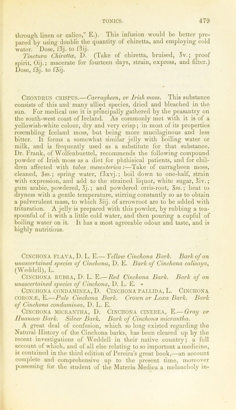 through linen or calico,” E.). This infusion. would be better pre- pared by using double the quantity of chiretta, and employing cold water. Dose, fsj. to f oij. Tinctura Chirettce, D. (Take of chiretta, bruised, 5v.; proof spirit, Oij.; macerate for fourteen days, strain, express, and filter.) Dose, f3j- to f3ij. Chondrus CRISPUS.—Carragheen, or Irish moss. This substance consists of this and many allied species, dried and bleached in the sun. For medical use it is principally gathered by the peasantry on the south-west coast of Ireland. As commonly met with it is of a yellowish-white colour, dry and very crisp; in most of its properties resembling Iceland moss, but being more mucilaginous and less bitter. It forms a somewhat similar jelly with boiling water or milk, and is frequently used as a substitute for that substance. Dr. Frank, of Wolfenbuettel, recommends the following compound powder of Irish moss as a diet for phthisical patients, and for chil- dren affected with tabes. mesenterica:—Take of carragheen moss, cleaned, 5ss.; spring water, f'5xvj.; boil down to one-half, strain with expression, and add to the strained liquor, white sugar, §iv.; gum arable, powdered, Ej.; and powdered orris-root, 3ss.; heat to dryness with a gentle temperature, stirring constantly so as to obtain a pulverulent mass, to which 5iij. of arrowroot are to be added with trituration. A jelly is prepared with this powder, by rubbing a tea- spoonful of it with a little cold water, and then pouring a cupful of boiling water on it. It has a most agreeable odour and taste, and is highly nutritious. CINCHONA FLAYA, D. L. E.— Yellow Cinchona Baric. Bark of an unascertained species of Cinchona, D. E. Bark of Cinchona calisaya, (Weddell), L. CINCHONA RUBRA, D. L. E.— Red Cinchona Bark. Bark of an unascertained species of Cinchona, D. L. E. * Cinchona condaminea, D. Cinchona pallida, L. Cinchona CORONAS, E.—Pale Cinchona Bark. Crown or Loxa Bark. Bark of Cinchona condaminea, D. L. E. Cinchona micrantha, D. Cinchona cinerea, E.— Gray or Iluanaco Bark. Silver Bark. Bark of Cinchona micrantha. A great deal of confusion, which so long existed regarding the Natural History of the Cinchona barks, has been cleared up by the recent investigations of Weddell in their native country; a full account of which, and of all else relating to so important a medicine, is contained in the third edition of Pereira’s great book,—an account complete and comprehensive up to the present time, moreover possessing for the student of the Materia Medica a melancholy in-