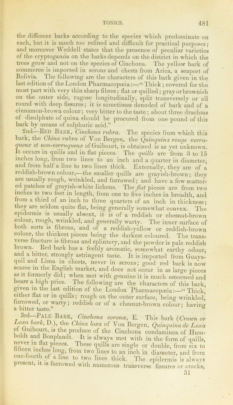 the different barks according to the species 'which predominate on each, but it is much too refined and difficult for practical purposes; and moreover Weddell states that the presence of' peculiar varieties of the cryptogamia on the barks depends on the district in which the trees grow and not on the species of Cinchona. The yellow bark of commerce is imported in serons and chests from Arica, a seaport of Bolivia, lhe following are the characters of this bark given in the last edition of the London Pharmacopoeia:—“ Thick ; covered for the most part with very thin sharp fibres; flat or quilled; gray or brownish on the outer side, rugose longitudinally, split transversely or all round with deep fissures; it is sometimes denuded of bark and of a cinnamon-brown colour; very bitter to the taste ; about three drachms of disulphate of quina should be procured from one pound of this bark by means of sulphuric acid.” 2nd—Red Bark, Cinchona rubra. The species from which this balk, the China rubra of Von Bergen, the Quinquina rouge verru- queux et non-verruqueux ofGuibourt, is obtained is as yet unknown. It occurs in quills and in flat pieces. The quills are from 3 to 15 inches long, from two lines to an inch and a quarter in diameter, and from half a line to two lines thick. Externally, they are of a reddish-brown colour,—the smaller quills are grayish-brown; they aie usually rough, wrinkled, and furrowed; and have a few scatter- ed patches of grayish-white lichens. Thq flat pieces are from two inches to two feet in length, from one to five inches in breadth, and from a third of an inch to three quarters of an inch in thickness; they are seldom quite flat, being generally somewhat convex. The epidermis is usually absent, it is of a reddish or chesnut-brown colour, rough, wrinkled, and generally warty. The inner surface of both sorts is fibrous, and ot a reddish-yellow or reddish-brown colour, the thickest pieces being the darkest coloured. The trans- \eise fiacture is fibrous and splintery, and the powder is pale reddish biown. . Red bark has a feebly aromatic, somewhat earthy odour, and a bitter, strongly astringent taste. It is imported from Guaya- quil and Lima in chests, never in serons; good red bark is now scaic.e in the English market, and does not occur in as large pieces as it formerly did; when met with genuine it is much esteemed and bears a, high price. The following are the characters of this bark, given m the last edition of the London Pharmacopoeia:—“ Thick, either flat or in quills; rough on the outer surface, being wrinkled, furrowed, or warty; reddish or of a chesnut-brown colour; having a bitter taste.” ° 3rd—Pale Bark, Cinchona corona?, E. Tin's bark (Crown or oxa bark, D.), the China loxa of Von Bergen, Quinquina de Loxa otLuibourt, is the produce of the Cinchona condaminea of Ilum- boldt and Bonplandt. It is always met with in the form of quills, never in flat pieces These quills are single or double, from six to 1 e<rn 1Cr °?-°’ fr°m two Jbies to an inch in diameter, and from one oui i o a line to two lines thick. The epidermis is always piesen , i is unowed with numerous transverse fissures or cracks, 31