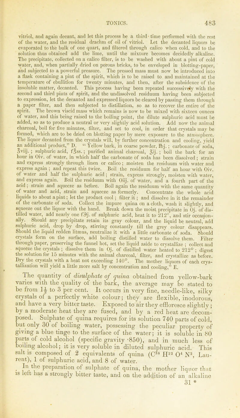 vitriol, and again decant, and let this process be a third • time performed with the rest of the water, and the residual drachm of oil of vitriol. Let the decanted liquors be evaporated to the bulk of one quart, and filtered through calico when cold, and to the solution thus obtained add the lime, until the mixture becomes decidedly alkaline. The precipitate, collected on a calico filter, is to be washed with about a pint of cold water, and, when partially dried on porous bricks, to be enveloped in blotting-paper, and subjected to a powerful pressure. The pressed mass must now be introduced into a flask containing a pint of the spirit, which is to be raised to and maintained at the temperature of ebullition for twenty minutes, and then, after the subsidence of the insoluble matter, decanted. This process having been repeated successively with the second and third pints of spirit, and the undissolved residuum having been subjected to expression, let the decanted and expressed liquors be cleared by passing them through a paper filter, and then subjected to distillation, so as to recover the entire of the spirit. The brown viscid mass which remains is now to be mixed with sixteen ounces of water, and this being raised to the boiling point, the dilute sulphuric acid must be added, so as to produce a neutral or very slightly acid solution. Add now the animal charcoal, boil for five minutes, filter, and set to cool, in order that crystals may be formed, which are to be dried on blotting paper by mere exposure to the atmosphere. The liquor decanted from the crystals will, by further concentration and cooling, yield an additional product,” 1). “ Yellow bark, in coarse powder, Ibj.; carbonate of soda, oviij.j sulphuric acid, f§ss.; purified animal charcoal, 3'j-i boil the bark for an hour in Oiv. of water, in which half the carbonate of soda has been dissolved; strain and express strongly through linen or calico; moisten the residuum with water and express again ; and repeat this twice. Boil the residuum for half an hour with Oiv. of water and half the sulphuric acid; strain, express strongly, moisten with water, and express again. Boil the residuum with Oiij. of water, and a fourth part of the acid ; strain and squeeze as before. Boil again the residuum with the same quantity of water and acid, strain and squeeze as formerly. Concentrate the whole acid liquids to about a pint; let the product cool; filter it; and dissolve in it the remainder of the carbonate of soda. Collect the impure quina on a cloth, wash it slightly, and squeeze out the liquor with the hand. Break down the moist precipitate in Oj. of dis- tilled water, add nearly one f9j. of sulphuric acid, heat it to 212°, and stir occasion- ally. Should any precipitate retain its gray colour, and the liquid be neutral,’add sulphuric acid, drop by drop, stirring constantly till the grey colour disappears. Should the liquid redden litmus, neutralize it with a little carbonate of soda. Should crystals form on the surface, add boiling distilled water to dissolve them. Filter through paper, preserving the funnel hot, set the liquid aside to crystallize ; collect and squeeze the crystals ; dissolve them in Oj. of distilled water heated to 212° ; digest the solution for 15 minutes with the animal charcoal, filter, and crystallize as before. Dry the crystals ■with a heat not exceeding 140°. The mother liquors of each crys- tallization will yield a little more salt by concentration and cooling,” E. The quantity of disulpliate of quina obtained from yellow-bark varies with the quality of the bark, the average may be stated to be from to 3 per cent. It occurs in very fine, needle-like, silky crystals of a perfectly white colour; they are flexible, inodorous, and have a very bitter taste. Exposed to air they effloresce slightly; by a moderate heat they are fused, and by a red heat are decom- posed. Sulphate of quina requires for its solution 740 parts of cold, but only 30 of boiling water, possessing the peculiar property of giving a blue tinge to the surface of the water; it is soluble in 80 parts of cold alcohol (specific gravity -850), and in much less of boiling alcohol; it is very soluble in diluted sulphuric acid. This salt is composed of 2 equivalents of quina (C38 H22 O'1 N2, Lau- rent), 1 of sulphuric acid, and 8 of water. • PrePara^on °f sulphate of quina, the mother liquor that is left has a strongly bitter taste, and on the addition of an alkaline 31 *