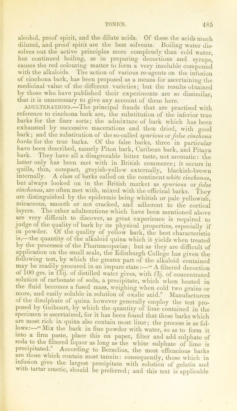 alcohol, proof spirit, and the dilute acids. Of these the acids much diluted, and proof spirit are the best solvents. Boiling water dis- solves out the active principles more completely than cold water, but continued boiling, as in preparing decoctions and syrups, causes the red colouring matter to form a very insoluble compound with the alkaloids. The action of various re-agents on the infusion of cinchona bark, has been proposed as a means for ascertaining the medicinal value of the different varieties; but the results obtained by those who have published their experiments are so dissimilar, that it is unnecessary to give any account of them here. ADULTERATIONS.—The principal frauds that are practised with reference to cinchona bark are, the substitution of the inferior true barks lor the liner sorts; the admixture of bark which has been exhausted by successive macerations and then dried, with good bark; and the substitution ol the so-called spurious or false cinchona barks for the true barks. Of the false barks, three in particular have been described, namely Piton bark, Caribean bark, and Pitaya bark. They have all a disagreeable bitter taste, not aromatic: the latter only has been met with in British commerce; it occurs in quills, thin, compact, grayish-yellow externally, blackish-brown internally. A class of barks called on the continent white cinchonas, but always looked on in the British market as spurious or false cinchonas, are often met with, mixed with the officinal barks. They are distinguished by the epidermis being whitish or pale yellowish, micaceous, smooth or not cracked, and adherent to the cortical layers. The other adulterations which have been mentioned above are very difficult to discover, as great experience is required to judge of the quality of bark by its physical properties, especially if in powder. Of the quality of yellow bark, the best characteristic is, the quantity of the alkaloid quina which it yields when treated by the processes of the Pharmacopoeias; but as they are difficult of application on the small scale, the Edinburgh College has given the following test, by which the greater part of the alkaloid contained may be readily procured in an impure state“ A filtered decoction ot 100 grs. m f5ij. of distilled water gives, with foj. of concentrated solution ol carbonate of soda, a precipitate, which when heated in the fluid becomes a fused mass, weighing when cold two grains or more, and easily soluble in solution of oxalic acid.” Manufacturers of the disulphate of quina. however generally employ the test pro- posed by Guibourt, by which the quantity of lime contained in the specimen is ascertained, for it has been found that those barks which are most rich in quina also contain most lime; the process is as fol- lows:—“Mix the bark in fine powder with water, so as to form it into a firm paste, place this on paper, filter and add sulphate of soda to the filtered liquor as long as the white sulphate of lime is precipitated.” According to Berzelius, the most efficacious barks are those which contain most tannin: consequently, those which in infusion give the largest precipitate with solution of gelatin and with tartar emetic, should be preferred; and this test is applicable