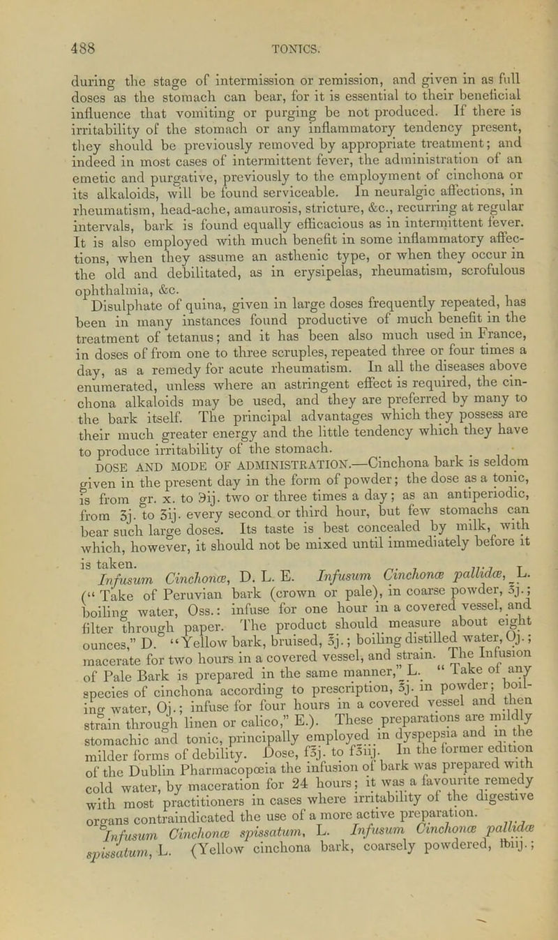 during tlie stage of intermission or remission, and given in as full doses as the stomach can hear, for it is essential to their beneficial influence that vomiting or purging be not produced. If there is irritability of the stomach or any inflammatory tendency present, they should be previously removed by appropriate treatment; and indeed in most cases of intermittent fever, the administration of an emetic and purgative, previously to the employment of cinchona or its alkaloids, will be found serviceable. In neuralgic affections, in rheumatism, head-ache, amaurosis, stricture, &c., recurring at regular intervals, bark is found equally efficacious as in intermittent lever. It is also employed with much benefit in some inflammatory affec- tions, when they assume an asthenic type, or when they occur in the old and debilitated, as in erysipelas, rheumatism, scrofulous ophthalmia, &c. Disulphate of quina, given in large doses frequently repeated, has been in many instances found productive of much benefit in the treatment of tetanus; and it has been also much used in France, in doses of from one to three scruples, repeated three or four times a day, as a remedy for acute rheumatism. In all the diseases above enumerated, unless where an astringent effect is required, the cin- chona alkaloids may be used, and they are preferred by many to the bark itself. The principal advantages which they possess are their much greater energy and the little tendency which they have to produce irritability of the stomach. DOSE AND MODE OF ADMINISTRATION.—Cinchona bark is seldom enven in the present day in the form of powder; the dose as a tonic, fs from gr. x. to 3ij. two or three times a day; as an antipenodic, from 3j. to 5ij-every second.or third hour, but few stomachs can bear such large doses. Its taste is best concealed by milk, with which, however, it should not be mixed until immediately before it is taken. Infusum Cinchona, D. L. E. Infusum Cinchonas pallida, l>. (“ Take of Peruvian bark (crown or pale), in coarse powder, 5j. ; boilino- water, Oss.: infuse for one hour in a covered vessel, and filter through paper. The product_should measure about eight ounces,” D. “Yellow bark, bruised, 5j.; boiling distilled water, Oj.; macerate for two hours in a covered vessel, and strain. The Infusion of Pale Bark is prepared in the same manner, L. ‘ lake ot any species of cinchona according to prescription, oj. in powder; boil- in,r water, Oj.; infuse for four hours in a covered vessel and then strain through linen or calico,” E.). These preparations are mildly stomachic and tonic, principally employed m dyspepsia and in the milder forms of debility. Dose, fSj. to fSui. In the toimei edition of the Dublin Pharmacopoeia the infusion of bark was prepared with cold water, by maceration for 24 hours; it was a favourite remedy with most practitioners in cases where irritability of the digestive organs contraindicated the use of a more active preparation. s'infusum Cinchonas spissatum, L. Infusum Cinchona pallidcB spissalum, L. (Yellow cinchona bark, coarsely powdered, ftnij.;