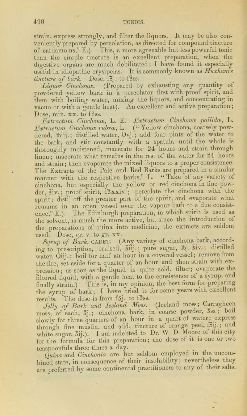 strain, express strongly, and filter the liquors. It may be also con- veniently prepared by percolation, as directed for compound tincture of cardamoms,” E.). This, a more agreeable but less powerful tonic than the simple tincture is an excellent preparation, when the digestive organs are much debilitated; I have found it especially useful in idiopathic erysipelas. It is commonly known as Huxhams tincture of bark. Dose, f3j. to foss. Liquor Cinchona}. (Prepared by exhausting any quantity of powdered yellow bark in a percolator first with proof spirit, and then with boiling water, mixing the liquors, and concentrating in vacuo or with a gentle heat). An excellent and active preparation; Dose, min. xx. to f3ss. Extractum Cinchonce, L. E. Extractum Cinchonce pallidaL. Extractum Cinchonce rubrce, L. (“ Yellow cinchona, coarsely pow- dered, tbiij.; distilled water, Ovj.; add four pints of the water to the bark, and stir constantly with a spatula until the whole is thoroughly moistened, macerate for 24 hours and strain through linen; macerate what remains in the rest of the water for 24 hours and strain ; then evaporate the mixed liquors to a proper consistence. The Extracts of the Pale and Red Barks are prepared in a similar manner with the respective barks,” L. “ Take of any variety of cinchona, but especially the yellow or red cinchona in fine pow- der, oiv.; proof spirit, foxxiv.; percolate the cinchona with the spirit; distil oflf the greater part of the spirit, and evaporate what remains in an open vessel over the vapour bath to a due consist- ence,” E.). The Edinburgh preparation, in which spirit is used as the solvent, is much the more active, but since the introduction of the preparations of quina into medicine, the extracts are seldom used. Dose, gr. v. to gr. xx. Syrup of Bark, CADET. (Any variety of cinchona_bark, accord- ing to prescription, bruised, oiij.; pure sugar, tbj. 5iv.; distilled water, Oiij.; boil for half an hour in a covered vessel; remove from the fire, set aside for a quarter of an hour and then strain with ex- pression ; as soon as the liquid is quite cold, filter; evaporate the filtered liquid, with a gentle heat to the consistence ol a syrup, and finally strain.) This is, in my opinion, the best form for preparing the syrup of bark; I have tried it for some years with excellent results. The dose is from f3j. to foss. Jelly of Bark and Iceland Moss. (Iceland moss; Carragheen moss, of each, 3j.; cinchona bark, in coarse powder, 5ss.; boil slowly for three quarters of an hour in a quart ol water; expiess through fine muslin, and add, tincture of orange peel, 151J-, and white sugar, oij.). I am indebted to Dr. VY. D. Moore ol this city for the formula for this preparation; the dose of it is one or two teaspoonfuls three times a day. Quina and Cinchonia are but seldom employed in the uncom- bined state, in consequence of their insolubility; nevertheless they are preferred by some continental practitioners to any of their salts.