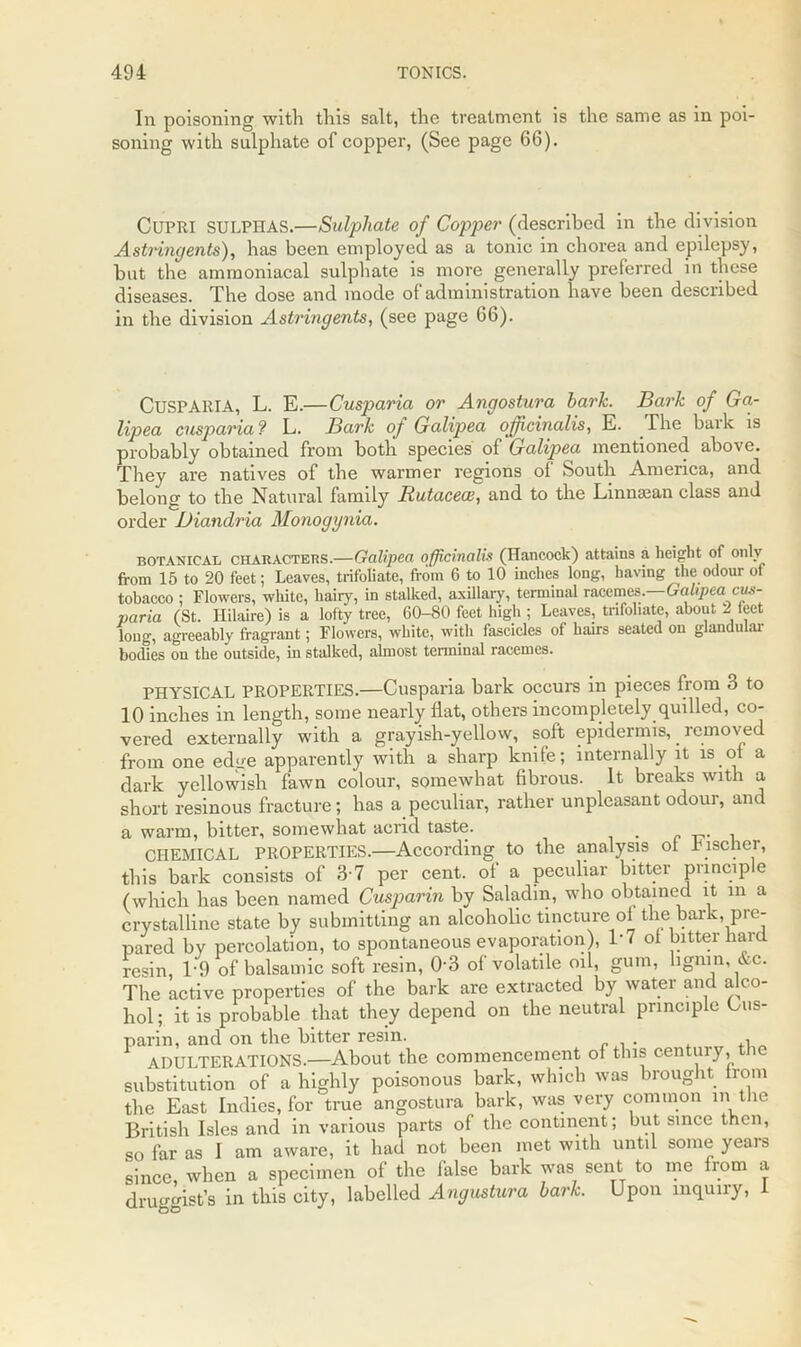 In poisoning with this salt, the treatment is the same as in poi- soning with sulphate of copper, (See page 66). CUPRI SULPHAS.—Sulphate of Copper (described in the division Astringents), has been employed as a tonic in chorea and epilepsy, hut the ammoniacal sulphate is more generally preferred in these diseases. The dose and mode of administration have been described in the division Astringents, (see page 66). CuSPARIA, L. E.—Cusparia or Angostura hark. Bark of Ga- lipea cusparia ? L. Bark of Galipea officinalis, E. The bark is probably obtained from both species of Galipea mentioned above. They are natives of the warmer regions of South America, and belong to the Natural family Rutacece, and to the Lmntean class and order Diandria Monogynia. botanical CHARACTERS.—Galipea officinalis (Hancock) attains a height of only from 15 to 20 feet; Leaves, trifoliate, from 6 to 10 inches long, having the odour of tobacco ; Flowers, white, hairy, in stalked, axillary, terminal racemes.—Galipea cus- paria (St. Hilaire) is a lofty tree, 60-80 feet high ; Leaves, trifoliate, about 2 teet long, agreeably fragrant; Flowers, white, with fascicles of hairs seated on glandular bodies on the outside, in stalked, almost terminal racemes. PHYSICAL PROPERTIES.—Cusparia bark occurs in pieces from 3 to 10 inches in length, some nearly flat, others incompletely quilled, co- vered externally with a grayish-yellow, soft epidermis, . removed from one edge apparently with a sharp knife; internally it is ol a dark yellowish fawn colour, somewhat fibrous. It breaks with a short resinous fracture; has a peculiar, rather unpleasant odour, and a warm, bitter, somewhat acrid taste. CHEMICAL PROPERTIES.—According to the analysis ol Fischer, this bark consists of 3-7 per cent, of a peculiar bitter principle (which has been named Cusparin by Saladin, who obtained it m a crystalline state by submitting an alcoholic tincture ol the bark pre- pared by percolation, to spontaneous evaporation), 1-7 ol bitter hard resin, T9 of balsamic soft resin, 0-3 of volatile oil, gum, lignin, &c. The active properties of the bark are extracted by water and alco- hol ; it is probable that they depend on the neutral principle Ous- parin, and on the bitter resin. , ADULTERATIONS.—About the commencement of this century, i substitution of a highly poisonous bark, which was brought from the East Indies, for true angostura bark, was very common in the British Isles and in various parts of the continent; but since then, so far as I am aware, it had not been met with until some years since when a specimen of the false bark was sent to me from a druggist’s in this city, labelled Angustura hark. Upon inquiry, I