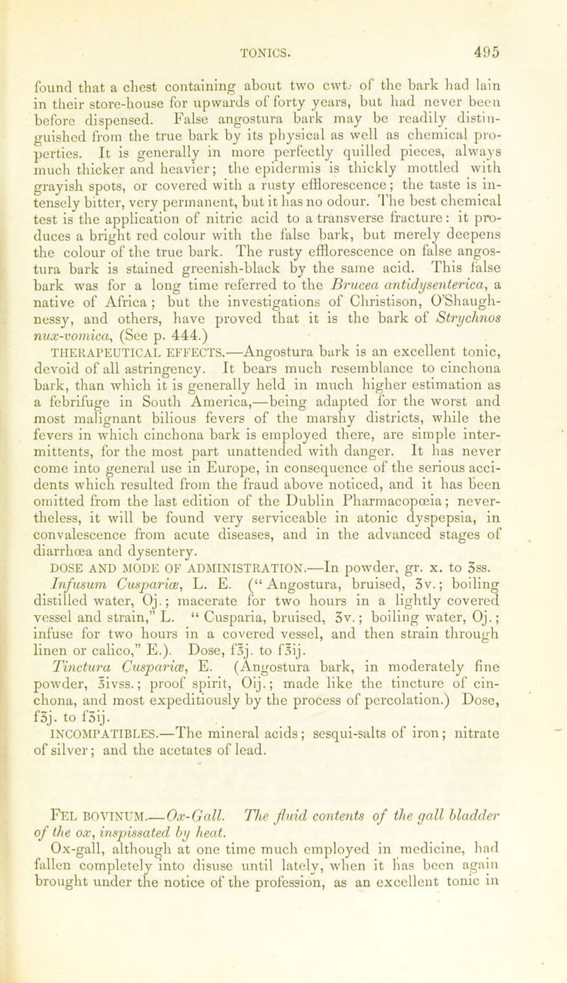found that a chest containing about two cwT of the bark had lain in their store-house for upwards of forty years, but had never been before dispensed. False angostura bark may be readily distin- guished from the true bark by its physical as well as chemical pro- perties. It is generally in more perfectly quilled pieces, always much thicker and heavier; the epidermis is thickly mottled with grayish spots, or covered with a rusty efflorescence; the taste is in- tensely bitter, very permanent, but it has no odour. The best chemical test is the application of nitric acid to a transverse fracture: it pro- duces a bright red colour with the false bark, but merely deepens the colour of the true bark. The rusty efflorescence on false angos- tura bark is stained greenish-black by the same acid. This false bark was for a long time referred to the Brucea antidysenterica, a native of Africa ; but the investigations of Christison, O’Shaugh- nessy, and others, have proved that it is the bark of Strychnos nux-vomica, (See p. 444.) THERAPEUTICAL EFFECTS.—Angostura bark is an excellent tonic, devoid of all astringency. It bears much resemblance to cinchona bark, than which it is generally held in much higher estimation as a febrifuge in South America,—being adapted for the worst and most malignant bilious fevers of the marshy districts, while the fevers in which cinchona bark is employed there, are simple inter- mittents, for the most part unattended with danger. It has never come into general use in Europe, in consequence of the serious acci- dents which resulted from the fraud above noticed, and it has been omitted from the last edition of the Dublin Pharmacopoeia; never- theless, it will be found very serviceable in atonic dyspepsia, in convalescence from acute diseases, and in the advanced stages of diarrhoea and dysentery. DOSE AND MODE OF ADMINISTRATION.—In powder, gr. x. to 3ss. Infusum Cusparice, L. E. (“Angostura, bruised, 3v.; boiling distilled water, Oj.; macerate for two hours in a lightly covered vessel and strain,” L. “ Cusparia, bruised, 3v.; boiling water, Oj.; infuse for two hours in a covered vessel, and then strain through linen or calico,” E.). Dose, faj. to f3ij. Tinctura Cusparice, E. (Angostura bark, in moderately fine powder, Sivss.; proof spirit, Oij.; made like the tincture of cin- chona, and most expeditiously by the process of percolation.) Dose, f3j. to f5ij. INCOMPATIBLES.—The mineral acids ; sesqui-salts of iron ; nitrate of silver; and the acetates of lead. Fel BOVINUM.—Ox-Gall. The fluid contents of the gall bladder of the ox, inspissated by heat. Ox-gall, although at one time much employed in medicine, had fallen completely into disuse until lately, when it has been again brought under the notice of the profession, as an excellent tonic in