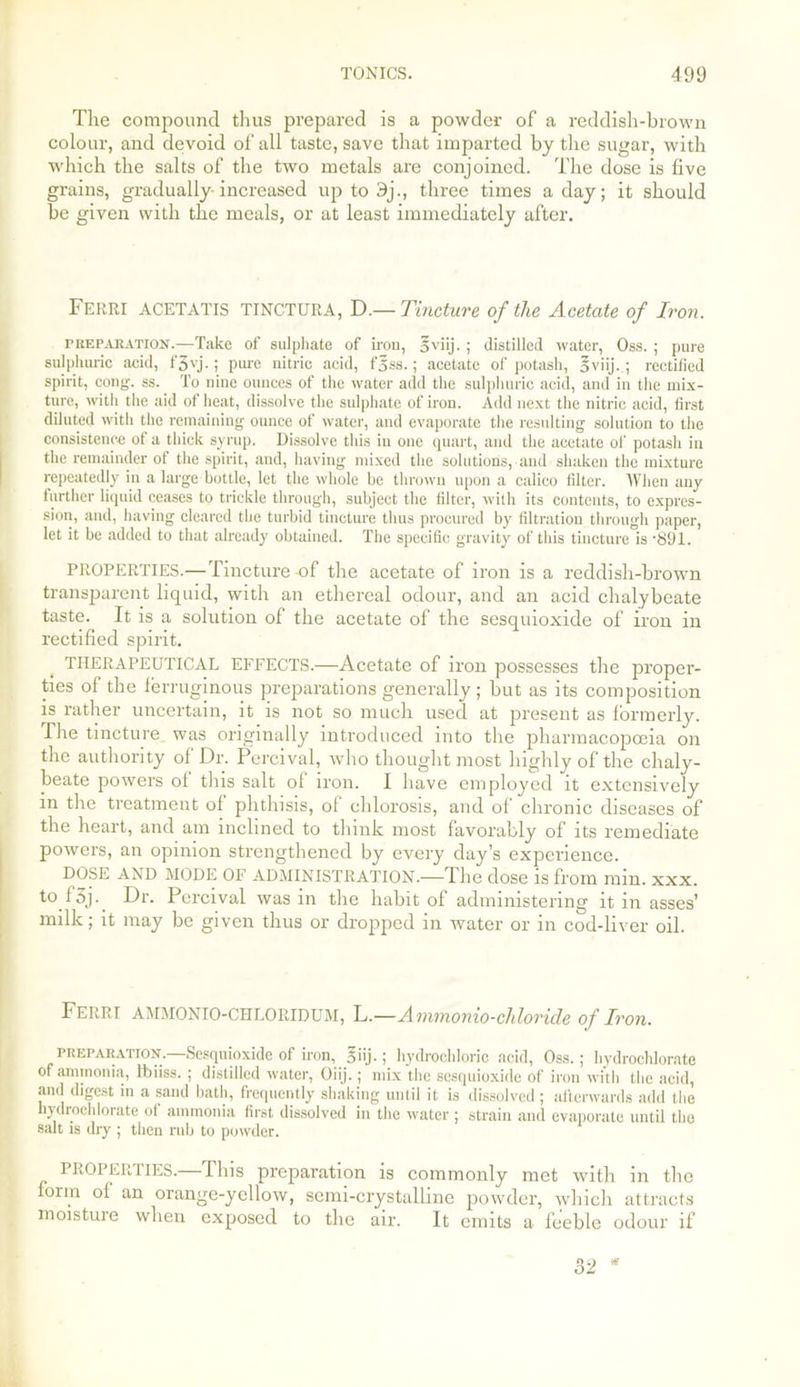 The compound thus prepared is a powder of a reddish-brown colour, and devoid of all taste, save that imparted by the sugar, with which the salts of the two metals are conjoined. The dose is live grains, gradually increased up to 9j., three times a day; it should be given with the meals, or at least immediately after. Ferri ACETATIS TINCTURA, D.— Tincture of the Acetate of Iron. preparation.—Take of sulphate of iron, 5viij. ; distilled water, Oss. ; pure sulphuric acid, f3vj.; pure nitric acid, fjss.; acetate of potash, 5viij. ; rectified spirit, cong. ss. To nine ounces of the water add the sulphuric acid, and in the mix- ture, with the aid of heat, dissolve the sulphate of iron. Add next the nitric acid, first diluted with the remaining ounce of water, and evaporate the resulting solution to the consistence of a thick syrup. Dissolve this in one quart, and the acetate of potash in the remainder of the spirit, and, having mixed the solutions, and shaken the mixture repeatedly in a large bottle, let the whole be thrown upon a calico filter. When any further liquid ceases to trickle through, subject the filter, with its contents, to expres- sion, and, having cleared the turbid tincture thus procured by filtration through paper, let it be added to that already obtained. The specific gravity of this tincture is -891. PROPERTIES.—Tincture-of the acetate of iron is a reddish-brown transparent liquid, with an ethereal odour, and an acid chalybeate taste. It is a solution of the acetate of the sesquioxide of iron in rectified spirit. THERAPEUTICAL EFFECTS.—Acetate of iron possesses the proper- ties of the ferruginous preparations generally ; but as its composition is rather uncertain, it is not so much used at present as formerly. The tincture was originally introduced into the pharmacopoeia on the authority of Dr. Percival, who thought most highly of the chaly- beate powers of this salt of iron. I have employed it extensively in the treatment of phthisis, of chlorosis, and of chronic diseases of the heart, and am inclined to think most favorably of its remediate powers, an opinion strengthened by every day’s experience. DOSE AND MODE OF ADMINISTRATION.—The dose is from min. xxx. to f5j._ Dr. Percival was in the habit of administering it in asses’ milk; it may be given thus or dropped in water or in cod-liver oil. Ferri AMMONIO-chloridum, L—Ammonio-chloride of Iron. peepabatton.—Sesquioxide of iron, 5iij.; hydrochloric acid, Oss.; hydrochlorate of ammonia, ftiiss. ; distilled water, Oiij.; mix the sesquioxide of iron with the acid, and digest in a sand bath, frequently shaking until it is dissolved ; afterwards add the lydiochlorate of ammonia first dissolved in the water ; strain and evaporate until the salt is dry ; then rub to powder. PROPERTIES.—This preparation is commonly met with in the form of an orange-yellow, semi-crystalline powder, which attracts moistuie when exposed to the air. It emits a feeble odour if 32 *