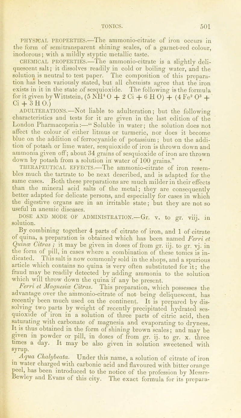 PHYSICAL PROPERTIES.—The ammonio-citrate of iron occurs in the form of semi transparent shining scales, of a garnet-red colour, inodorous; with a mildly styptic metallic taste. CHEMICAL PROPERTIES.—The ammonio-citrate is a slightly deli- quescent salt; it dissolves readily in cold or boiling water, and the solution is neutral to test paper. The composition of this prepara- tion has been variously stated, but all chemists agree that the iron exists in it in the state of sesquioxide. The following is the formula for it given by Wittstein, (5 NH4 0 -f 2 Ci + 6 Ii 0) -f (4 Fe2 O3 + Ci + 3 HO.) ADULTERATIONS.—Not liable to adulteration; but the following characteristics and tests for it are given in the last edition of the London Pharmacopoeia:—“Soluble in water; the solution does not afiect the colour of either litmus or turmeric, nor does it become blue on the addition of ferrocyanide of potassium; but on the addi- tion of potash or lime water, sesquioxide of iron is thrown down and ammonia given off; about 34 grains of sesquioxide of iron are thrown down by potash from a solution in water of 100 grains.” THERAPEUTICAL EFFECTS.—The ammonio-citrate of iron resem- bles much the tartrate to be next described, and is adapted for the same cases. Both these preparations are much milder in their effects than the mineral acid salts of the metal; they are consequently better adapted for delicate persons, and especially for cases in which the digestive organs are in an irritable state; but they are not so useful in anemic diseases. DOSE AND MODE OF ADMINISTRATION.—Gr. v. to gr. viij. in solution. By combining together 4 parts of citrate of iron, and 1 of citrate of quina, a preparation is obtained which has been named Ferri et Quina Citras ; it may be given in doses of from gr. iij. to gr. vj. in the form of pill, in cases where a combination of these tonics is in- dicated. This salt is now commonly sold in the shops, and a spurious article which contains no quina is very often substituted for it; the fraud may be readily detected by adding ammonia to the solution which will throw down the quina if any be present. Ferri et Magnesia Citras. This preparation, which possesses the advantage over the ammonio-citrate of not being deliquescent, has recently been much used on the continent. It is prepared by dis- solving two parts by weight of recently precipitated hydrated ses- quioxide of iron in a solution of three parts of citric acid, then saturating with carbonate of magnesia and evaporating to dryness. It is thus obtained in the form of shining brown scales; and may be given in powder or pill, in doses of from gr. ij. to gr. x. three times a day. It may be also given in solution sweetened with syrup. Aqua Clialybeata. Under this name, a solution of citrate of iron m water charged with carbonic acid and flavoured with bitter orange peel, has been introduced to the notice of the profession by Messrs- ewley and Evans of this city. The exact formula for its prepara-