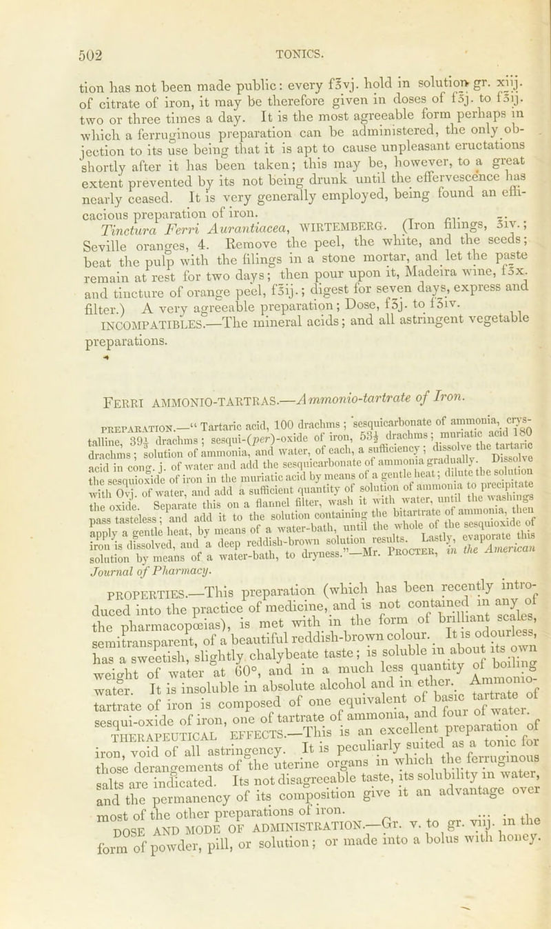 tion has not been made public: every fsvj. hold in solution gr. xiij. of citrate of iron, it may be therefore given in doses of fsj. to f5ij. two or three times a day. It is the most agreeable form perhaps in which a ferruginous preparation can be administered, the only .ob- jection to its use being that it is apt to cause unpleasant eructations shortly after it has been taken; this may be, however, to a great extent prevented by its not being drunk until the ellervescence has nearly ceased. It is very generally employed, being found an eih- cacious preparation of iron. Tinctura Fervi Aurantiacea, WIRTEMBERG. (Iron filings, 3iv.; Seville oranges, 4. Remove the peel, the white, and the seeds; beat the pulp with the filings in a stone mortar and let the paste remain at rest for two days; then pour upon it, Madeira wine, lox. and tincture of orange peel, fSij.; digest for seven days, express and filter.) A very agreeable preparation; Dose, f 5j. to f 5iv. INCOMPATIBLES.—The mineral acids; and all astringent vegetable preparations. FERRI AMMONIO-TARTRAS.—Ammonio-tartrate of Iron. preparation.—“ Tartaric acid, 100 drachms ; sesquicarbonate of ammonia, cm- taliine S Ihihms; sesqui-Q^-oxidc of iron, 53i drachms; mur.at.c acid 180 drachms; solution of ammonia, and water of each, a sufficiency;^ acid in confr. i. of water and add the sesquicarbonate of ammonia gradually. Disso ye the sesnuioxide of iron in the muriatic acid by means of a gentle heat; dilute the solution with Ovi of water, and add a sufficient quantity of solution of ammonia to piecipitate the oxide Separate this on a flannel filter, wash it with water, until the washing mss tasteless • and add it to the solution containing the bitartrate of ammonia, then K a gentk heat, by means of a water-bath until the whole o the «j,ujo»de of iron is dissolved, and a deep reddish-brown solutioii resul^ L stl eyaporate solution by means of a water-bath, to dryness. —Mr. Procter, m Journal of Pharmacy. PROPERTIES.—This preparation (which has been recently intio duced into the practice of medicine, and is not confined on any^of the pharmacopoeias), is met with m the foim .‘ * semitransparent, of a beautiful reddish-brown colour. It is odourless, has a sweetish, slightly chalybeate taste; is soluble in about its own weight of water at 60°, and in a much less quantity o ^boihng water. It is insoluble in absolute alcohol and m ether Ammo tartrate of iron is composed of one equivalent of to‘ °t sesciui-oxide of iron, one of tartrate of ammonia, and four ot watci. THEpIpeUTICAL EFFECTS.-This is an excellent preparation of iron void of all astringency. It is peculiarly suited as a tonic lor those derangements of the uterine organs m which theferrugmou salts are incficated. Its not disagreeable taste, its solubility m water, and the permanency of its composition give it an advantage over most of the other preparations of iron. ... DOSE AND MODE OF ADMINISTRATION.—Gr. v. to gr. viij. in the fom of powder, pill, or solution; or made into a bolus with honey.