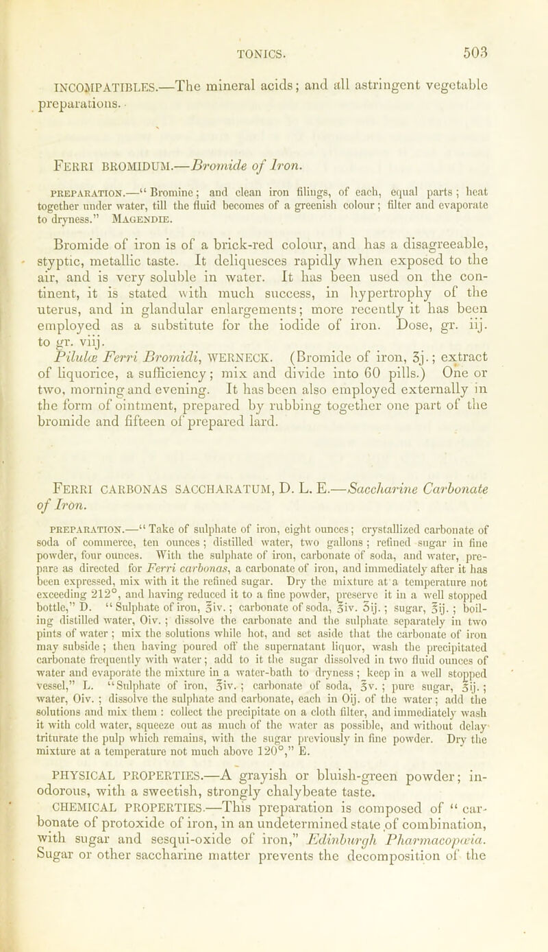 INCOMPATIBLES.—The mineral acids; and all astringent vegetable preparations. Ferri BROMIDUM.—Bromide of Iron. preparation.—“Bromine; and clean iron filings, of each, equal parts; heat together under water, till the fluid becomes of a greenish colour; filter and evaporate to dryness.” Magendie. Bromide of iron is of a brick-red colour, and has a disagreeable, styptic, metallic taste. It deliquesces rapidly when exposed to the air, and is very soluble in water. It has been used on the con- tinent, it is stated with much success, in hypertrophy of the uterus, and in glandular enlargements; more recently it has been employed as a substitute for the iodide of iron. Dose, gr. iij. to gr. viij. Pilulai Ferri Brornidi, WERNECK. (Bromide of iron, 3j.; extract of liquorice, a sufficiency; mix and divide into 60 pills.) One or two, morning and evening. It has been also employed externally in the form of ointment, prepai'ed by rubbing together one part of the bromide and fifteen of prepared lard. Ferri CARBONAS SACCIIARATUM, D. L. E.—Saccharine Carbonate of Iron. preparation.—“Take of sulphate of iron, eight ounces; crystallized carbonate of soda of commerce, ten ounces ; distilled water, two gallons ; refined sugar in fine powder, four ounces. With the sulphate of iron, carbonate of soda, and water, pre- pare as directed for Ferri carbonas, a carbonate of iron, and immediately after it has been expressed, mix with it the refined sugar. Dry the mixture at a, temperature not exceeding 212°, and having reduced it to a fine powder, preserve it in a well stopped bottle,” D. “Sulphate of iron, 5iv.; carbonate of soda, oiv. 5ij.; sugar, 5ij. ; boil- ing distilled water, Oiv. ; dissolve the carbonate and the sulphate separately in two pints of water ; mix the solutions while hot, and set aside that the carbonate of iron may subside; then having poured off the supernatant liquor, wash the precipitated carbonate frequently with water; add to it the sugar dissolved in two fluid ounces of water and evaporate the mixture in a water-bath to dryness ; keep in a well stopped vessel,” L. “Sulphate of iron, oiv. ; carbonate of soda, §v. ; pure sugar, 5ij.; water, Oiv. ; dissolve the sulphate and carbonate, each in Oij. of the water; add the solutions and mix them : collect the precipitate on a cloth filter, and immediately wash it with cold water, squeeze out as much of the water as possible, and without delay triturate the pulp which remains, with tiie sugar previously in fine powder. Dry the mixture at a temperature not much above 120°,” E. PHYSICAL PROPERTIES.—A grayisli or bluish-green powder; in- odorous, with a sweetish, strongly chalybeate taste. CHEMICAL PROPERTIES.—This preparation is composed of “ car- bonate of protoxide of iron, in an undetermined state of combination, with sugar and sesqui-oxide of iron,” Edinburgh Pharmacopoeia. Sugar or other saccharine matter prevents the decomposition of the