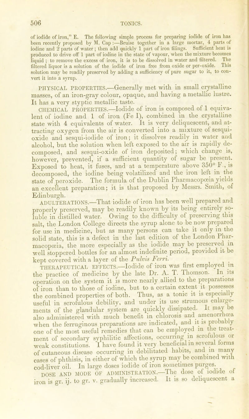 of iodide of iron,” E. The following simple process for preparing iodide of iron has been recently proposed by M. Cap :—Bruise together in a large mortar, 4 parts of iodine and 2 parts of water; then add quickly 1 part of iron filings. Sufficient heat is produced to drive off 1 part of iodine in the state of vapour, when the mixture becomes liquid ; to remove the excess of iron, it is to be dissolved in water and filtered. The filtered liquor is a solution of the iodide of iron free from oxide or per-oxide. This solution may be readily preserved by adding a sufficiency of pure sugar to it, to con- vert it into a syrup. PHYSICAL PROPERTIES.—Generally met with in small crystalline masses, of an iron-gray colour, opaque, and having a metallic lustre. It has a very styptic metallic taste. CHEMICAL PROPERTIES.—Iodide of iron is composed of 1 equiva- lent of iodine and 1 of iron (Fe I), combined in the crystalline state with 4 equivalents of water. It is very deliquescent, and at- tracting' oxygen from the air is converted into a mixture ol sesqui- oxide and sesqui-iodide of iron; it dissolves readily in water and alcohol, but the solution when left exposed to the air is rapidly de- composed, and sesqui-oxide of iron deposited; which change is, however, prevented, if a sufficient quantity of sugar be present. Exposed to heat, it fuses, and at a temperature above 350° F., is decomposed, the iodine being volatilized and the iron left in the state of peroxide. The formula of the Dublin Pharmacopoeia yields an excellent preparation; it is that proposed by Messrs. Smith, of Edinburgh. ADULTERATIONS.—That iodide of iron has been well prepared and properly preserved, may be readily known by its being entirely so- luble in distilled water. Owing to the difficulty of preserving this salt, the London College directs the syrup alone to be now prepared for use in medicine, but as many persons can take it only in the solid state, this is a defect in the last edition of the London Phar- macopoeia, the more especially as the iodide may be preserved in well stoppered bottles for an almost indefinite period, provided it be kept covered with a layer of the Pulvis Ferri. THERAPEUTICAL EFFECTS.—Iodide of iron was first employed in the practice of medicine by the late Dr. A. T. lhomson. In its operation on the system it is more nearly allied to the preparations of iron than to those of iodine, but to a certain extent it possesses the combined properties of both. Thus, as a tonic it is especially useful in scrofulous debility, and under its use strumous enlarge- ments of the glandular system are quickly dissipated. It may be also administered with much benefit in chlorosis and. amenonhoca when the ferruginous preparations are indicated, and it- is probably one of the most useful remedies that can be employed m the treat- ment of secondary syphilitic affections, occurring m scrofulous or weak constitutions. I have found it very beneficial in several lorins of cutaneous disease occurring in debilitated habits, and in many cases of phthisis, in either of which the syrup maybe combined with cod-liver oil. In large doses iodide of iron sometimes purges. DOSE AND MODE OF ADMINISTRATION.—The dose of iodide of iron is gr. ij. to gr. v. gradually increased. It is so deliquescent a