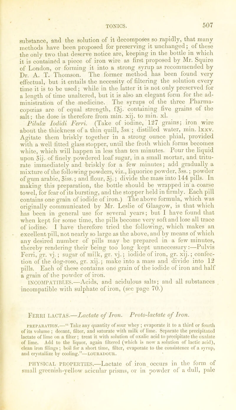 substance, and the solution of it decomposes so rapidly, that many methods have been proposed for preserving it unchanged; of these the only two that deserve notice are, keeping in the bottle in which it is contained a piece of iron wire as first proposed by Mr. Squire of London, or forming it into a strong syrup as recommended by Dr. A. T. Thomson. The former method has been found very effectual, but it entails the necessity of filtering the solution every time it is to be used; while in the latter it is not only preserved for a length of time unaltered, but it is also an elegant form for the ad- ministration of the medicine. The syrups of the three Pharma- copoeias are of equal strength, f3j- containing five grains of the salt; the dose is therefore from min. xij. to min. xl. Pilalae Iodicli Ferri. (Take of iodine, 127 grains; iron wire about the thickness of a thin quill, 5ss ; distilled water, min. lxxv. Agitate them briskly together in a strong ounce phial, provided with a well fitted glass stopper, until the froth which forms becomes white, which will happen in less than ten minutes. Pour the liquid upon 5ij. of finely powdered loaf sugar, in a small mortar, and tritu- rate immediately and briskly for a few minutes; add gradually a mixture of the following powders, viz., liquorice powder, 5ss.; powder of gum arabic, 3iss.; and flour, 5j.; divide the mass into 144 pills. In making this preparation, the bottle should be wrapped in a coarse towel, for fear of its bursting, and the stopper held in firmly. Each pill contains one grain of iodide of iron.) The above formula, which was originally communicated by Mr. Leslie of Glasgow, is that which has been in general use for several years; but I have found that when kept for some time, the pills become very soft and lose all trace of iodine. I have therefore tried the following, which makes an excellent pill, not nearly so large as the above, and by means of which any desired number of pills may be prepared in a few minutes, thereby rendering their being too long kept unnecessary:—Pulvis Ferri, gr. vj.; sugar of milk, gr. vj.; iodide of iron, gr. xij.; confec- tion of the dog-rose, gr. xij.; make into a mass and divide into 12 pills. Each of these contains one grain of the iodide of iron and half a grain of the powder of iron. INCOMPATIBLES.—Acids, and acidulous salts; and all substances , incompatible with sulphate of iron, (sec page 70.) Ferri LACTAS.—Lactate of Iron. Proto-lactate of Iron. preparation.—“ Take any quantity of sour whey; evaporate it to a third or fourth of its volume ; decant, filter, and saturate with milk of lime. Separate the precipitated lactate of lime on a filter ; treat it with solution of oxalic acid to precipitate the oxalate of lime. Add to the liquor, again filtered (which is now a solution of lactic acid), clean iron filings; boil for a short time, filter, evaporate to the consistence of a syrup, and crystallize by cooling.”—louradour. physical PROPERTIES.—Lactate of iron occurs in the form of small greenish-yellow acicular prisms, or in powder of a dull, pale