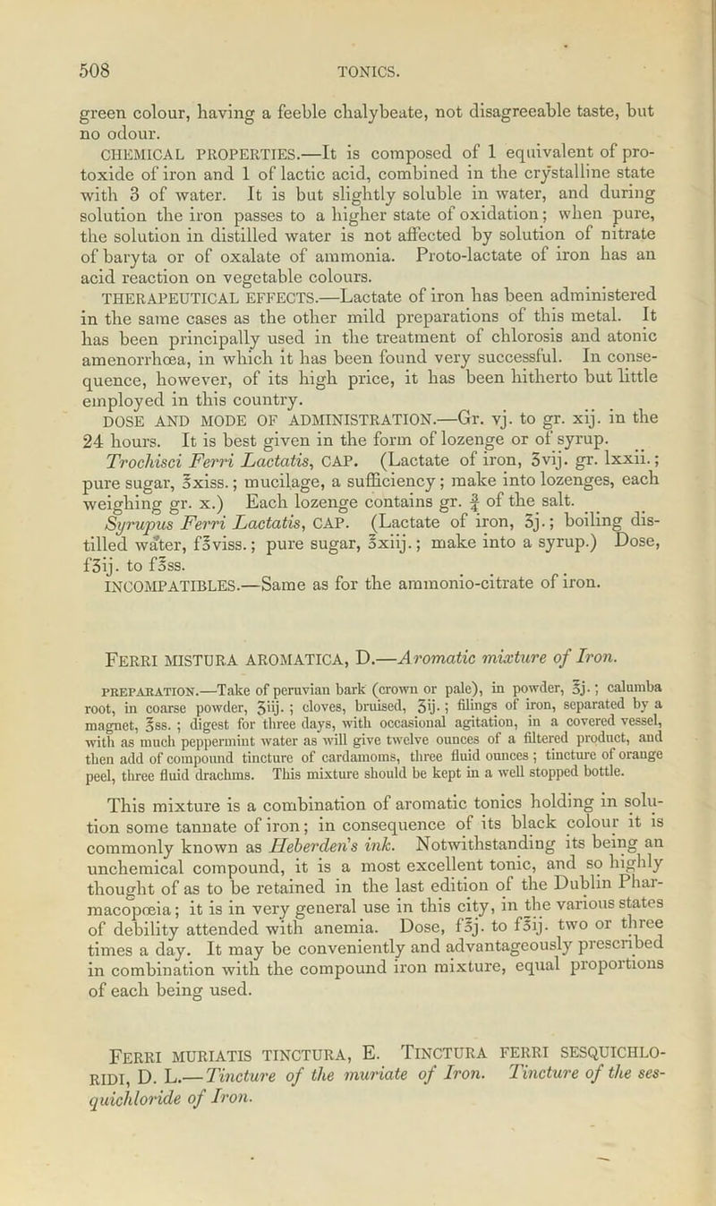 green colour, having a feeble chalybeate, not disagreeable taste, but no odour. CHEMICAL PROPERTIES.—It is composed of 1 equivalent of pro- toxide of iron and 1 of lactic acid, combined in the crystalline state with 3 of water. It is but slightly soluble in water, and during solution the iron passes to a higher state of oxidation; when pure, the solution in distilled water is not affected by solution of nitrate of baryta or of oxalate of ammonia. Proto-lactate of iron has an acid reaction on vegetable colours. THERAPEUTICAL EFFECTS.—Lactate of iron has been administered in the same cases as the other mild preparations of this metal. It has been principally used in the treatment of chlorosis and atonic amenorrhcea, in which it has been found very successful. In conse- quence, however, of its high price, it has been hitherto but little employed in this country. DOSE AND MODE OF ADMINISTRATION.—Gr. vj. to gr. xij. in the 24 hours. It is best given in the form of lozenge or of syrup. Trochisci Ferri Lcictatis, CAP. (Lactate of iron, 3vij. gr. lxxii.; pure sugar, 5xiss.; mucilage, a sufficiency; make into lozenges, each weighing gr. x.) Each lozenge contains gr. f of the salt. Syrupus Ferri Lactatis, CAP. (Lactate of iron, 5j-; boiling dis- tilled water, foviss.; pure sugar, Sxiij.; make into a syrup.) Dose, f3ij. to foss. INCOMPATIBLES.—Same as for the ammonio-citrate of iron. Ferri MISTURA AROMATICA, D.—Aromatic mixture of Iron. preparation.—Take of peruvian bark (crown or pale), in powder, 5j-; calumba root, in coarse powder, 3'>j- ; cloves, bruised, 5'j- i filings of iron, separated by a magnet, §ss. ; digest for three days, with occasional agitation, in a covered vessel, with as much peppermint water as will give twelve ounces of a filtered product, and then add of compound tincture of cardamoms, three fluid ounces ; tincture of orange peel, three fluid drachms. This mixture should be kept in a well stopped bottle. This mixture is a combination of aromatic tonics holding in solu- tion some tannate of iron; in consequence of its black colour it is commonly known as Ileberden s ink. Notwithstanding its being an unchemical compound, it is a most excellent tonic, and so highly thought of as to be retained in the last edition of the Dublin Phar- macopoeia; it is in very general use in this city, in the various states of debility attended with anemia. Dose, faj. to foij. two or three times a day. It may be conveniently and advantageously pi escribed in combination with the compound iron mixture, equal proportions of each being used. Ferri muriatis tinctura, E. Tinctura ferri sesquici-ilo- RIDI, D. L.— Tincture of the muriate of Iron. Tincture of the ses- quichloride of Iron.